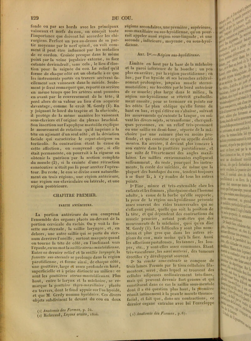 fonde ou par ses bords avec les principaux vaisseaux et nerfs du cou, on conçoit toute l'importance que doivent lui accorder les chi- rurgiens. Perforé un peu au-dessus de sa par- tie moyenne par le nerf spinal, on voit com- ment il peut être influencé par les maladies de ce cordon. Croisée presque dans le même point parla veine jugulaire externe, sa face cutanée deviendrait, sans cela , le lieu d’élec- tion pour la saignée du cou. Le relief qu'il forme de chaque côté est un obstacle a ce que les instruments portés en travers arrivent fa- cilement aux vaisseaux dans le suicide. Seule- ment je ferai remarquer que, reporté en arrière en même temps que les artères, sont poussées en avant par le renversement de la tête, il perd alors de sa valeur au lieu d’en acquérir davantage, comme le croit M. Gerdy (1). En y joignant le bord du trapèze et la clavicule , il protège de la même manière les vaisseaux sous-claviers et l’origine du plexus brachial. Son insertion sur l’apophyse masloïde explique le mouvement de rotation qu’il imprime à la tête en agissant d’un seul côté , et la déviation faciale qui caractérise le caput-obstipum ou torticolis. Sa contraction étant la cause de cette affection, on comprend que , si elle était permanente, on pourrait à la rigueur en obtenir la guérison par la section complète du muscle (2), si la crainte d’une rétraction consécutive n'était pas là pour arrêter l’opéra- teur. Du reste , le cou se divise assez naturelle- ment en trois régions, une région antérieure, une région sus-claviculaire ou latérale, et une région postérieure. CHAPITRE PREMIER. PA.RTIE ANTÉRIEURE. La portion antérieure du cou comprend l’ensemble des organes placés au-devant de la portion cervicale du rachis. On y voit la fos- sette sus-sternale, la saillie laryngée, et, en dehors, une autre saillie qui se porte du ster- num derrière l’oreille, surtout marquée quand on tourne la tête de côté, en l'inclinant vers l’épaule, en un mot la sailliesterno-mastoïdienne. Entre ce dernier relief et. la saillie laryngée, la fossette sus-sternale se prolonge dans la région parotidienne, et forme ainsi, de chaque côté , une gouttière, large et assez profonde en haut, superficielle et à peine distincte au milieu: ce sont les gouttières slerno-mastoïdicnnes. Plus haut, entre le larynx et la mâchoire, se re- marque la gouttière tliyro-masoillairo , placée en travers, dont le fond appuie sur l’os hyoïde, et que M- Gerdy nomme liyoïdaire. Ces divers objets subdivisent le devant du cou eu deux (1) Anatomie des Formes, p. 54. (2) Ricliorand, Leçons orales, i8a4. régions secondaires, une première , supérieure, sous-maxillaire ou sus-hyoïdienne, qu'on pour- i ruit appeler aussi région sous-linguale , et une seconde , inférieure , moyenne , ou sous-hyoï- (licnnc. Art. Ior.— Région sus-hyoïdienne. Limitée en haut par la base de la mâchoire et la paroi inférieure de la bouche ; un peu plus en arrière, par la région parotidienne ; en bas, par l'os hyoïde et ses branches arbitrai- rement prolongées, jusqu’au muscle steruo- mastoïdien ; sur les côtés parle bord antérieur de ce muscle; plus large dans le milieu, la région sus-hyoïdienne se rétrécit graduelle- ment ensuite, pour se terminer en pointe sur les côtés. Le plan oblique quelle forme de haut en bas , et qui s’élève ou s’abaisse, suivant les mouvements qu’exécute la langue , ou sui- vant les divers sujets, se transforme , chezquel- ques personnes, en un relief très-prononcé ou une saillie en demi-lune , séparée de la mâ- choire par une rainure plus ou moins pro- fonde, et qui constitue ce qu’on appelle double menton. En arrière, il devient plus concave à son entrée dans la gouttière parotidienne, et par suite de l’écartement des angles maxil- laires. Les saillies environnantes expliquent suffisamment , du reste , pourquoi les instru- ments, la corde des suicides, de même que la plupart des bandages du cou , tendent toujours à se fixer là, à s’y rendre de tous les autres points. 1° Fine , mince et très-extensible chez les enfants etles femmes, pi us épaisse chez l’homme adulte, à cause de la barbe qu’elle supporte, la peau de la région sus-hyoïdienne présente assez souvent des rides transversales qui ne s’effacent point, quelle que soit la position de la tète, et qui dépendent des contractions du muscle peaucier, autant peut-être que des mouvements de la mâchoire, quoi qu’en dise M. Gerdy (1). Les follicules y sont plus nom- breux et plus gros que dans les autres ré- gions du cou , mais moins qu’à la face. Aussi les affcclionspustulcuscs , les tannes, les lou- pes, etc., y sont-elles assez communes. Etant très-vasculcusc , les nœoi materni, des tumeurs érectiles s’y développent souvent. 2° Sa couche sous-cutanée se compose de trois lames. Formée par le tissu cellulaire fila- menteux, serré, dans lequel se trouvent des cellules adipeuses ordinairement très-fines, mais qui peuvent devenir fort grosses et qui constituent dans ce cas la saillie sous-mentale dont il a été question plus haut, la première réunit intimement à la peau le muscle thoraco facial, et fait que , dans scs contactions, ce dernier organe entraîne avec lui l'enveloppe ( i) Anatomie des Formes , p. 67. V1 2 sa'1 imlD' .t flllC' K*5 «ris . SI1 m \v 1 di i 1C5 ! j*' a '? à»' , mf. ,rli r iiàèB'i niOjdontfiie , , ^â’elleqBesetrouvenue iirt. Sa texture Uche !»M“( donsî itvHent souvent U «« ,wnn‘,ctqueltpu5quis’yras5 at en foyer, peut par la  ser aisément en liai, cl jarodn :nl m follewn 1 corade Ma, dès que h fluctuation c nii ca abcès. Le peaucier dev; Ré, il connaît alors de fait nDflmcnt à scs fibres. Sa « 'se fait encore que tontes Ici çmlcnlpoarsiége, peinent s-frw volume, «ns désorçaniiei * consmenl, fn ......ûe «daines *Vlwnne, dc 1. „ , 1 facol df ,1, s%iefn 1 Mince j ;iran‘a a£Pnnci' **Cki‘ “lastrii Néd, assez l Sur lc SUJ 'J**,s, N,.