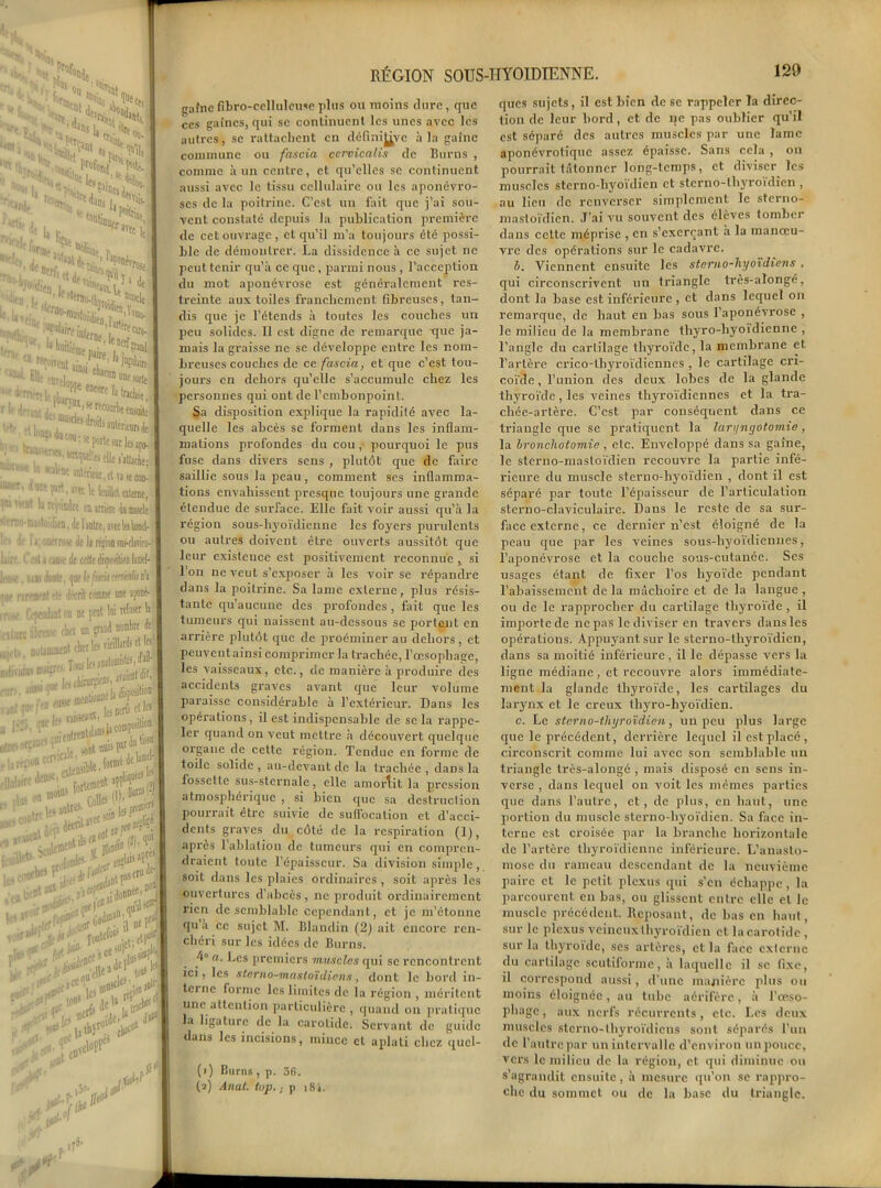 ‘fi'.. Jt pjJSe. ou rir» «nt, '«H, noaftj, •ti tev ICS o,;’ %. lOjj * | • oe I, . aan^Up t0“Va te ' P0,triu; sr't It '■ '■'■ ,j„;i ;J*sÆ‘ * eneore 11 ««béeJ >' Ji,nl. , ■ -foil^ JDtentarsde • , :ril^«wnkapl 15 ^»'-*ie»t.tlHlc» ‘WMio«prt.KK\tUtlalaDei im '>■ ut h rfj'ic.Jre tu inwc 4imuscle <lfmo-nu-loïili(D, de l’anlre, aTtclalmtlfl l‘ ' 'l*' 11 ootrrosÉ do li réîion sns-clavicq- ■ f 111; l. oiti >ax île «Utdispo;ilioD IjidcI- 1,'iisC, s.iui doute, que kfistuurmliiû jse rwfflWl été décrit tomrae une aponé- rroK. Cependant on ne peut lui J11 .■tinte 1^ chez un çrand nombre de F ■ i notamment ckei le> Tl!^ * , ftiri ainsi q« | fl l'.’â^'^^.l.UrnMOnW'O de W’f eiUna»1*' ‘— £S^ï£î»îsa utro '■’r-JIie! 'iU.‘ ajnt uni; Fteu ' f||uliiri' d®*' «oins ,ttt U *’ lie®' ,t ans '>lPS cru -n’^,î5> ‘!*«n)t! (jodf30 '1 W 1 mf ■,IM 'il ne F' ;et# hrlef' - i aenr'’BV il Vr V e.iir Ioote{ol!.,,.(t<, • lCe<'jplJ \o\ !o*%< clu‘““ f}** iM ik* I RÉGION SOUS- gafnefîbro-cellulcuseplus ou moins dure, que ces gaînes, qui se continuent les unes avec les autres, se rattachent en définitive à la gaine commune ou fascia cervicalis de Burns , comme à un centre, et qu’elles se continuent aussi avec le tissu cellulaire ou les aponévro- ses de la poitrine. C’est un fait que j’ai sou- vent constaté depuis la publication première de cet ouvrage , et qu’il m’a toujours été possi- ble de démontrer. La dissidence à ce sujet ne peut tenir qu’à ce que, parmi nous , l’acception du mot aponévrose est généralement res- treinte aux toiles franchement fibreuses, tan- dis que je l’étends à toutes les couches un peu solides. Il est digne de remarque -que ja- mais la graisse ne se développe entre les nom- breuses couches de ce fascia, et que c’est tou- jours en dehors qu’elle s’accumtdc chez les personnes qui ont de l’embonpoint. Sa disposition explique la rapidité avec la- quelle les abcès se forment dans les inflam- mations profondes du cou, pourquoi le pus fuse dans divers sens , plutôt que de faire saillie sous la peau, comment ses inflamma- tions envahissent presque toujours une grande étendue de surface. Elle fait voir aussi qu’à la région sous-hyoïdienne les foyers purulents ou autres doivent être ouverts aussitôt que leur existence est positivement reconnue , si l’on ne veut s’exposer à les voir se répandre dans la poitrine. Sa lame externe, plus résis- tante qu’aucune des profondes, fait que les tumeurs qui naissent au-dessous se portent en arrière plutôt que de proéminer au dehors, et peuvent ainsi comprimer la trachée, l’œsophage, les vaisseaux, etc., de manière à produire des accidents graves avant que leur volume jiaraissc considérable à l’extérieur. Dans les opérations, il est indispensable de se la rappe- ler quand on veut mettre à découvert quelque organe de cette région. Tendue en forme de toile solide, au-devant de la trachée, daDS la fossette sus-sternale, clic amortit la pression atmosphérique , si bien que sa destruction pourrait être suivie de suffocation et d’acci- dents graves du côté de la respiration (1), après 1 ablation de tumeurs qui en compren- draient toute l’épaisseur. Sa division simple, soit dans les plaies ordinaires, soit après les ouvertures d’abcès, ne produit ordinairement rien de semblable cependant, et je m’étonne qu à ce sujet M. Blandin (2) ait encore ren- chéri sur les idées de Burns. 4° a. Les premiers muscles qui sc rencontrent ici, les sterno-mastoïdiens, dont le bord in- terne forme les limites de la région , méritent une attention particulière , quand on pratique la ligature de la carotide. Servant de guide dans les incisions, mince et aplati chez qucl- (i) Burns, p. 36. (fl) Anat. top. ; p 18 i. 5 W HYOÏDIENNE. 129 ques sujets, il est bien de sc rappeler la direc- tion de leur bord, et de ne pas oublier qu’il est séparé des autres muscles par une lame aponévrotique assez épaisse. Sans cela , on pourrait tâtonner long-temps, et diviser les muscles sterno-hyoïdien et stcrno-lhyroidien , au lieu de renverser simplement le sterno- nmstoïdien. J’ai vu souvent des élèves tomber dans cette méprise , en s’exerçant à la manœu- vre des opérations sur le cadavre. l>. Viennent ensuite les sterno-liyoïdiens , qui circonscrivent un triangle très-alongé, dont la base est inférieure , et dans lequel on remarque, de haut en bas sous l’aponévrose , le milieu de la membrane thyro-hyoidienne , l’angle du cartilage thyroïde, la membrane et l’artère crico-thyroïdiennes , le cartilage cri- coïde, l’union des deux lobes de la glande thyroïde, les veines thyroïdiennes et la tra- chée-artère. C’est par conséquent dans ce triangle que se pratiquent la laryngotomie, la bronchotomie , etc. Enveloppé dans sa gaine, le sterno-mastoïdien recouvre la partie infé- rieure du muscle steruo-hyoïdien , dont il est séparé par toute l’épaisseur de l’articulation sterno-claviculaire. Dans le reste de sa sur- face externe, ce dernier n’est éloigné de la peau que par les veines sous-hyoïdiennes, l’aponévrose et la couche sous-cutanée. Ses usages étant de fixer l’os hyoïde pendant l’abaissement de la mâchoire et de la langue , ou de le rapprocher du cartilage thyroïde, il importe de ne pas le diviser en travers dansles opérations. Appuyant sur le sterno-thyroïdicn, dans sa moitié inférieure, il le dépasse vers la ligne médiane, et recouvre alors immédiate- ment la glande thyroïde, les cartilages du larynx et le creux thyro-byoïdien. c. Le sterno-tliyroïdien, un peu plus large que le précédent, derrière lequel il est placé, circonscrit comme lui avec son semblable un triangle très-alongé , mais disposé en sens in- verse , dans lequel on voit les mêmes parties que dans l’autre, et, de plus, en haut, une portion du muscle sterno-hyoïdien. Sa face in- terne est croisée par la branche horizontale de l’artère thyroïdienne inférieure. L’anasto- mose du rameau descendant de la neuvième paire et le petit plexus qui s’en échappe , la parcourent en bas, ou glissent entre elle cl le muscle précédent. Reposant, de bas en haut, sur le plexus veineux thyroïdien et la carotide , sur la thyroïde, scs artères, et la face externe du cartilage scutiforme, à laquelle il sc fixe, il correspond aussi, d’une manière plus ou moins éloignée, au tube aérifère, à l’œso- phage , aux nerfs récurrents, etc. Les deux muscles sterno-thyroïdiens sont séparés l’un de l’autre par un intervalle d’environ unponcc, vers le milieu de la région, et. qui diminue ou s’agrandit ensuite, à mesure qu’on se rappro- che du sommet ou de la hase du triangle.