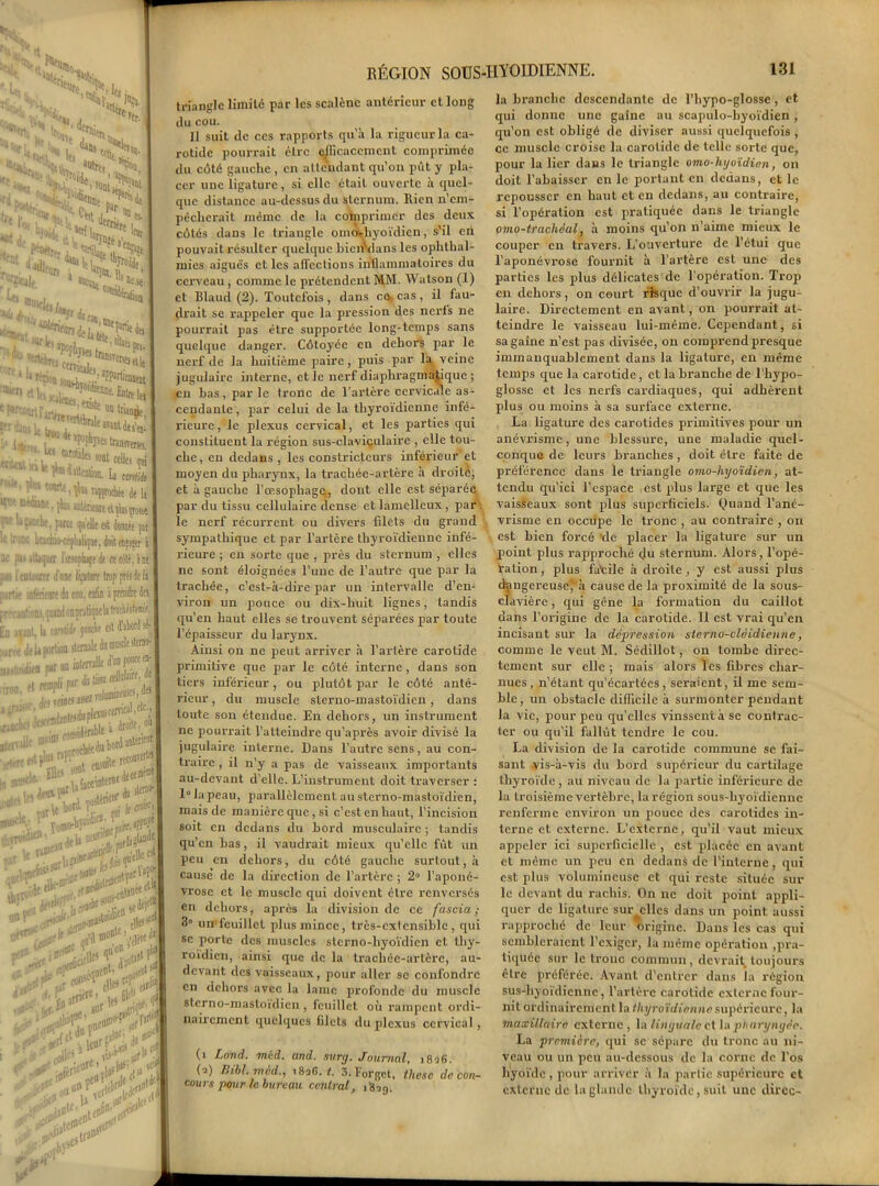 ^ I s'S, * If, RÉGION SOUS-HYOÏDIENNE. 131 N '«i». ; «a i CVS* !.r'| ■■^k aVr'“{is Ui »tliC|ei ^Ot Js**«l ^«ttrJdeJ, 't'+nki ;wj5^«*b ?*r î'-'- U Uou df^?la eaTïnUes’f|- llkrî‘- lu BJî iie!trjIlîT«fw. f , tolL U tarjfi* • mei ans, {L-. mijjiantt^ngoat i r u Z4cche, parti qa'elle est donait pat !■: !r jne brachiu-cephaliqîie. doit etnjer i K p>j itUquer Ittioplufi de « tdlé, i se j ; i- leutonrer d’une ii.’ature trop [wsddi nartii inlfriwt da cou. enfin i prendre des ] ? r'1 f i ufioas. quiad oapnlvpe la trachuolomi?. LD aiant, la uM }«**eit ^ ^, ur,ie Je k portion sternale du muscle slerno- slrtvilk rt®VAuboràatotQr, ' Yomo-^oldie”'iPPQ.ve I jllsilc. • ÎJ le oo# i Ottf tlleif W^'n- d»’11 <n^i»rni^' ^çen*;. tC>61 sUt pi ^■'.Fief-^i,^.s“r jallfr les CliLe. 'fj| '!■ triangle limité par les scalènc antérieur et long du cou. 11 suit de ces rapports qu’à la rigueur la ca- rotide pourrait être efficacement comprimée du côté gauche , en attendant qu’on pût y pla- cer une ligature, si elle était ouverte à quel- que distance au-dessus du sternum, llien n’ern- pèchcrait même de la comprimer des deux côtés dans le triangle omovliyoïdicn, s’il en pouvait résulter quelque bicnVIans les ophthal- mies aiguës et les affections inflammatoires du cerveau , comme le prétendent MM. Watson (1) et Blaud (2). Toutefois, dans co, cas, il fau- drait se rappeler que la pression des ncrls ne pourrait pas être supportée long-temps sans quelque danger. Côtoyée en dehors par le nerf de la huitième paire, puis par la veine jugulaire interne, et le nerf diaphragmatique ; en bas, parle tronc de l’artère cervicale as- cendante , par celui de la thyroïdienne infé- rieure, le plexus cervical, et les parties qui constituent la région sus-claviçulaire , elle tou- che , en dedans , les constricteurs inférieur et moyen du pharynx, la trachée-artère à droite, et à gauche l’œsophage, dont elle est séparée par du tissu cellulaire dense et lamelleux, par le nerf récurrent ou divers filets du grand sympathique et par l’artère thyroïdienne infé- rieure ; en sorte que , près du sternum , elles ne sont éloignées l’une de l’autre que par la trachée, c’est-à-dire par un intei'valle d’en- viron un pouce ou dix-huit lignes, tandis qu’en haut elles se trouvent séparées par toute l’épaisseur du larynx. Ainsi on ne peut arriver à l’aidère carotide primitive que par le côté interne , dans son tiers inférieur, ou plutôt par le côté anté- rieur, du muscle sterno-mastoïdien, dans toute son étendue. En dehors, un instrument ne pourrait l’atteindre qu’après avoir divisé la jugulaii-e interne. Dans l’autre sens, au con- traire , il n’y a pas de vaisseaux importants au-devant d’elle. L’instrument doit traverser : 1° la peau, parallèlement au sterno-mastoïdien, mais de manière que, si c’est enhaut, l’incision soit en dedans du bord musculaire ; tandis qu’en bas, il vaudrait mieux qu’elle fût un peu en dehors, du côté gauche surtout, à cause de la direction de l’artère ; 2° l’aponé- vrose et le muscle qui doivent cire renversés en dehors, après la division de ce fascia ; 3° un feuillet plus mince, très-extensible, qui se porte des muscles sterno-hyoïdien et thy- roïdien, ainsi que de la trachée-artère, au- devant des vaisseaux, pour aller se confondre en dehors avec la lame profonde du muscle sterno-mastoïdien, feuillet où l’ampcnt ordi- nairement quelques filets du plexus cervical, (i Lond. méd. and. surg. Journal, i8'i6. ( j) Bibl.rned., 18ofi. 1. 3. Forgct, thèse de con- cours-pour le bureau central, iSsg. la hi-anclie descendante de l’hypo-glosse, et qui donne une gaine au scapulo-byoïdien , qu’on est obligé de diviser aussi quelquefois , ce muscle croise la carotide de telle sorte que, pour la lier dans le triangle omo-hyoïdien, on doit l’abaisser en le portant en dedans, et le repousser en haut et en dedans, au conti-aire, si l’opération est pratiquée dans le triangle omo-tracliéal, à moins qu’on n’aime mieux le couper en travers. L’ouverture de l’étui que l’aponévi'ose fournit à l’artère est une des parties les plus délicates de l’opération. Trop en dehors, on court risque d’ouvrir la jugu- laire. Directement en avant, on pourrait at- teindre le vaisseau lui-même. Cependant, si sa gaine n’est pas divisée, on comprend presque immanquablement dans la ligature, en même temps que la carotide, et la bi’anche de l’hypo- glosse et les nerfs cardiaques, qui adhèrent plus ou moins à sa surface externe. La ligature des carotides primitives pour un anévrisme, une blessure, une maladie quel- conque de leurs branches, doit être faite de préférence dans le triangle omo-hyoïdien, at- tendu qu’ici l’espace est plus large et que les vaisseaux sont plus superficiels. Quand l’ané- vi'isme en occupe le tronc , au conti'aire , on est bien forcé 'de placer la ligature sur un point plus rapproché du sternum. Alors, l’opé- ration , plus fa'eile à droite, y est aussi plus dangereuse', à cause de la proximité de la sous- clavière , qui gène la foi-mation du caillot dans l’origine de la carotide. Il est vrai qu’en incisant sur la dépression sterno-clèldienne, comme le veut M. Sédillot, on tombe direc- tement sur elle; mais alors les fibres char- nues, n’étant qu’écartées, sei’aicnt, il me sem- ble, un obstacle difficile à surmonter pendant la vie, pour peu qu’elles vinssent à se conti'ac- ter ou qu'il fallût tendre le cou. La division de la carotide commune se fai- sant vis-à-vis du bord supérieur du cartilage thyroïde, au niveau de la partie inférieure de la troisième vertèbre, la région sous-hyoïdienne renferme environ un pouce des carotides iix- terne et externe. L’externe, qu’il vaut mieux appeler ici superficielle , est placée en avant et même un peu en dedans de l’interne, qui est plus volumineuse et qui reste située sur le devant du rachis. On ne doit point appli- quer de ligature sur elles dans un point aussi rapproché de leur origine. Dans les cas qui sembleraient l’exiger, la même opération ,pra- tiquée sur le tronc commun, devrait toujours être préférée. Avant d’entrer dans la région sus-hyoïdienne, l’artère carotide externe four- nit ordinairement la thyroïdienne supérieure, la maxillaire externe , la linguale et la pharyngée. La première, qui se sépare du tronc au ni- veau ou un peu au-dessous de la corne de l’os liyoïdc, pour arriver à la partie supérieure et externe de la glande thyroïde, suit une direc-