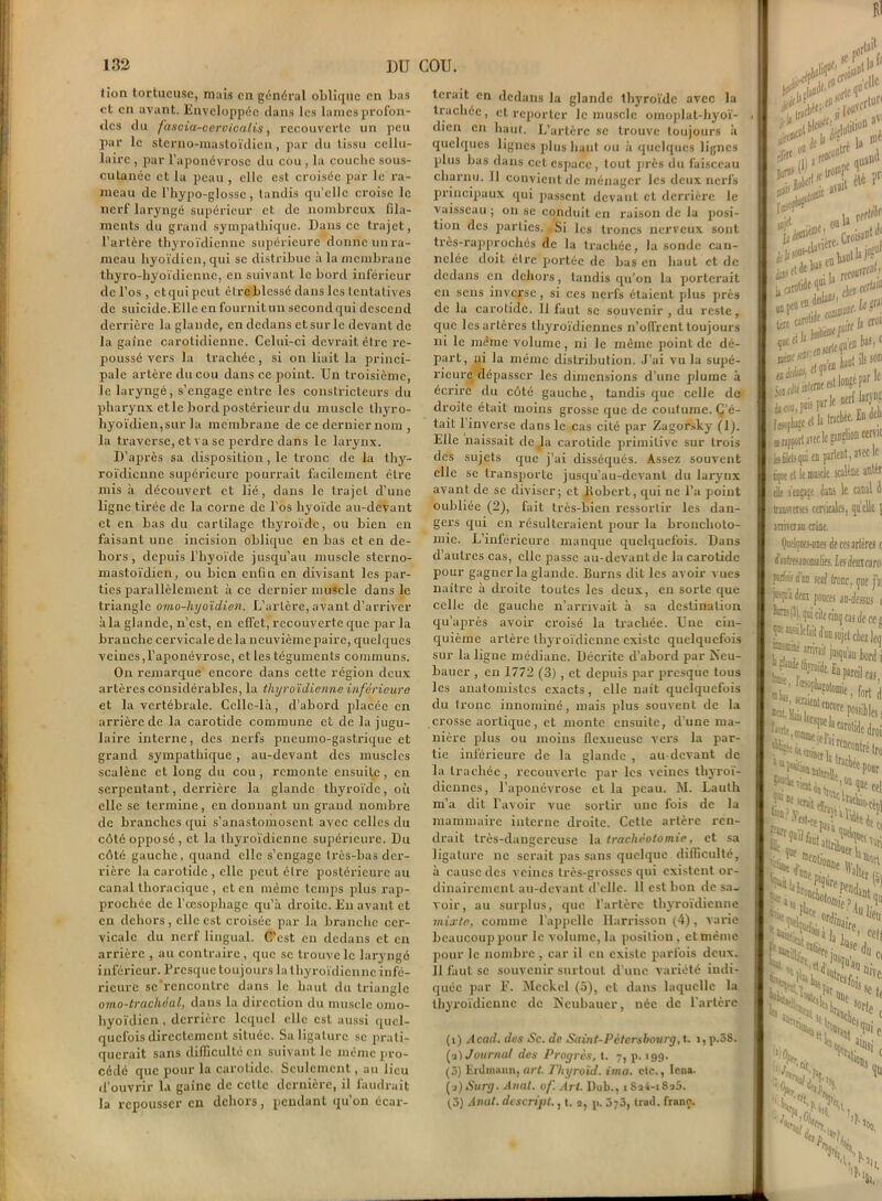 (ion tortueuse, niais en général oblique en bas et en avant. Enveloppée dans les lames profon- des du fascia-ceroioalis, recouverte un peu par le sterno-mastoïdien, par du tissu cellu- laire , par l'aponévrose du cou , la couche sous- cutanée et la peau , elle est croisée par le ra- meau de l’hypo-glossc, tandis qu’elle croise le nerf laryngé supérieur et de nombreux fila- ments du grand sympathique. Dans ce trajet, l’artère thyroïdienne supérieure donne un ra- meau hyoïdien, qui se distribue à la membrane thyro-hyoïdienne, en suivant le bord inférieur de l’os , et qui peut être blessé dans les tentatives de suicide.Elle en fournit un second qui descend derrière la glande, en dedans et sur le devant de la gaine carotidienne. Celui-ci devrait être re- poussé vers la trachée, si on liait la princi- pale artère du cou dans ce point. Un troisième, le laryngé, s’engage entre les constricteurs du pharynx etle bord postérieur du muscle tliyro- liyoïdien,sur la membrane de ce dernier nom , la traverse, et va se perdre dans le larynx. D’après sa disposition, le tronc de la thy- roïdienne supérieure pourrait facilement être mis à découvert et lié, dans le trajet d’une ligne tirée de la corne de l’os hyoïde au-devant et en bas du cartilage thyroïde, ou bien en faisant une incision oblique en bas et en de- hors , depuis l’hyoïde jusqu’au muscle sterno- mastoïdien, ou bien enfin en divisant les par- ties parallèlement à ce dernier muscle dans le triangle omo-liyoïdien. L’artère, avant d’arriver àla glande, n’est, en elTet, recouverte que par la branche cervicale de la neuvième paire, quelques veines,l’aponévrose, et les téguments communs. On remarque encore dans cette région deux artères considérables, la thyroïdienne inférieure et la vertébrale. Celle-là, d’abord placée en arrière de la carotide commune et de la jugu- laire interne, des nerfs pneumo-gastrique et grand sympathique , au-devant des muscles scalène et long du cou, remonte ensuite, en serpentant, derrière la glande thyroïde, où elle se termine, en donnant un grand nombre de branches qui s’anastomosent avec celles du côté opposé , et la thyroïdienne supérieure. Du côté gauche, quand elle s’engage très-bas der- rière la carotide , elle peut être postérieure au canal thoracique , et en même temps plus rap- prochée de l’œsophage qu’à droite. Eu avant et en dehors, elle est croisée par la branche cer- vicale du nerf lingual. C’est en dedans et en arrière , au contraire, que se trouve le laryngé inférieur. Presque toujours la thyroïdienne infé- rieure sc’rencoutrc dans le haut du triangle omo-trachéal, dans la direction du muscle omo- hyoïdien, derrière lequel elle est aussi quel- quefois directement située. Sa ligature se prati- querait sans difficulté en suivant le même pro- cédé que pour la carotide. Seulement, au lieu d’ouvrir la gaine de cette dernière, il faudrait la repousser en dehors, pendant qu’on écar- terait en dedans la glande thyroïde avec la trachée, et reporter le muscle omoplat-hyoï- dien en haut. L’artère se trouve toujours à quelques lignes plus haut ou à quelques lignes plus bas dans cet espace, tout près du faisceau charnu. Il convient de ménager les deux nerfs principaux qui passent devant et derrière le vaisseau ; on se conduit en raison de la posi- tion des parties. Si les troncs nerveux sont très-rapprochés de la trachée, la sonde can- nelée doit être' portée de bas en haut et de dedans en dehors, tandis qu’on la porterait en sens inverse, si ces nerfs étaient plus près de la carotide. 11 faut se souvenir , du reste, que les artères thyroïdiennes n’olfrent toujours ni le même volume, ni le même point de dé- part, ni la même distribution. J’ai vu la supé- rieure dépasser les dimensions d'une plume à écrire du côté gauche, tandis que celle de droite était moins grosse que de coutume. C'é- tait 1 inverse dans le cas cité par Zagorsky (lj. Elle naissait de tla carotide primitive sur trois des sujets que j’ai disséqués. Assez souvent elle se transporte jusqu’au-devant du larynx avant de se diviser; et iiobert, qui ne l’a point oubliée (2), fait très-bien ressortir les dan- gers qui en résulteraient pour la bronchoto- mie. L’inférieure manque quelquefois. Dans d’autres cas, elle passe au-devant de la carotide pour gagner la glande. Burns dit les avoir vues naître à droite toutes les deux, en sorte que celle de gauche n’arrivait à sa destination qu’après avoir croisé la trachée. Une cin- quième artère thyroïdienne existe quelquefois sur la ligne médiane. Décrite d’abord par Neu- bauer , en 1772 (3), et depuis par presque tous les anatomistes exacts, elle naît quelquefois du tronc innommé, mais plus souvent de la crosse aortique, et monte ensuite, d’une ma- nière plus ou moins ilexueuse vers la par- tie inférieure de la glande , au devant de la trachée, recouverte par les veines thyroï- diennes , l’aponévrose et la peau. M. Lauth m’a dit l’avoir vue sortir une fois de la mammaire interne droite. Cette artère ren- drait très-dangereuse la trachéotomie, et sa ligature ne serait pas sans quelque difficulté, à cause des veines très-grosses qui existent or- dinairement au-devant d’elle. 11 est bon de sa- loir, au surplus, que l’artère thyroïdienne mixte, comme l’appelle Harrisson (4), varie beaucoup pour le volume, la position, et même pour le nombre , car il en existe parfois deux. 11 faut se souvenir surtout d’une variété indi- quée par E. Meckel (5), et dans laquelle la thyroïdienne de Ncubaucr, née de l’artère (i) Acad, des Sc. de Saint-Pétersbourg, t, i,p.58. (ai Journal des Progrès, t. 7, p. 199. (3) Erdmann, art Thyroïd. ima. etc., Icna. (a)Surg. Anal. 0f. Art. Dub., tSa4-i8a5. ta) Anat. descript., t. a, p. 373, trad. franc. Jafl» irise^ MP cle‘ „ u ‘Hal1 LctrW . kjrn rotide c00; f'i3 croi , (Kjii'm W 'S‘. «prit nerf lar.VD? c et la trachée. En dch ,B cenic nt, avec le alêne antér le canal 4 :s, quelle \ Kffaï I