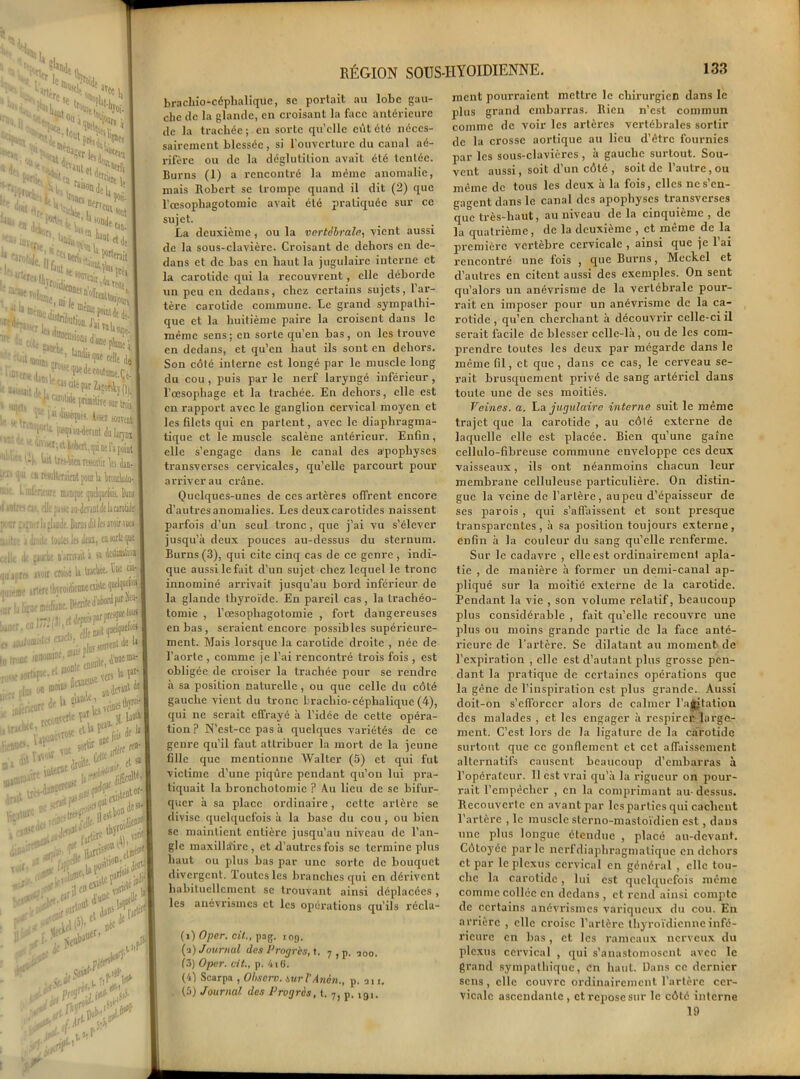 ' >1, d iS«ndt„ 'Ml .'V?to»: ,C%. NTÏfwS?*- “ - Pce ..,, w'ttnï * .“4l ^nl nit * H:C: ‘•««Sîs** ir «> «iimer - . Jai tq la “suions d’une •anche, ■ •■ ‘Wpê-’ do , tandis qae f;„ê •>,; jue dn coutume .CV ■ ': '« cité pJr Za»éhy(|i caiolidt primiiiTc sw tnS e i«forpiH. A-*z souvent ,Jtlt m»aiHi?Tjntàlai)Hi ne l’i point l*il trevfen rtwitit W dm- rfsjltctànt pour li bwtao- icure manqoe qoel^ucîols. Dus elle pisse au-devant dt la carolid^ h jlacie. Bonis dit 1« avoir vuea île lotte Jm déni, ca sorte que mie n'armait à a W®H uir croisé la tracte' tue ■rc tbrroidienneoiilc queJquwH m liinc. Décrite d’abord par ^ea- **#553! ae.etm°f uçar-l n moins 5®® 4c,a0t de ede U i'»wk ’. -ne; tb^ï- lÇoaêiw« elU Lfoi> Ie 1 1 me »tW rfire^ N . et sa Zu m 'il »st bon 9 j '■1 turoiÜ®3 tcrc ,, «n» <?*.ÿ j«»e V'J Er-B .pi 1^. *• ->7 I# ,sj5- RÉGION SOUS-IIYOIDIENNE. 133 bracliio-céphaliquc, sc portait au lobe gau- che de la glande, en croisant la face antérieure de la trachée; en sorte qu’elle eût été néces- sairement blessée, si l’ouverture du canal aé- rifère ou de la déglutition avait été tentée. Burns (1) a rencontré la même anomalie, mais Bobcrt se trompe quand il dit (2) que l’œsophagotomie avait été pratiquée sur ce sujet. La deuxième, ou la vertébrale, vient aussi de la sous-clavière. Croisant de dehors en de- dans et de bas en haut la jugulaire interne et la carotide qui la recouvrent, elle déborde un peu en dedans, chez certains sujets, 1 ar- tère carotide commune. Le grand sympathi- que et la huitième paire la croisent dans le même sens; en sorte qu’en bas, on les trouve en dedans, et qu’en haut ils sont en dehors. Son côté interne est longé par le muscle long du cou , puis par le nerf laryngé inférieur , l’œsophage et la trachée. En dehors, elle est en rapport avec le ganglion cervical moyen et les filets qui en partent, avec le diaphragma- tique et le muscle scalène antérieur. Enfin, elle s’engage dans le canal des a’pophyses transverses cervicales, qu’elle parcourt pour arriver au crâne. Quelques-unes de ces artères offrent encore d’autres anomalies. Les deuxcarotides naissent parfois d’un seul tronc, que j’ai vu s’élever jusqu’à deux pouces au-dessus du sternum. Burns (3), qui cite cinq cas de ce genre , indi- que aussi le fait d’un sujet chez lequel le tronc innominé arrivait jusqu’au bord inférieur de la glande thyroïde. En pareil cas, la trachéo- tomie , l’œsophagotomie , fort dangereuses en bas, sei'aient encore possibles supérieure- ment. Mais lorsque la carotide droite , née de l’aorte , comme je l’ai rencontré trois fois , est obligée de croiser la trachée pour se rendre à sa position naturelle , ou que celle du côté gauche vient du tronc bracliio-céphalique (4), qui ne serait effrayé à l’idée de cette opéra- tion ? N’est-ce pas à quelques variétés de ce genre qu’il faut attribuer la mort de la jeune fille que mentionne Walter (5) et qui fut victime d’une piqûre pendant qu’on lui pra- tiquait la bronchotomie ? Au lieu de se bifur- quer à sa place ordinaire, cette artère se divise quelquefois à la base du cou , ou bien se maintient entière jusqu’au niveau de l’an- gle maxillaire, et d’autres fois sc termine plus haut ou plus bas par une sorte de bouquet divergent. Toutes les branches qui en dérivent habituellement se trouvant ainsi déplacées , les anévrismes et les opérations qu’ils récla- (>) Opcr. cil., pag. iog. (a) Journal des Progrès, t. 7 , p. ÎOo. (3) Oper. vit., p. 4i6. (b) Scarpa , Ohscrv. suri'Ancn., p. an. (5) Journal des Progrès, t. 7) p. igi. ment pourraient mettre le chirurgien dans le plus grand embarras. Rien n’est commun comme de voir les artères vertébrales sortir de la crosse aortique au lieu d’être fournies par les sous-clavières, à gauche surtout. Sou- vent aussi, soit d’un côté , soit de l’autre, ou même de tous les deux à la fois, elles ne s’en- gagent dans le canal des apophyses transverses que très-haut, au niveau delà cinquième, de la quatrième, de la deuxième , et même de la première vertèbre cervicale , ainsi que je l’ai rencontré une fois , que Burns, Meckel et d’autres en citent aussi des exemples. On sent qu’alors un anévrisme de la vertébrale pour- rait en imposer pour un anévrisme de la ca- rotide , qu’en cherchant à découvrir celle-ci il serait facile de blesser celle-là, ou de les com- prendre toutes les deux par mégarde dans le même fil, et que, dans ce cas, le cerveau se- rait brusquement privé de sang artériel dans toute une de ses moitiés. Veines, a. Va jugulaire interne suit le même trajet que la carotide , au côlé externe de laquelle elle est placée. Bien qu’une gaine cellulo-fibreuse commune enveloppe ces deux vaisseaux, ils ont néanmoins chacun leur membrane celluleuse particulière. On distin- gue la veine de l’artère, aupeu d’épaisseur de ses parois , qui s’affaissent et sont presque transparentes , à sa position toujours externe , enfin à la couleur du sang qu’elle renferme. Sur le cadavre , elle est ordinairement apla- tie , de manière à former un demi-canal ap- pliqué sur la moitié externe de la carotide. Pendant la vie , son volume relatif, beaucoup plus considérable , fait qu’elle recouvre une plus ou moins grande partie de la face anté- rieure de l'artère. Se dilatant au moment de l’expiration , elle est d’autant plus grosse pen- dant la pratique de certaines opérations que la gêne de l’inspiration est plus grande. Aussi doit-on s’efforcer alors de calmer l’ajgtation des malades , et les engager à respirer large- ment. C’est lors de la ligature de la carotide surtout que ce gonflement et cet affaissement alternatifs causent beaucoup d’embarras à l’opérateur. 11 est vrai qu’à la rigueur on pour- rait l’empêcher , en la comprimant au- dessus. Recouvcrlc en avant par les parties qui cachent l’artère , le muscle sterno-mastoïdien est, dans une plus longue étendue , placé au-devant. Côtoyée parle nerf diaphragma tique en dehors et par le plexus cervical en général , clic tou- che la carotide, lui est quelquefois même comme collée en dedans , et rend ainsi compte de certains anévrismes variqueux du cou. En arrière , elle croise l’artère thyroïdienne infé- rieure en bas, et les rameaux nerveux du plexus cervical , qui s’anastomosent avec le grand sympathique, en haut. Dans ce dernier sens, elle couvre ordinairement l’artère cer- vicale ascendante , et repose sur le côté interne 19