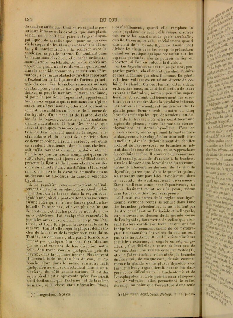 (lu scalènc antérieur. C'est entre sa partie pos- térieure interne et la carotide que sont placés le nerf de la huitième paire et le grand sym- pathique ; de manière que , pour ne pas cou- rir le risque de les blesser en cherchant à l’iso- ler , il conviendrait de la soulever avec la sonde par sa partie interne. En tombant dans la veine sous-clavière , elle cache ordinaire- ment l’artère vertébrale. Sa partie antérieure reçoit un grand nombre de veines qui croisent ainsi la carotide commune , et méritent d’être notées , à cause des obstacles qu’elles apportent à l’exécution de la ligature de l’artère princi- pale du cou. Ces branches veineuses nuisent d’autant plus , dans ce cas , qu’elles n'ont rien de fixe , ni pour le nombre, ni pour le volume, ni pour la position. Cependant, appartenant toutes aux organes qui constituent les régions sus et sous-hyoïdiennes , elles sont particuliè- rement rassemblées au-dessous de la corne de l’os hyoïde , d’une part, et de l’autre, dans le bas de la région , au-dessus de l’articulation sterno-claviculaire. 11 faut dire encore que souvent quelques rameaux veineux d’un cer- tain calibre arrivent aussi de la région sus- claviculaire et du devant de la poitrine dans ce dernier point, à gauche surtout, soit qu’ils se rendent directement dans la sous-clavière , soit qu’ils tombent dans la jugulaire interne. Le plexus plus ou moins compliqué qui en ré- sulte alors, pouvant ajouter aux difficultés que présente la ligature de la sous-clavière en de- dans du muscle sterno-mastoïdien (1), il vaut mieux découvrir la carotide immédiatement au-dessous ou au-dessus du muscle omoplat- hyoïdien. h. La jugulaire externe appartient ordinai- rement à la région sus-claviculaire. Quelquefois cependant on la trouve dans la région sous- hyoïdienne, où elle peut exister en même temps qu’une autre qui se trouve dans sa position ha- bituelle. Dans ce cas , elle est plus petite que de coutume , et l’autre porte le nom de jugu- laire antérieure. J’ai quelquefois rencontré la jugulaire antérieure en même temps que l’ex- terne , et trois fois je l’ai trouvée seule sur le cadavre. Tantôt elle reçoitla plupart des bran- ches de la face et delà région sous-maxillaire. Tantôt, au contraire , elle paraît formée seu- lement par quelques branches thyroïdiennes qui se sont écartées de leur direction natu- relle. Son tronc s’ouvre quelquefois près du larynx , dans la jugulaire interne. Plus souvent il descend isolé jusqu’au bas du cou, et s’a- bouche alors dans le même vaisseau ; mais quelquefois aussi il va directement dans la sous- clavière , du côlé gauche surtout II est des sujets où elle est si apparente qu’on l’ouvrirait aussi facilement que l’externe , et de la même manière, si la chose était nécessaire. Placée (i) Langcnbeck, loco cil. superficiellement , quand elle remplace la veine jugulaire externe , elle rampe d’autres fois entre les muscles et le facia cervicalis, quelle traverse, et cela spécialement quand elle vient de la glande thyroïde. Aussi faut-il diviser les tissus avec beaucoup de précaution quand on pratique quelque opération sur les organes profonds , afin de pouvoir la lier ou l’écarter, si l’on en redoute la division. c. Les thyroïdiennes sont plus grosses , pro- portion gardée , chez l’enfant que chez l’adulte et chez la femme que chez l’homme. En géné- ral, leur volume est en raison directe de ce- lui de la glande. On peut les rapporter à deux ordres. Les unes, suivant la direction de leurs artères collatérales , sont un peu plus super- ficielles et croisent antérieurement les caro- tides pour se rendre dans la jugulaire interne. Les autres se rassemblent au-dessous de la glande pour former trois, quatre ou cinq branches principales, qui descendent au-de- vant de la trachée , où elles constituent une espèce de plexus, entre les muscles sterno- thyroïdiens et sterno-hyoïdiens. C’est ce plexus sous-thyroïdien qui rend la trachéotomie si dangereuse. Enveloppé d’un tissu cellulaire lamellcux , dans le dédoublement du feuillet profond de l’aponévrose, ses branches se jet- tent dans les sous-clavières, en se rapprochant du conduit aérifère. 11 convient de remarquer qu’il serait plus facile d’arriver à la trachée, sans les blesser dans le voisinage du sternum, qu’immédiatement au-dessous de la glande thyroïde, parce que, dans le premier point, ses rameaux sont parallèles , tandis que , dans le second, ils s’entrecroisent diversement. Etant d’ailleurs situés sous l’aponévrose, ils ne se dessinent point sous la peau, même dans les cas de dilatation variqueuse. d. Les autres veines de la région sous-hyoï- dienne viennent toutes se rendre dans l’une des branches précédentes, et ne méritent pas d’autre considération. La faciale et la linguale, en y arrivant au-dessous de la grande corne de l’os hyoïde, font partie de celles'qui croi- sent l’artère carotide en haut, et qui ont été indiquées au commencement de ce paragra- phe. Les anomalies des veines du cou ne sont pas sans importance. Quand il existe plusieurs jugulaires externes, la saignée en est, en gé- néral , fort difficile, à cause de leur peu de volume. Dans une variété citée par Wilde (1), et que j’ai moi-même rencontrée , la branche énorme qui, de chaque côté, faisait commu- niquer la glande ou le plexus thyroïde avec les jugulaires , augmenterait encore les dan- gers et les difficultés de la trachéotomie et de l’œsophagotomie. Très-près du cœur et dépour- vues de valvules, elles permettent le reflux du sang, au point que l’ouverture d'une seule (î) Comment. Acad. Scien. Pétrop., t. n, p. 5i6. dB! lits!* • s |a rai»ur *£*#**! -““JJ jorf & «ifs#* •. ^rtlnniincuî