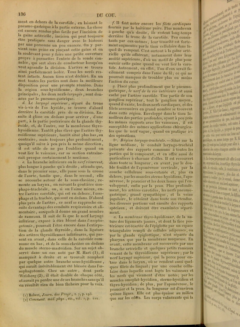 130 ment en dehors de la carotide, en laissant le pneumo-gastrique à la partie externe. La chose est encore rendue palus facile par l’incision de la gaine artérielle, incision qui peut toujours etre pratiquée sans danger avec le bistouri par une personne un peu exercée. On y par- vient sans peine en pinçant celte gaine et en la soulevant pour y faire une petite ouverture propre à permettre l’entrée de la sonde can- nelée , qui sert alors de conducteur lorsqu’on veut agrandir la division. L’artère se trouve ainsi parfaitement isolée. Tous les nerfs res- tent intacts. Aucun tissu n’est déchiré. En un mot toutes les parties sont dans la meilleure disposition pour une prompte réunion. Dans la région sous-hyoïdienne, deux branches principales , les deux nerfs laryngés , sont don- nées par le pneumo-gastrique. d. Le laryngé supérieur, séparé du tronc vis-à-vis de l’os hyoïde, se trouve d’abord derrière la carotide près de sa division. En- suite il glisse en dedans pour arriver , d'une part, à la partie postérieure de la glande thy- roïde, et, de l’autre, sur la membrane tliyro- hyoïdienne. Tantôt plus élevé que l’artère thy- roïdienne supérieure , tantôt situé plus bas , au contraire, mais toujours plus profondément, quoiqu’il suive à peu près la même direction, il est utile de ne pas l’oublier quand on veut lier le vaisseau, car sa section entraîne- rait presque certainement le mutisme. e. La branche inférieure ou le nerf récurrent, plus longue à gauche qu’à droite , attendu que, dans le premier sens, elle passe sous la crosse de l’aorte, tandis que, dans le second, elle se recourbe autour de la sous-clavière, re- monte au larynx, en suivant la gouttière œso- phago-trachéale, ou, si on l’aime mieux, en- tre l’artère carotide, qui est en dehors , l’œso- phage et la trachée, qui sont en dedans. D’abord plus près de l’artère, ce nerf se rapproche en- suite davantage des conduits respiratoire et ali- mentaire , auxquels il donne un grand nombre de rameaux. 11 suit de là que le nerf laryngé inférieur, exposé à être blessé dans l'œsopha- gotomie , pourrait l’ètre encore dans l’extirpa- tion de la glande thyroïde, dans la ligature des artères thyroïdiennes inférieures, qui pas- sent en avant, dans celle de la carotide com- mune en bas, et de la sous-clavière en dedans du muscle sterno-mastoïdicn. Sur un sujet ob- servé dans un cas noté par M. Hart (1), il manquait à droite et se trouvait remplacé par quelque autre branche sous-hyoïdienne , qui aurait inévitablement ôté blessée dans l’œ- sophagotomie. Chez un autre , dont parle Wrisbcrg (2), il était double de chaque côté, et aurait pu perdre une de scs branches sans qu’il en résultât rien de bien fâcheux pour la voix. (i) Robert, Journ. des Progr (i) Comment. mèd. phys etc., vol t. 7) P- j93- i,p. 4a4. f'■ “ faut noter encore les filets cardiaques fournis par la huitième paire. Plus nombreux a gauche qu’à droite, ils restent long-temps derrière le tronc de la carotide. Peu consis- tants par eux-mêmes , leur ténacité est forte- ment augmentée par le tissu cellulaire dans le- quel ils rampent. C’est surtout à la gaîne arté- riel0 qu ils adhèrent, notamment dans leur moitié supérieure, d’où un motif de plus pour ouvrir celte gaîne quand on veut lier la caro- tide. Autrement, en effet, l’un d’eux serait fa- cilement compris dans l’anse du fil; ce qui ne pourrait manquer de troubler plus ou moins l’action du cœur. g. Placé plus profondément que le pneumo- gastrique , le nerf de la vie intérieure est aussi caché par l’artère carotide. Une partie de son ganglion supérieur, tout Je ganglion moyen, quand il existe, les deux nerfs cardiaques, et des filets accessoires en grand nombre se trouvent dans cette région. Enveloppé dans le tissu la- melleux des parties profondes, ayant à peu près les mêmes rapports avec les vaisseaux, il est susceptible des mêmes applications chirurgica- les que le nerf vague , quand on pratique iri des opérations. 8°. Région laryngo-trachéale.—Situé sur la ligne médiane, le conduit laryngo-trachéal présente des rapports communs à toutes les parties qui le composent, et en offre aussi de particuliers à chacune d’elles. Il est recouvert dans toute sa longueur, en avant, par le dou- ble feuillet de l’aponévrose cervicale, par la couche celluleuse sous-cutanée et, plus en dehors, parles muscles .slerno-hyoïdiens, l’apo- névrose, le pcaucier et les deux lames qui l’en- veloppent, enfin par la peau. Plus profondé- ment, les artères carotides, les nerfs pneumo- gastrique, grand sympathique, et la veine jugulaire, le côtoient dans toute son étendue. Ses diverses portions ont ensuite des rapports spéciaux, et doivent être examinées séparé- ment. a. La membrane tliyro-hyoïdiennâ, de la na- ture des ligaments jaunes, et dont la face pos- térieure est écartée de l’épiglotte par un espace triangulaire rempli de cellules adipeuses, ou par la glande épiglottiquc, n’est séparée du pharynx que par la membrane muqueuse. En avant, cette membrane est recouverte par une branche artérielle et quelques petits rameaux venant de la thyroïdienne supérieure ; par le nerf laryngé supérieur, qui la perce pour en- trer dans le larynx, où se rendent aussi quel- ques filets du lingual ; par une couche cellu- laire dans laquelle sont logés les vaisseaux et les nerfs qui viennent d’être notés; parles muscles omoplat-hyoïdien, slcrno-hyoïdicn et thyro-hyoïdien; de plus, par l’aponévrose, le pcaucier et la peau. Sa longueur est d’environ quinze lignes. Elle est plus épaisse au milieu que sur les côtés. Les corps vulnérants qui la 1 C i 5c r * a » p eide»18 fie* itoDCtf 1 (f/oW1 IcSr-rST* ordin^ des cordes vocales, sod entre 1 I I jfcitc cl l’os hyoïde, a îiofosé de péni I pr cette voie pour ouvrir uuc issue au t I ntdn&que, en meme temps que M. M: I {ne il) scut qu'on l’adopte pour aller a I cherche des corps étrangers arrêtés (lai 11atriales èlirjm. I ; I. h hijuproprement dit offre à con I a panier lieu, jecartilape Ityroido |®t:.k cricoidf; cn6n,la membrane c |«rw;di(!iiif, 1er 1 ■ • ■y.— •* premier, plus dur et Il son tord supérieur < tev*1 -K’i fesS-Sï fessas P**» terrée' SaK'ueur W** «st I i ( >»I I Nr*< ’OSt. te itt:m V ■ss, f'ioi , *u., ’VX, ** J>lh 1er