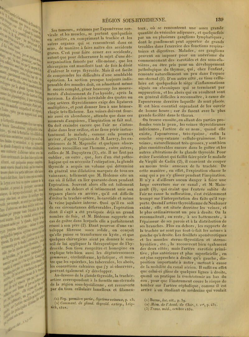 * le >-JV 1 là * :“ «j L rW’De w3% |§&?» »z>> ”<^^al ^Wi.l >*» ’pee ler Or?J0e Si <leifoM;„..!?lt| aasa -‘.sa r ' eavl ,pp^e dans une eipèce I ^'«Kqeelqnéiitr*1 , » Sodoation (rès-diffidle i ■ ■,n^t,^ltp0adw| ' 'J*Ôù8trt, d (pi çfcrmetil 'l'flJutriniD Toliime consiiiwblt I rwler d adhérence iitioit ira 1er — qui la ton- ([uelfiietai /rapt complète- Qojod la bride qoi les réunit se. j y partie inferieure. elle \iis;t •jî, Jau leômnpi«w*ll^ : trois ou quatre îm«® ^ **] srmetde 52îsa| %sr» rIi ~£f»\ '&?r V1 i*or$ ‘iracH ***\ et» COUP] 'ü?5 RÉGION SOUS-HYOÏDIENNE. 139 Ses tumeurs, retenues par l’aponévrose cer- vicale et les muscles, se portent quelquefois en arrière, en comprimant la liacliée et les autres organes qui se rencontrent dans ce sens, de manière à faire naître des accidents graves. C’est pour faire cesser ces accidents, autant que pour débarrasser le sujet d’une dé- sorganisation funeste par elle-même , que les chirurgiens ont manifesté tant de fois le désir d’enlever le corps thyroïde. Mais il est facile de comprendre les difficultés d’une semblable opération. La section presque toujours indis- pensable des muscles doit, en admettant même le succès complet, gêner beaucoup les mouve- ments d’abaissement de l’os liyoide, après la guérison. La division inévitable des quatre ou cinq artères thyroïdiennes exige des ligatures multipliées, et peut donner lieu à une hémor- rhagie très-fâcheuse. Les veines doivent four- nir aussi en abondance , attendu que dans ces moments d’angoisses, l’inspiration se fait mal. On doit craindre encore que l’air ne s’intro- duise dans leur orifice, et ne fasse périr instan- tanément le malade, comme cela pourrait arriver, d’après l’opinion de M. Larrey, les ex- périences de M. Magendie et quelques obser- vations recueillies sur l’homme, entre autres, celles de M. Dupuytren (1), etc. Il ne faut pas oublier, en outre, que, lors d’un état patho- logique qui en nécessite l’extirpation, la glande thyroïde a acquis un volume qui détermine en général une dilatation marquée de tous ses vaisseaux; tellement que M. Hédenus cite un cas où il fallut en lier quarante-deux pendant l’opération. Souvent alors elle est tellement étendue en dehors et si intimement, unie aux organes placés en arrière, qu’il est difficile d’éviter la trachée-artère, la carotide et même la veine jugulaire interne. Quoi qu’il en soit de ces circonstances défavorables, l’opération dont il s’agit a été pratiquée déjà un grand nombre de fois, et M. Hédenus rapporte six cas de goitre dans lesquels elle a parfaitement réussi à son père (2). Etant pourvue d’une en- veloppe fibreuse assez solide, on conçoit qu’elle puisse se transformer en kyste , et que quelques chirurgiens aient pu donner le con- seil de lui appliquer la thérapeutique de l’hy- drocèle. Son tissu rougeâtre et homogène en explique très-bien aussi les dégénérescences gommeuse, cérébriformc, bydatique , et mon- tre que les squirrhes, les tubercules, les abcès, les concrétions calcaires que j’y ai observées , peuvent également s’y développer. Au-dessous de la glande thyroïde, la trachée- artère correspondant à la fossette sus-sternale de la région sous-liyoïdienne, est recouverte par du tissu cellulaire lamcllcux et filamcn- (>) Voy- première partie, Système veineux, p. i3. (a) Comment, de gland, thyroïd. extirp., Lcip- sick, i8a>. teux, où se rencontrent une assez grande quantité de vésicules adipeuses, et quelquefois par un ou plusieurs ganglions lymphatiques, dont le gonflement peut apporter de grands troubles dans l’exercice des fonctions respira- toires et digestives. Malades, ces ganglions peuvent en imposer pour un anévrisme du commencement des carotides et des sous-cla- vières , ou être pris pour un développement pathologique du thymus, qui, chez l’enfant, remonte naturellement un peu dans l’espace sus-sternal (1). D’un autre côté , ce tissu cellu- laire est quelquefois le siège d’inflammations aiguës ou chroniques qui se terminent par suppuration, et.les abcès qui en résultent sont en général difficiles à reconnaître , à cause de l’aponévrose derrière laquelle ils sont placés. 11 est bien essentiel cependant de les ouvrir de bonne heure ; car ils fusent avec la plus grande facilité dans le thorax. On trouve ensuite , en allant des parties pro- fondes vers la peau, les veines thyroïdiennes inférieures , l’artère de ce nom , quand elle existe, l’aponévrose, très-épaisse, enfin la couche sous-cutanée cellulo-graisseuse. Les veines, naturellement très-grosses,y sontbien plus considérables encore dans le goitre et les autres altérations de la glande thyroïde. Pour éviter l’accident qui faillit faire périr le malade de Virgili de Cadix (2), il convient de couper au moins trois anneaux de la trachée. De cette manière , en effet, l’expiration chasse le sang qui a pu s’y glisser pendant l’inspiration. Il n’y a d’ailleurs aucun danger à faire une large ouverture sur ce canal , et M. Main- gault (3), qui craint que l’entrée subite de l’air ne cause la suffocation, s’est évidemment trompé sur l’interprétation des faits qu’il rap- porte. Quandl’artère thyroïdienne dcNeubaucr existe, elle est située derrière les veines, et le plus ordinairement un peu à droite. On la reconnaîtrait, au reste, à ses battements , à l’épaisseur de ses parois et à la distribution de ses branches. Plus en dehors , les rapports de la trachée ne sont pas tout-à-fait les mêmes à gauche qu’adroite. Les feuillets aponévroliques et les muscles stcrno-lhyroïdien et sterno- hyoïdicn , etc., la recouvrent bien également des deux côtés; mais l’artère carotide px-imi- tive , plus antérieure et plus superficielle , en est plus rapprochée à droite qu’à gauche, dis- position importante a noter, surtout à cause de la mobilité du canal aérien. Il suffit en effet que celui-ci glisse de quelques lignes à droite, quand on pratique la trachéotomie au bas du cou , pour que l’instrument coure le risque de tomber sur l’artère céphalique, comme il est arrivé à un étudiant en médecine qui voulait (î)Burns, loc. cit., p. 3g. (a) Mèm. de VAcad, de Chir., t. icr, p. 43■. (3) Trcuis. méd., octobre i83a. À