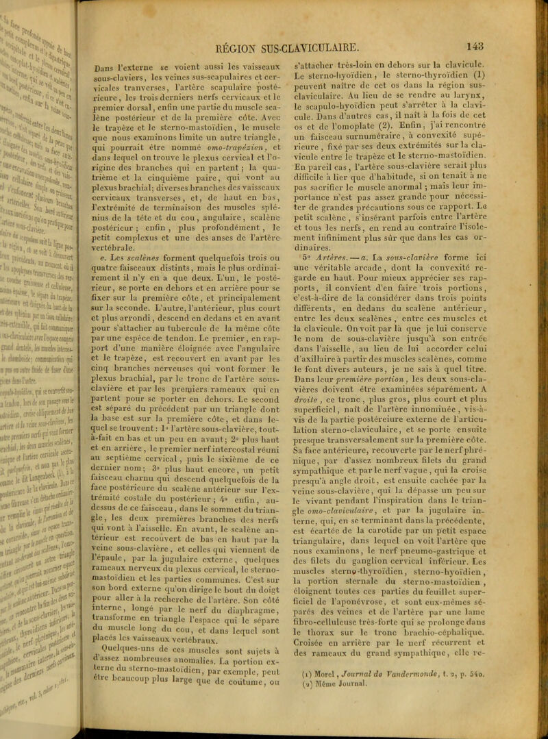 Ch «ie jSkwï* * î C%< k*- -Îî S? ■’O**, en ta. !s% 'H ■ ï'nt Teic( ed),i >rf ’ ' .P*ao ■’aaii ü f‘ .^“Jairç JJ*» cOfoaw , , I* «O Co*k ■ î»! afité. Wcj Vais. 1(0. îîîits, utka ï*fc 55^ et®d«nl*. an __^ ÿjwslunsrersciTa^ « P*B*«e a celhlB» ^^«l» h tanfe v._.V, 3Dt«rienr pas- Îî, qni lait communiquer lire avec l'espace compris le, les masclej isfercos- ie; forafflamestion qui te fiuide Je (oser d'une iilre. en, (pi ;e convertit sou- ri de ion passée soui le ’oise obliquement de ta raoe jmhWMi I[S ï Dir/s çni vont former deov muscles icalênes, Itère cervicale a®' is. et non Ç« le P ■ l^ttabcÀ (l)>1 1 r>ftJe IceMft •alênes,1.0®' anttt W -CSS* £•5 k*ÇÎ lavière,. )j »*■%> >* Dans l’externe sc voient aussi les vaisseaux sous-claviers, les veines sus-scapulaires et cer- vicales tranverses, l’artère scapulaire posté- rieure, les trois derniers nerfs cervicaux elle premier dorsal, enfin une partie du muscle sca- lène postérieur et de la première côte. Avec le trapèze et le sterno-mastoïdien, le muscle que nous examinons limite un autre triangle , qui pourrait être nommé omo-trapêsicn, et dans lequel on trouve le plexus cervical et l’o- rigine des branches qui en partent ; la qua- trième et la cinquième paire, qui vont au plexusbracbial; diverses branches des vaisseaux cervicaux transversés, et, de haut en bas, l’extrémité de terminaison des muscles splé- nius de la tête et du cou, angulaire, scalène postérieur ; enfin , plus profondément , le petit complcxus et une des anses de l’artère vertébrale. e. Les scalènes forment quelquefois trois ou quatre faisceaux distints, mais le plus ordinai- rement il n’y en a que deux. L’un, le posté- rieur, se porte en dehors et en arrière pour se fixer sur la première côte, et principalement sur la seconde. L’autre, l’antérieur, plus court et plus arrondi, descend en dedans et en avant pour s’attacher au tubercule de la même côte par une espèce de tendon. Le premier, en rap- port d’une manière éloignée avec l’angulaire et le trapèze, est recouvert en avant par les cinq branches nerveuses qui vont former le plexus brachial, par le tronc de l’artère sous- clavière et par les premiers rameaux qui en partent pour se porter en dehors. Le second est séparé du précédent par un triangle dont la base est sur la première côte, et dans le- quel se trouvent : 1° l’artère sous-clavière, tout- à-fait en bas et un peu en avant; 2° plus haut et en arrière, le premier nerf intercostal réuni au septième cervical, puis le sixième de ce dernier nom; 8» plus haut encore, un petit faisceau charnu qui descend quelquefois de la face postérieure du scalène antérieur sur l’ex- trémité costale du postérieur; 4° enfin, au- dessus de ce faisceau, dans le sommet du trian- gle , les deux premières branches des nerfs qui vont à l’aisselle. En avant, le scalène an- térieur est recouvert de bas en haut par la veine sous-clavière , et celles qui viennent de l’épaule, par la jugulaire externe, quelques rameaux nerveux du plexus cervical, le sterno- mastoïdien et les parties communes. C’est sur son bord externe qu’on dirige le bout du doigt pour aller a la recherche de Tarière. Son côté interne, longé par le nerf du diaphragme, transforme en triangle l’espace qui le sépare du muscle long du cou, et dans lequel sont placés les vaisseaux vertébraux. Quelques-uns de ces muscles sont sujets à d’assez nombreuses anomalies. La portion ex- terne du sterno-mastoïdien, par exemple, peut être beaucoup plus large que de coutume, ou s’attacher très-loin en dehors sur la clavicule. Le sterno-liyoïdien, le stcrno-lbyroïdien (1) peuvent naître de cet os dans la région sus- claviculaire. Au lieu de se rendre au larynx, le scapulo-hyoïdien peut s’arrêter à la clavi- cule. Dans d’autres cas, il naît à la fois de cet os et de l’omoplate (2). Enfin, j’ai rencontré un faisceau surnuméraire, à convexité supé- rieure , fixé par ses deux extrémités sur la cla- vicule entre le trapèze et le sterno-mastoïdien. En pareil cas , l’artère sous-clavière serait plus difficile à lier que d’habitude, si on tenait à lie pas sacrifier le muscle anormal ; mais leur im- portance n’est pas assez grande pour nécessi- ter de grandes précautions sous ce rapport. Le petit scalène , s’insérant parfois entre l’artère et tous les nerfs, en rend au contraire l’isole- ment infiniment plus sûr que dans les cas or- dinaires. 5° Artères. — a. La sous-clavicre forme ici une véritable arcade , dont la convexité re- garde en haut. Pour mieux apprécier ses rap- ports, il convient d’en faire trois portions, c’est-à-dire de la considérer dans trois points différents, en dedans du scalène antérieur, entre les deux scalènes , entre ces muscles et la clavicule. Onvoitparlà que je lui conserve le nom de sous-clavière jusqu’à son entrée dans l’aisselle, au lieu de lui accorder celui d’axillaire à partir des muscles scalènes, comme le font divers auteurs, je ne sais à quel titre. Dans leur première portion, les deux sous-cla- vières doivent être examinées séparément/ A droite, ce tronc , plus gros, plus court et plus superficiel, naît de l’artère innommée , vis-à- vis de la partie postéreiurc externe de l’articu- lation sterno-claviculaire, et se porte ensuite presque transversalement sur la première côte. Sa face antérieure, recouverte par le nerf phré- nique, par d’assez nombreux filets du grand sympathique et parle nerf vague , qui la croise presqu’à angle droit, est ensuite cachée par la veine sous-clavière, qui la dépasse un peu sur le vivant pendant l’inspiration dans le trian- gle omo-clcioiculaire, et par la jugulaire in- terne, qui, en sc terminant dans la précédente, est écartée de la carotide par un petit espace triangulaire, dans lequel on voit l’artère que nous examinons, le nerf pneumo-gastrique et des filets du ganglion cervical inférieur. Les muscles sterne-thyroïdien, sterno-hyoïdien , la portion sternale du sterno-mastoïdien , éloignent toutes ces parties du feuillet super- ficiel de l’aponévrose, et sont eux-mèmes sé- parés des veines et de l’artère par une lame fibro-ccllulcusc très-forte qui sc prolonge dans le thorax sur le tronc bracliio-céphaliquc. Croisée en arrière par le nerf récurrent et des rameaux du grand sympathique, clic re- (i) Morel, Journal do Vandermondo, t. a, p. 54o. {■i) Mémo Journal.