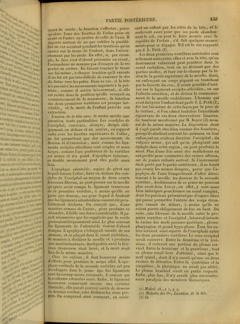 1* j..V J1 » j ■ ,* W> H> ,i 3cnt 5»dj. ^ i*»'ui^rr5'^ w, ■ |fr-., n *!&*, ^DfPî. rn^, e> Vod| ' ^2ï,a sont w, >«n. Sla ;H ft>- i pt.’ 4 1 i* 3 3 Drr.,5 • t,i{« urr- &§Sg \Wltotn,,* an> ‘““‘«ent ïTadn^ll- J !îlfr«- :rr:::‘^s : r/k'^pr i.canal ^4‘VMfeewrttWaleUniie ««ittOTltîMmdoarpî r^f^ujuvre ^pendant on conçoit ^ lllrtirruml l—...L._i i —■ v“ wuyjii (|o'ijq vibre, Animent tranclunt, porté ateo C forte, pourrait produire ici une liant plus dingoreiiH<p>ek (roue braie ert lisez di&iJe à lier, [nie m-hpUim). me de lartère fit 1* lehorsqa ils se divisent. Les /affJ- rr. plui rapproehées de klieDcbo- Jjnîlei autres /«ions, s'inci/nent JK «*»■«* I** ■we; en sorte fie iUünlFte®iMr5fr 1,1' sis btet''«tewt' lU,1U r^ei,estcerUine- t0ienf^ n'uKfi- !;aUr-^>^U ic,bFf tant, 1 a «*V*K lartC” . p#i>J 1» *»‘‘r>: lai»t;F.,| cerf*. r'V1 <r<<* 5 >V VV“ .*0 irJ.f jrtilJc quart de cercle, la luxation s’effectue, parce qu’alors l’une des facettes de l’atlas passe en avant et l’autre en arrière de celle de l’axis. 11 importe surtout de ne pas oublier la possibi- lité de cet accident pendant les tractions qu’on exerce sur le tronc de l’enfant, dans l’accou- chement par les pieds. En effet, si, par exem- ple , la face s’est d’abord présentée en avant, l’accoucheur ne manque pas d’essayer de la re- porter en arrière. En faisant tourner le tronc sur lui-même , h chaque traction qu’il exécute il ne lui est pas très-difficile de ramener le dos du foetus vers les pubis. Dans ce cas, si la tète n’a pas suivi les mouvements imprimés à la poi- trine , comme il arrive très-souvent, si elle est restée dans la position qu elle occupait au commencement de la manœuvre, la luxation des deux premières vertèbres est presque iné- vitable , et la mort de l’enfant précède son extraction. L'union de la tête avec le rachis mérite une attention toute particulière. Les condyles de l’occipital, convexes, alongés, dirigés obli- quement en dehors et en arrière, en rapport enfin avec les facettes supérieures de l’atlas , ne lui permettent que des mouvements de flexion et d’extension ; mais comme les liga- ments occipilo-atloïdiens sont souples et assez larges, comme l’arc postérieur de la vertèbre est mince et n’a point d’apophyse épineuse, ce double mouvement peut être porté assez loin. L'apophyse odontoïde, espèce de pivot sur lequel tourne l’atlas, fixée en dedans des con- dyles de l’occipital au moyen de deux courts faisceaux fibreux, ne peut presser sur la moelle qu’après avoir rompu le ligament transverse de la première vertèbre, à moins qu’elle 11e passe par-dessous, cas pour lequel il faudrait que les ligaments odontoïdiens eussent été préa- lablement déchirés. On conçoit que, d’une manière comme de l’autre, pour produire ce désordre, il faille une force considérable. 11 pa- raît néanmoins que les suppliciés par la corde périssaient fréquemment ainsi. Le plus souvent les ligaments de l’odontoïde étaient d’abord rompus. L’apophyse s’échappait ensuite de son anneau , et se plaçait dans le canal rachidien , de manière à déchirer la moelle et à produire une mort instantanée. Quelquefois aussi le fais- ceau transverse était brisé, et la mort avait lieu de la même manière. Chez les enfants , il faut beaucoup moins d’efforts pour produire le même effet. L’apo- physe verticale de la seconde vertèbre est peu développée dans le jeune Age. Ses ligaments sont beaucoup moins résistants. L’anneau qui la renferme est moins serré. Enfin, le ligament transverse conservant encore une certaine élasticité, elle paraît pouvoir sortir de dessous ce dernier cordon, sans déchirer les siens pro- pres. On comprend ainsi comment, en saisis- sant un enfant par les côtés de la tète , et le soulevant assez pour que ses pieds abandon- nent le sol, on peut le faire mourir avec la rapidité de l’éclair , s’il fait quelques mouve- ments pour se dégager. Tel est le cas rapporté par J. L. Petit (1). Les deux premières vertèbres cervicales sont tellement unies entre elles et avec la tête, qu’un instrument vulnérant peut pénétrer dans le canal rachidien, tout en ne divisant que des parties molles, et tuer sur-le-champ par la lé- sion de la partie supérieure de la moelle. Ainsi, en enfonçant un corps piquant ou tranchant par la fossette du cou , il serait possible d’arri- ver sur le ligament occipito-alloïdien , ou sur l’atloïdo-axoïdien, et de diviser le commence- ment de la moelle rachidienne. L’homme qui avait faitpérir l’enfant dont parle J. L. Petit (2), fut tué lui-même de cette façon par le père de la victime , si l’on admet toutefois l’exactitude rigoureuse de ces deux observations bizarres. Ce tambour mentionné par M. Boyer (3) mou- rut de la même manière. La disposition dont il s'agit parait être bien connue des bouchers , puisqu’ils abattent souvent les animaux en leur enfonçant un couteau derrière l’occipital ; du vulgaire même , qui sait qu’en plongeant une épingle dans cette région , on peut produire la mort. Plus d’une fois aussi des malfaiteurs en ont profité pour commettre des crimes affreux, sur de jeunes enfants surtout. Si l’instrument était porté par la partie antérieure, il ne ferait pas courir les mêmes dangers, parce que l’a- pophyse de l’axis l’empêcherait d’aller direc- tement à la moelle. Au-dessous de la seconde vertèbre, desblessurcs de ce genre ne peuvent plus avoir lieu. Les os , en effet, y sont assez bien imbriqués pour former un canal complet, dont les parois ne présentent pas d’espace libre qui puisse permettre l’entrée des corps étran- gers venant du dehors, à moins qu’ils ne soient portés obliquement de bas en haut. Du reste , une blessure de la moelle entre la pre- mière vertèbre et l’occipital , laisserait intacte la racine des nerfs pneumo-gastrique , glosso- pharyngien et grand hypo-glosse. Tous les au- tres seraient ainsi séparés de l’encéphale entre les deux premières vertèbres. Le sous-occipital serait conservé. Entre la deuxième et la troi- sième , il resterait une portion du plexus cer- vical. Entre la troisième et la quatrième , tout ce plexus serait hors d’atteinte, ainsi que le nerf spinal, dont il n’y aurait qu’une ou deux racines de détruites. Entre la quatrième et la cinquième , le phrénique ne serait pas altéré. Le plexus brachial serait en partie respecté. Enfin, plus bas, il n’y aurait plus nécessaire- ment paralysie des membres thoraciques. (1) Malad. ch., t. 7, p. g. (a) Maladie des Os, Luxation de la tête. (3) Id.