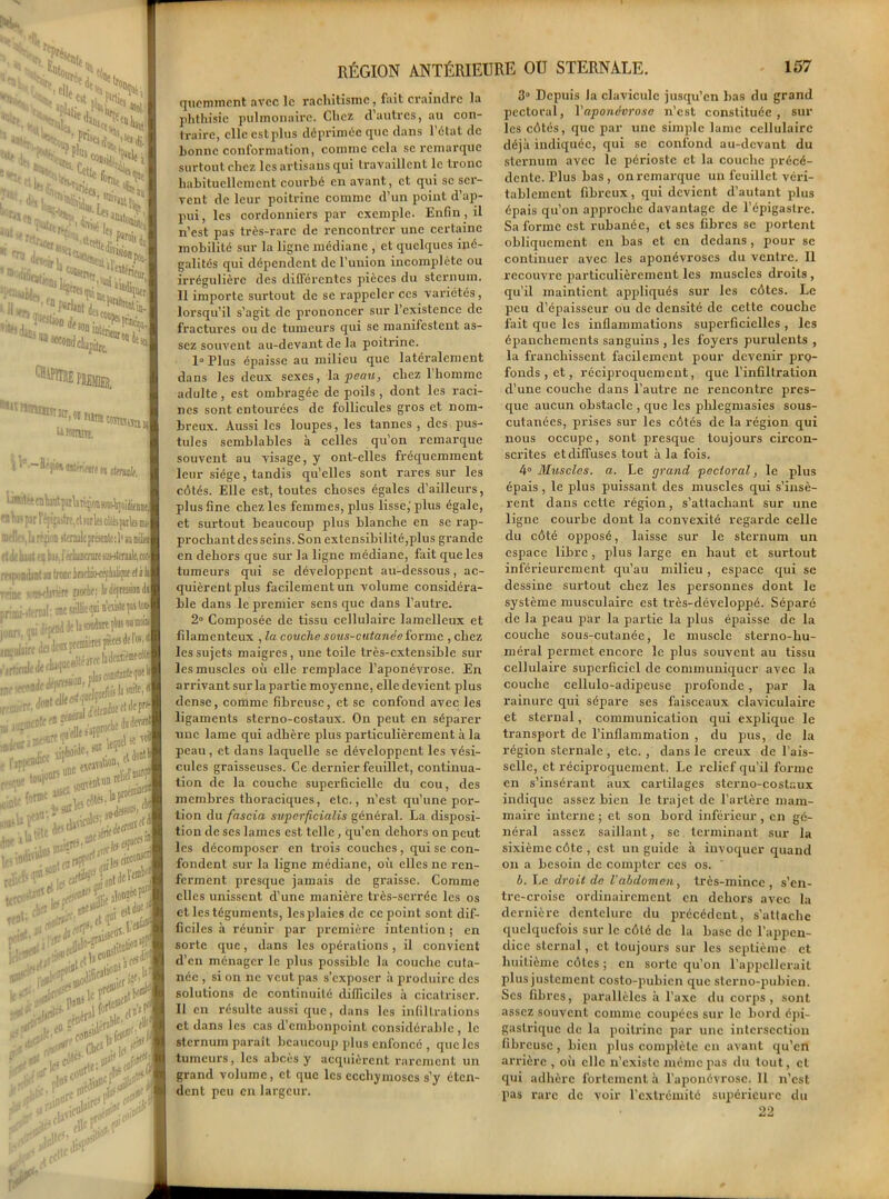 N*! _ l( w, s^^S1 ^i;/^2pSn>'5 %J§ ^Mitiiu^. 111^ ' “MotdhJ^ia- *55^ ^üttheîbemihl lr3rr’fJt ,afl» ciBmisn u tnwini. ^ \ ‘--H'jiw jilhiftunstende. i.i4èftntepUi^miw4j(,iJieil| “il ^ i • pjr l'ifijjitre.et >arl« cteipAs us- «••Il‘,Iir?àon »t<nule pre*enle : 11 iu milit» luiit en bai, I echârcnire «u-stefiuJe, rorr :v>pinàiit in tronc MuwépMrçiï eta li • • ni' > •;—»wdie; bdépresaondj jonn, qoi <If] • (neinprc““c,iJ. ^ki*#»'*** ,,|aicoii**1“*11 weU<^,Ffe,aft’ m.li’urJ®'’1”.' •js-isr [n'ellî j‘PP lOlde, »'.’ ;e «il el àontli ï^ i.,(JjncdtS’.,*& tes1' ■- ‘ *5>5: •< ..jr^.cofl^: > V &&**■ ,i»«re .UT !*■**£>* > P ^ £0j|l^‘ y ifli,e *«* ,.iir RÉGION ANTÉRIEURE OU STERNALE. 157 queminent avec le rachitisme, fait craindre la phthisie pulmonaire. Chez d’autres, au con- traire, elle cstplus déprimée que dans l’état de bonne conformation, comme cela se remarque surtout chez les artisans qui travaillent le tronc habituellement courbé en avant, et qui sc ser- vent de leur poitrine comme d’un point d’ap- pui, les cordonniers par exemple. Enfin , il n’est pas très-rare de rencontrer une certaine mobilité sur la ligne médiane , et quelques iné- galités qui dépendent de l’union incomplète ou irrégulière des différentes pièces du sternum. Il importe surtout de se rappeler ces variétés, lorsqu’il s’agit de prononcer sur l’existence de fractures ou de tumeurs qui se manifestent as- sez souvent au-devant de la poitrine. 1° Plus épaisse au milieu que latéralement dans les deux sexes, la peau, chez 1 homme adulte, est ombragée de poils , dont les raci- nes sont entourées de follicules gros et nom- breux. Aussi les loupes, les tannes , des pus- tules semblables à celles qu’on remarque souvent au visage, y ont-elles fréquemment leur siège, tandis qu’elles sont rares sur les côtés. Elle est, toutes choses égales d’ailleurs, plus fine chez les femmes, plus lisse,'plus égale, et surtout beaucoup plus blanche en se rap- prochant des seins. Son extensibilité,plus grande en dehors que sur la ligne médiane, fait que les tumeurs qui se développent au-dessous, ac- quièrent plus facilement un volume considéra- ble dans le premier sens que dans l’autre. 2° Composée de tissu cellulaire lamelleux et filamenteux , la couche sous-cutanée forme , chez les sujets maigres, une toile très-extensible sur les muscles où elle remplace l’aponévrose. En arrivant sur la partie moyenne, elle devient plus dense, comme fibreuse, et sc confond avec les ligaments sterno-costaux. On peut en séparer une lame qui adhère plus particulièrement à la peau, et dans laquelle se développent les vési- cules graisseuses. Ce dernier feuillet, continua- tion de la couche superficielle du cou, des membres thoraciques, etc., n’est qu’une por- tion du fascia superficialis général. La disposi- tion de scs lames est telle, qu’en dehors on peut les décomposer en trois couches, qui se con- fondent sur la ligne médiane, où elles ne ren- ferment presque jamais de graisse. Comme elles unissent d’une manière très-serrée les os et les téguments, les plaies de ce point sont dif- ficiles à réunir par première intention ; en sorte que, dans les opérations, il convient d’en ménager le plus possible la couche cuta- née , si on ne veut pas s’exposer à produire des solutions de continuité difficiles à cicatriser. Il en résulte aussi que, dans les infiltrations et dans les cas d’embonpoint considérable , le sternum paraît beaucoup plus enfoncé , que les tumeurs, les abcès y acquièrent rarement un grand volume, et que les ecchymoses s’y éten- dent peu en largeur. 3° Depuis la clavicule jusqu’en bas du grand pectoral, l'aponévrose n’est constituée, sur les côtés, que par une simple lame cellulaire déjà indiquée, qui se confond au-devant du sternum avec le périoste et la couche précé- dente. Tlus bas, on remarque un feuillet véri- tablement fibreux, qui devient d’autant plus épais qu’on approche davantage de l’épigastre. Sa forme est rubanée, et ses fibres se portent obliquement en bas et en dedans, pour se continuer avec les aponévroses du ventre. Il recouvre particulièrement les muscles droits, qu’il maintient appliqués sur les côtes. Le peu d’épaisseur ou de densité de cette couche fait que les inflammations superficielles , les épanchements sanguins , les foyers purulents , la franchissent facilement pour devenir pro- fonds , et, réciproquement, que l’infiltration d’une couche dans l’autre ne rencontre pres- que aucun obstacle , que les phlegmasies sous- cutanées, prises sur les côtés de la région qui nous occupe, sont presque toujoui's circon- scrites et diffuses tout à la fois. 4° Muscles, a. Le grand pectoral, le plus épais , le plus puissant des muscles qui s’insè- rent dans cette région, s’attachant sur une ligne courbe dont la convexité regarde celle du côté opposé, laisse sur le sternum un espace libre, plus large en haut et surtout inférieurement qu’au milieu , espace qui se dessine surtout chez les personnes dont le système musculaire est très-développé. Séparé de la peau par la partie la plus épaisse de la couche sous-cutanée, le muscle sterno-hu- méral permet encore le plus souvent au tissu cellulaire superficiel de communiquer avec la couche cellulo-adipeuse profonde, par la rainure qui sépare ses faisceaux claviculaire et sternal, communication qui explique le transport de l’inflammation , du puis, de la région sternale , etc. , dans le creux de l’ais- selle, et réciproquement. Le relief qu’il forme en s’insérant aux cartilages sterno-costaux indique assez bien le trajet de l’artère mam- maire interne ; et son bord inférieur , en gé- néral assez saillant, sc terminant sur la sixième côte , est un guide à invoquer quand on a besoin de compter ces os. b. Le droit de l'abdomen, très-mince, s’en- tre-croise ordinairement en dehors avec la dernière dentelure du précédent, s'attache quelquefois sur le côté de la base de l’appen- dice sternal, et toujours sur les septième et huitième côtes ; en sorte qu’on l’appellerait plus justement costo-pubicn que sterno-pubien. Ses fibres, parallèles à l’axe du corps, sont assez souvent comme coupées sur le bord épi- gastrique de la poitrine par une intersection fibreuse, bien plus complète en avant qu’en arrière , où elle n’existe même pas du tout, et qui adhère fortement à l’aponévrose. 11 n’est pas rare de voir l’extrémité supérieure du 22