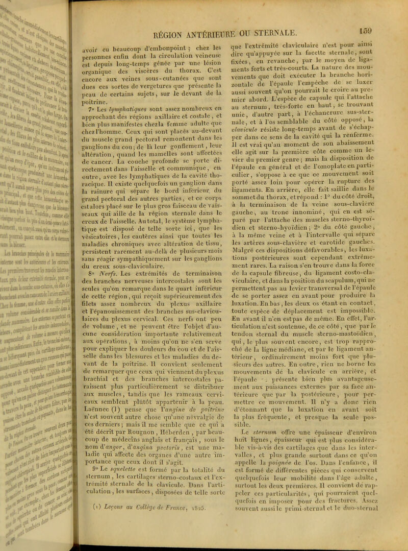 avoir eu beaucoup d'embonpoint ; chez les personnes enfin dont la circulation veineuse est depuis long-temps gênée par une lésion organique des viscères du thorax. C’est encore aux veines sous-cutanées que sont dues ces sortes de vcrgeturcs que présente la peau de certains sujets, sur le devant de la poitrine. 7° Les lymphatiques sont assez nombreux en approchant des régions axillaire et costale , et bien plus manifestes chezla femme adulte que chez l’homme. Ceux qui sont placés au-devant du muscle grand pectoral remontent dans les ganglions du cou; de là leur gonflement, leur altération, quand les mamelles sont affectées de cancer. La couche profonde se porte di- rectement dans l’aisselle et communique , en outre, avec les lymphatiques de la cavité tho- racique. Il existe quelquefois un ganglion dans la rainure qui sépare le bord inférieur dn grand pectoral des autres parties, et ce corps est alors placé sur le plus gros faisceau de vais- seaux qui aille de la région sternale dans le creux de l’aisselle. Au total, le système lympha- tique est disposé de telle sorte ici, que les vésicatoires, les cautères ainsi que toutes les maladies chroniques avec altération de tissu, persistent rarement au-delà de plusieurs mois sans réagir sympathiquement sur les ganglions du creux sous-claviculaire. 8° Nerfs. Les extrémités de terminaison des branches nerveuses intercostales sont les seules qu’on remarque dans le quart inférieur de cette région, qui reçoit supérieurement des filets assez nombreux du plexus axillaire et l’épanouissement des branches sus-clavicu- laires du plexus cervical. Ces nerfs ont peu de volume , et ne peuvent être l’objet d’au- cune considération importante relativement aux opérations, à moins qu’on ne s’en serve pour expliquer les douleurs du cou et de l’ais- selle dans les blessures et les maladies du de- vant de la poitrine. 11 convient seulement de remarquer que ceux qui viennent du plexus brachial et des branches intercostales pa- raissent plus particulièrement se distribuer aux muscles, tandis que les rameaux cervi- caux semblent plutôt appartenir à la peau. Laënnec (1) pense que l'angine de poitrine n’est souvent autre chose qu’une névralgie de ces derniers ; mais il me semble que ce qui a été décrit par Rougnon , Héberdcn , par beau- coup de médecins anglais et français , sous le nom d’angor, d'angina pactoris , est une ma- ladie qui affecte des organes d’une autre im- portance que ceux dont il s’agit. 9» Le squelette est formé par la totalité du sternum , les cartilages sterno-costaux et l'ex- trémité sternale de la clavicule. Dans l’arti- culation, les surfaces, disposées de telle sorte (i) Leçons au Collège de France, iSaÿ. que l’extrémité claviculaire n’est pour ainsi dire qu’appuyée sur la facette sternale, sont fixées, en revanche, par le moyen de liga- ments forts et très-courts. La nature des mou- vements que doit exécuter la branche hori- zontale de l’épaule l’cmpéchc de se luxer aussi souvent qu’on pourrait le croire au pic- micr abord. L’espèce de capsule qui l’attache au sternum, très-forte en haut, se trouvant unie, d’autre part, à l’échancrure sus-ster- nale, et à l’os semblable du côté opposé, la clavicule résiste long-temps avant de s échap- per dans ce sens de la cavité qui la renferme. 11 est vrai qu’au moment de son abaissement elle agit sur la première côte comme un le- vier du premier genre ; mais la disposition de l’épaule en général et de l’omoplate en parti- culier, s’oppose à ce que ce mouvement soit porté assez loin pour opérer la rupture des ligaments. En arrière, elle fait saillie dans le sommet du thorax, et répond : 1° du côté droit, à la terminaison de la veine sous-clavière gauche, au tronc innommé, qui en est sé- paré par l’attache des muscles sterno-thyroi- dien et sterno-hyoïdien ; 2° du côté gauche , à la même veine et à l’intervalle qui sépare les artères sous-clavière et carotide gauches. Malgré ces dispositions défavorables, les luxa- tions postérieures sont cependant extrême- ment rares. La raison s’en trouve dans la force de la capsule fibreuse, du ligament costo-cla- viculaire, et dans la position du scapulum, qui ne permettent pas au levier transversal de l’épaule de se porter assez en avant pour produire la luxation. En bas , les deux os étant en contact, toute espèce de déplacement est impossible. En avant il n’en estpas de même. En effet, l’ar- ticulation n’est soutenue, de ce côté , que parle tendon sternal du muscle sterno-raastoïdien, qui, le plus souvent encore, est trop rappro- ché de la ligne médiane, et par le ligament an- térieur , ordinairement moins fort que plu- sieurs des autres. En outre, rien ne borne les mouvements de la clavicule en arrière, et l’épaule r, présente bien plus avantageuse- ment aux puissances externes par sa face an- terieure que par la postérieure, pour per- mettre ce mouvement. Il n’y a donc rien d’étonnant que la luxation en avant soit la plus fréquente, et presque la seule pos- sible. Le sternum offre une épaisseur d’environ huit lignes, épaisseur qui est plus considéra- ble vis-à-vis des cartilages que dans les inter- valles , et plus grande surtout dans ce qu’on appelle la poignée de l’os. Dans l’cufancc, il est formé de différentes pièces qui conservent quelquefois leur mobilité dans l’âge adulte, surtout les deux premières. 11 convient de rap- peler ces particularités , qui pourraient quel- quefois en imposer pour des fractures. Assez souvent aussi le primi-stcrnal et le duo-slcrnal