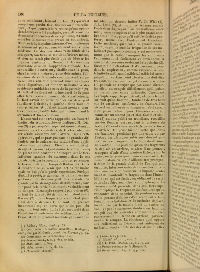 en se réunissant, laissent un trou (1) qui n’est rempli que par du tissu fibreux ou fibro-cellu- Jeux , et qui pourrait faire croire qu’une opéra- tion de trépan a été pratiquée, permettre aux in- struments de pénétrer dans la poitrine, et rendre ainsi les blessures plus graves en cet endroit. D’autres fois, les points latéraux d’ossification ne se réunissent pas convenablement sur la ligne médiane. Le sternum alors reste bifide dans son quart, son tiers, sa moitié inférieure même, et rien ne serait plus facile que de blesser les organes centraux du thorax, à travers une semblable division. L’appendice xiphoïde, fai- sant saillie à l’extérieur, tiraille assez la peau, chez les sujets maigres, pour déterminer l'ul- cération de cette membrane. Renversé en ar- rière , on a cru qu’il pourrait nuire aux fonc- tions digestives, et donner naissance à des accidents semblables à ceux de la gastralgie (2). M. Billard de Brest est même parti de là pour aller le redresser au moyen de la gastrotomie. Il faut savoir en outre que ce cartilage peut s’incliner à droite , à gauche, dans tous les sens possibles, et qu'il est tantôt mousse, d’au- tres fois aigu , tantôt bifurqué, même quand le sternum est bien conformé. L’os sternal étant très-rapproché, en haut et à droite, du tronc brachio-céphalique, M. Dri- von(3) a pensé qu’en trépanant immédiatement au-dessous et en dedans de la clavicule, on arriverait aisément sur l’artère ; mais cette opération, qui se pratique sans de grandes dif- ficultés sur le cadavre, me semble d’une appli- cation bien difficile sur l’homme vivant. Skiel- derup et Laënnec (4)ont donné le conseil aussi de placer une couronne de trépan sur le tiers inférieur gauche du sternum, dans le cas d’hydro-péricarde , comme quelques personnes le faisaient déjà du temps de Riolan (5). Alors il faudrait se souvenir que cet os est moins épais en bas qu’à la partie supérieure. Quoique destiné à protéger des organes de première im- portance, le sternum peut être malade, en grande partie désox-ganisé, détruit même, sans que pour cela la vie du sujet soit véritablement en danger. L’exemple rapporté par Galien (G), et tant de fois répété depuis, celui dont parle Harvey (7), dans lesquels le cœur était pour ainsi dire à découvert, en sont des preuves incontestables ; en sorte que si du pus, du sang , ou tout autre fluide était accumulé dans l’écartement antérieur du médiastin, et que l’évacuation du produit morbide pût sauver le (î) Riolan, Man., anat., p. 53. (a) Cordronclxi, Maladies nouvelles , Boulogne , iGo3, cité par M. Gerdy , Anat. des Formes , p. 79. (3) Communication particulière, x8a4. (4) Atiscult. mid., t. a, p. G71. ae édit. (5) Man. anat., p. 3*9* (G) Adm. anat., 1. y, cli. iô. (7) De Gêner. Animal. malade, on devrait imiter V. D. Wiel (1), I. L. Petit (2), et pratiquer ici sans crainte 1 opération du trépan. L’os est d’ailleurs assez mou, assez spongieux chez le plus grand nom- bre des adultes , pour qu’il soit facile de le per- foi-er, même avec l’instrument tranchant. Cette mollesse, qui tient à sa grande vascu- larité, explique aussi la fréquence de ses ma- ladies et pourquoi la nécrose y est moins com- mune que la carie, pourquoi les contusions 1 enflamment si facilement et deviennent si souventdangereusesau-devantde la poitrine (3). Susceptible d’élévation et d’abaissement pen- dant la respiration, comme suspendu à l’ex- trémité de cartilages flexibles, flexible lui-même jusqu’à un certain point, le sternum doit être très-difficile à se fracturer , et encore ne semble- t-il pouvoir se rompre que par cause directe. En effet, on conçoit difficilement qu’il puisse se diviser par cause indirecte. Cependant l’exemple î-apporté par David, et dans lequel on voit qu’un homme , tombant de très-haut sur le cartilage ensiforme, se fx-actura l’os sternal au milieu de sa longueur , s’est repi;o- duit plusieurs fois depuis. Chaussier en a fait connaître un second (4) et MM. Comte et Ma*-- tin (5) en ont publié un troisième, recueillis sur des femmes qui, pendant la violence du travail s’étaient renversées le tronc avec force en arrière. On pense bien du reste que dans ces fractures, produites par une cause ou par l’autre , les désordres antérieurs doivent plus occuper le chirurgien que la lésion du sternum. Cependant il est possible qu’un des fragments se déplace en arrière, et alors il ne pourrait manquer d’agir d’une manière fâcheuse sur le cœur, ouïes principaux troncs vasculaires. La consolidation en est d’ailleurs très-prompte, à cause de la grande vitalité de l’os, qui est, en outre, interposé entre deux couches fibreu- ses d’une cei'taine épaisseur. 11 importe seule- xnent de maintenir les fragments dans l’immo- bilité ; ce qui est facile, en obligeant la respi- ration à se faire aux dépens du diaphragme. La voussure qu’il présente dans son tiers supé- rieur explique la fréquence des fi-actures qu’ou rencontre dans ce point. Sa position superfi- cielle permet d’ailleurs d’en reconnaître faci- lement la crépitation et le moindre déplace- ment. Fixé par le muscle droit du ventre eu bas, et par le sternq-mastoïdien en haut 011 conçoit que de violentes contractions, avec renversement du tronc en arrière, parvien- nent à le rompre. La résistance qu’il oppose aux collections de l’écartement antérieur du médiastin rend compte des déviations qu’elles (1) Obs., t. 1, p. 120. (2) Malad. ch., t. x, cliap 3. (3) J. L. Petit, Malad. ch-, t. 1, p. i38. (4) Procès-verbaux de la Maternité. (5) Revue mèd., 1827 , l. 2, p. 260. . l’épr . (tffli* ,‘ L anlcrlC • r5 soD &>5‘,>1 ÿSS- £s? Dfluu»*-- K raccourcissent gr- Bûbilei tncore, p^cc ]itu qu'au tna/en « V «ni T\|ü$ 0 qu’ils dmenucri Job il suit qu’Ü! affrétés de fraett j ionlaHi exf 0 tnrx- Cita fir far «utrecouj, tilles de se cm taijom lieu d( iule p ’ Il ujujv 00 moins 0 wla sec Eat a; bd® fada féru lape frenT,