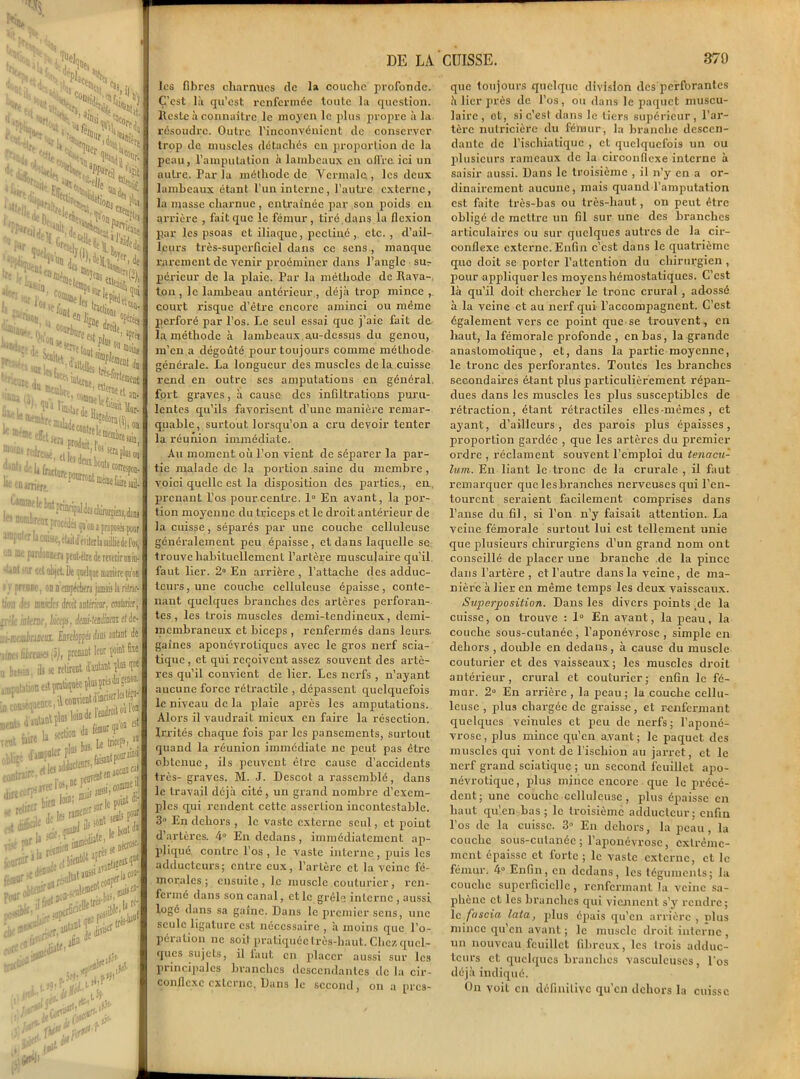 »v V. “Sam : ^ ;HNa Si5S 'H \ ai<,«dfi •«si ''ton. TVPerée, S. J W-7 5®We fi( JJ4' les fibres charnues de la couche profonde. C’est là qu’est renfermée toute la question. Reste à connaître le moyen le plus propre à la résoudre. Outre l’inconvénient de conserver trop de muscles détachés en proportion de la peau, l’amputation à lambeaux en offre ici un autre. Par la méthode de Vcrmalc., les deux lambeaux étant l’un interne, l’autre externe, la masse charnue, entraînée par son poids en arrière , fait que le fémur , tiré.dans la flexion par les psoas et iliaque, pcctiné, etc., d’ail- leurs très-superficiel dans ce sens, manque rarement de venir proéminer dans l’angle sut- péricur de la plaie. Par la méthode de Rava- ton, le lambeau antérieur., déjà trop mince , court risque d’être encore aminci ou même jierforé par l’os. Le seul essai que j’aie fait de la méthode à lambeaux.au-dessus du genou, m’en a dégoûté pour toujours comme méthode générale. La longueur des muscles de la cuisse rend en outre ses amputations en général fort graves, à cause des infiltrations puru- lentes qu’ils favorisent d’une manière remar- quable, surtout lorsqu’on a cru devoir tenter la réunion immédiate. Au moment où l’on vient de séparer la par- tie malade de la portion saine du membre , voici quelle est la disposition des parties., en prenant Pos pourcentre. 1° En avant, la por- tion moyenne du triceps et le droit antérieur de la cuisse, séparés par une couche celluleuse généralement peu épaisse, et dans laquelle se trouve habituellement l’artère musculaire qu’il faut lier. 2° En arrière , l’attache des adduc- teurs, une couche celluleuse épaisse, conte- nant quelques branches des artères perforan- tes , les trois muscles demi-tendineux, demi- membraneux et biceps , renfermés dans leurs, gaines aponévrotiques avec le gros nerf scia- tique , et qui reçoivent assez souvent des artè- res qu’il convient de lier. Les nerfs , n’ayant aucune force rétractile , dépassent quelquefois le niveau de la plaie après les amputations. Alors il vaudrait mieux en faire la résection. Irrités chaque fois par les pansements, surtout quand la réunion immédiate ne peut pas être obtenue, ils peuvent être cause d’accidents très- graves. M. J. Descot a rassemblé, dans le travail déjà cité, un grand nombre d’exem- ples qui rendent cette assertion incontestable. 3» En dehors , le vaste externe seul, et point d’artères. 4° En dedans, immédiatement ap- pliqué contre l'os, le vaste interne, puis les adducteurs; entre eux, l’artère et la veine fé- morales; ensuite, le muscle couturier, ren- fermé dans son canal, et le grêle interne , aussi logé dans sa gaine. Dans le premier sens, une seule ligature est nécessaire , à moins que l’o- péra lion ne soit pratiquée très-haut. Chez quel- ques sujets, il laut en placer aussi sur les principales branches descendantes de la cir- conflexe externe. Dans le second, on a pres- que toujours quelque division des 'perforantes à lier près de l’os, ou dans le paquet muscu- laire , ot, si c’est dans le tiers supérieur, l’ar- tère nulricière du fémur, la branche descen- dante de l’ischiatiquc , et quelquefois un ou plusieurs rameaux de la circonflexe interne à saisir aussi. Dans le troisième , il n’y en a or- dinairement aucune, mais quand l’amputation est faite très-bas ou très-haut, on peut être obligé de mettre un fil sur une des branches articulaires ou sur quelques autres de la cir- conflexe externe. Enfin c’est dans le quatrième que doit se porter l’attention du chirurgien , pour appliquer les moyens hémostatiques. C’est là qu’il doit chercher le tronc crural , adossé à la veine et au nerf qui l’accompagnent. C’est également vers ce point que se trouvent, en haut, la fémorale profonde, en bas, la grande anastomotique, et, dans la partie moyenne, le tronc des perforantes. Toutes les branches secondaires étant plus particulièrement répan- dues dans les muscles les plus susceptibles de rétraction, étant rétractiles elles-mêmes, et ayant, d’ailleurs, des parois plus épaisses, proportion gardée , que les artères du premier ordre , réclament souvent l’emploi du tenacu- lum. En liant le tronc de la crurale , il faut remarquer que lesbranches nerveuses qui l’en- tourent seraient facilement comprises dans l’anse du fil, si l’on n’y faisait attention. La veine fémorale surtout lui est tellement unie que plusieurs chirurgiens d’un grand nom ont conseillé de placer une branche de la pince dans l’artère, et l’autre dans la veine, de ma- nière à lier en même temps les deux vaisseaux. Superposition. Dans les divers points de la cuisse, ou trouve : 1° En avant, la peau, la couche sous-cutanée , l’aponévrose , simple en dehors , double en dedans, à cause du muscle couturier et des vaisseaux; les muscles droit antérieur, crural et couturier; enfin le fé- mur. 2° En arrière, la peau; la couche cellu- leuse , plus chargée de graisse, et renfermant quelques veinules et peu de nerfs; l’aponé- vrose, plus mince qu’en avant; le paquet des muscles qui vont de l’ischion au jarret, et le nerf grand sciatique ; un second feuillet apo- névrotique, plus mince encore que le précé- dent; une couche celluleuse , plus épaisse en haut qu’en bas; le troisième adducteur; enfin l’os de la cuisse. 3° En dehors, la peau, la couche sous-cutanée; l’aponévrose, extrême- ment épaisse et forte ; le vaste externe, et le fémur. 4° Enfin, en dedans, les téguments; la couche superficielle, renfermant la veine sa- phène et les branches qui viennent s’y rendre; le foscia lata, plus épais qu’en arrière , plus mince qu’en avant ; le muscle droit interne , un nouveau feuillet fibreux, les trois adduc- teurs et quelques branches vasculeuscs, l'os déjà indiqué. On voit en définitive qu’en dehors la cuisse