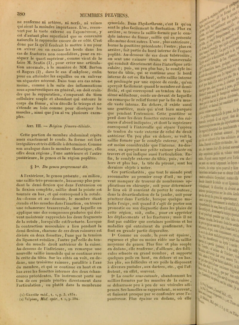 ne renferme ni artères, ni nerfs, ni veines qui aient la moindre importance. L’os , recou- vert par le vaste externe ou l’aponévrose, y est d’autant plus superficiel que sa convexité naturelle le rapproche encore de ce côté. C’est donc par là qu’il faudrait le mettre à nu pour en aviver ou en exciser les bouts dans les cas de fractures non consolidées, pour en ré- séquer le quart supérieur, comme vient de le faire M. Seutin (1), pour créer une articula- tion anormale, à la manière de MM. barton et Rogers (2), dans le cas d’ankylose, enfin pour en atteindre les esquilles ou en enlever un séquestre nécrosé. Dans tous ces cas néan- moins , comme à la suite des inflammations sous-aponévrotiques en général, on doit crain- dre que la suppuration, s’emparant du tissu cellulaire souple et abondant qui entoure le corps du fémur , n’en décolle le triceps et ne s’étende an loin comme pour disséquer les muscles , ainsi que j’en ai vu plusieurs exem- ples. Art. III. — Région fémoro-tibiale. Cette portion du membre abdominal répète assez exactement le coude. Sa forme est fort irrégulière et très-difficile à déterminer. Comme son analogue dans le membre thoracique, elle offre deux régions , l’une antérieure et l’autre postérieure, le genou et la région poplitée. § Ier. Du genou proprement dit. A l’extérieur, le genou présente , au milieu, une saillie très-prononcée, beaucoup plus pen- dant la demi-flexion que dans l’extension ou la flexion complète, saillie dont la pointe est tournée en bas, et qui correspond à la rotule. Au-dessus et au-dessous, le membre étant élendu et les muscles dans l’inaction, on trouve une échancrure transversale, sur laquelle on applique une des compresses graduées qui doi- vent maintenir rapprochés les deux fragments de la rotule , lorsqu’elle est fracturée. Lorsque la contraction musculaire a lieu pendant la demi-flexion, chacune de ces deux rainures est divisée en deux fossettes, l’une çar la tension du ligament rotulien , l’autre par celle du ten- don du muscle droit antérieur de la cuisse. Au-dessous de l’inférieure, on remarque une nouvelle saillie immobile qui se continue avec la crête du tibia. Sur les côtés on voit, en de- dans , une troisième rainure, parallèle à l’axe du membre, et qui se continue en haut et en bas avec les fossettes internes des deux échan- crures précédentes. Un instrument porté sur l’un de ces points pénètre directement dans l’articulation, ou plutôt dans la membrane (i) Gazetto m&d., t. t, p. 3. i83a. (j) Yelpeau, Med. opèr., t. î, p.584. synoviale. Dans l’hydarlhrosc, c’est là qu’on sentie plus facilement la fluctuation. Plus en arrière , se trouve la saillie formée par le con- dyle interne du fémur, saillie qui en présente elle-même deux autres. L’une, plus antérieure, borne la gouttière précédente; l’autre , plus en arrière, fait partie du bord interne de l’espace poplité. Au-dessous de ces deux tubérosités , on sent une rainure étroite et transversale qui conduit directement dans l’interligne arti- culaire ; puis, un peu plus bas, le condyle in- terne du tibia, qui se continue avec le bord interne de cet os. En haut, cette saillie interne est prolongée par une espèce de corde. qu’on aperçoit facilement quand le membre est demi- fléclii, et qui correspond au tendon du troi- sième adducteur, corde au-devant de laquelle on remarque le relief formé par la fin du mus- cle vaste interne. En dehors, il existe aussi une gouttière, mais qui n’est bien marquée que pendant l’extension. Cette gouttière se perd dans les deux fossettes externes des rai- nures d’abord indiquées , et dont la supérieure correspond à l’intervalle qui sépare l’espèce de tendon du vaste externe de celui du droit antérieur. Un peu plus en dehors, se voit la saillie formée par le condyle externe, et qui est moins considérable que l’interne. Au-des- sous , on aperçoit une petite rainure placée en travers et qui indique aussi l'articulation. En- fin, le condyle externe du tibia, puis, en de- hors et plus bas, la tête du péroné, sont les derniers objets à noter. Ces particularités, que tout le monde peut reconnaître au premier coup d’œil, ne peu- vent manquer de trouver de nombreuses ap- plications en chirurgie, soit pour déterminer le lieu où il convient de porter le couteau, dans la désarticulation de la jambe, soit pour pénétrer dans l’article, lorsque quelque ma- ladie l’exige, soit quand il s’agit de porter son pronostic ou son diagnostic dans les plaies de cette région, soit, enfin, pour en apprécier les déplacements et les fractures; mais il ne faut pas oublier que certaines positions et les maladies qui entraînent du gonflement, les font en grande partie disparaître. 1° Comme au coude, la peau est épaisse, rugueuse et plus ou moins ridée sur la saillie moyenne du genou. Plus fine et plus souple en dedans, elle renferme, d’ailleurs , des folli- cules sébacés en grand nombre, et supporte quelques poils en haut, en dehors et en bas. Ses plis , ses follicules et ses poils la disposent à diverses pustules , aux dartres, etc., qui l’af- fectent, en effet, souvent. 2° La couche sous-cutanée, abandonnant les saillies formées par les muscles de la cuisse , se débarrasse peu à peu de scs vésicules adi- peuses. Scs lamelles se rapprochent, se serrent, et finissent presque par se confondre avec l’a- ponévrose. Plus épaisse en dedans, où elle j cl f,'.' a^V***~d ièru * DP > à U r° iir:' **Z*'Ü**\ •i On1 a f une 1 - disait P>r C5B- les In dc toenL ^tls !*., piu/imporlantesw A iH» •*1 k.Pw^^iljlerct!etc“dre’ », les tonton dont elle devient souvent iKff aquiérent parfois un volume consi ftUe. .Valant aucun rapport avec Partie on peut en ouvrir largement les foyers s crainte, je même qu’on pourrait y faire injections irritantes pour en obteDir l’inll nation aèêsire. Cependant, comme elle krde iuenlot la rotule ou ses ligaments ‘surissant, la éjection en devient au s’muse sur |fj cotés. Lcslo ^f^possitleî inves Pjjgelqui '•«ÏÏT*”* Lef, iSav; «ait sou. ..Cavité, i il i Jl) tansforuj. . f Wir^ ePaissjej’ „ de L e “M i 'ar son. O* '•V, ’',,,rt'7ï ,t: 'SîU 'Ms tel 011 h 'fse