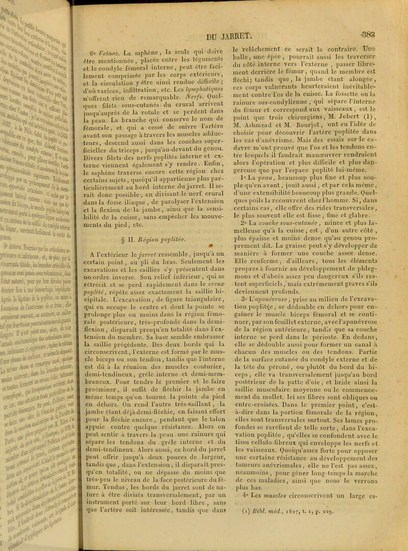 •388 DU JARRET. G» Veines. La saphcnc, la seule qui doive être mentionnée, placée entre les téguments et le condylc fémoral interne, peut être faci- lement comprimée par les corps extérieurs, et la circulation y être ainsi rendue diflicilc ; d’où varices, infiltration, etc. Les lymphatiques •n’offrent rien de remarquable. Nerfs. Quel- ques filets sous-cutanés du crural arrivent jusqu’auprès de la rotule et se perdent dans la peau. La branche qui conserve le nom de fémorale, et qui a cessé de suivre l’artère avant son passage à travers les muscles adduc- teurs, descend aussi dans les couches super- ficielles du triceps , jusqu’au-devant du genou. Divers filets des nerfs poplités interne et ex- terne viennent également s’y rendre . Enfin , le saphène traverse encore cette région chez certains sujets , quoiqu’il appartienne plus par- ticulièrement au bord interne du jarret. 11 se- rait donc possible , en divisant le nerf crural dans la fosse iliaque , de paralyser l’extension et la flexion de la jambe, ainsi que la sensi- bilité de la cuisse, sans empêcher les mouve- ments du pied, etc. § II. Région poplitée. A l'extérieur le jarret ressemble, jusqu'à un certain point, au pli du bras. Seulement les excavations et les saillies s’y présentent dans un ordre inverse. Son relief inférieur , qui se rétrécit et se perd rapidement dans le creux poplité, répète assez exactement la saillie bi- cipitale. L’excavation, de figure triangulaire, qui en occupe le centre et dont la pointe se prolonge plus ou moins dans la région fémo- rale postérieure, très-profonde dans la demi- flexion , disparaît presqu’en totalité dans l’ex- tension du membre. Sa base semble embrasser la saillie précédente. Des deux bords qui la circonscrivent, l'externe est formé par le mus- cle biceps ou son tendon, tandis que l’interne est dù à la réunion des muscles couturier, demi-tendineux, grêle interne et demi-mem- braneux. Pour tendre le premier et le faire proéminer, il suffit de fléchir la jambe en même temps qu’on tourne la pointe du pied en dehors. On rend l’autre très-saillant , la jambe étant déjà demi-fléebie, en faisant effort pour la fléchir encore, pendant que le talon appuie contre quelque résistance. Alors on peut sentir à travers la peau une rainure qui sépare les tendons du grêle interne et du demi-tendineux. Alors aussi, ce bord du jarret peut offrir jusqu’à deux pouces de largeur, tandis que , dans l’extension , il disparaît pres- qu’en totalité, ou ne dépasse du moins que très-peu le niveau de la face postérieure du fé- mur. Tendus, les bords du jarret sont déna- ture à être divisés transversalement, par un instrument porté sur leur bord libre , sans que l’artère soit intéressée, tandis que dans le relâchement cc serait le contraire. Une balle , une épée , pourrait aussi les traverser du côté interne vers l’externe , passer libre- ment derrière le fémur, quand le membre est fléchi; tandis que, la jambe étant alongée, ces corps vulnérants heurteraient inévitable- ment contre l’os de la cuisse. La fossette ou la rainure sus-condylicnne , qui sépare l’interne du fémur et correspond aux vaisseaux, est Je point que trois chirurgiens, M. Jobcrt (1), M. Ashmcad et M. Iiourjot, ont eu l’idée de choisir pour découvrir l’artère poplitée dans les cas d’anévrisme. Mais des essais sur‘le ca- davre m’ont prouvé que l’os et les tendons en- tre lesquels il faudrait manœuvrer rendraient alors l’opération et plus difficile et plus dan- gereuse que par l’espace poplité lui-même. 1° La peau, beaucoup plus fine et plus sou- ple qu’en avant, jouit aussi , et par cela même, d’une extensibilité beaucoup plus grande. Quel- ques poils la recouvrent chez l’homme. Si, dans certains cas , elle offre des rides transversales , le plus souvent elle est lisse , fine et glabre. 2° La couche sous-cutanée , mince et plus la- melleuse qu’à la cuisse, est , d’un autre côté , plus épaisse et moins dense qu’au genou pro- prement dit. La graisse peut s’y développer de manière à former une couche assez dense. Elle renferme, d’ailleurs, tous les éléments propres à fournir au développement de phleg- mons et d’abcès assez peu dangereux s’ils res- tent superficiels ,'mais extrêmement graves s’ils deviennent profonds. 3° L'aponévrose, prise au milieu de l’excava- tion jmplitéc j se dédouble en dehors pour cn- gaîner le muscle biceps fémoral et se conti- nuer, par son feuillet externe, avec l’aponévrose de la région antérieure, tandis que sa couche interne se perd dans le périoste. En dedans, elle se dédouble aussi pour former un canal à chacun des muscles ou des tendons. Partie de la surface cutanée du condyle externe et de la tète du péroné , ou plutôt du bord du bi- ceps , elle va transversalement jusqu’au bord postérieur de la patte d’oie, et bride ainsi la saillie musculaire moyenne ou le commence- ment du mollet. Ici scs fibres sont obliques ou entre-croisées. Dans le premier point, c’est- à-dire dans la portion fémorale de la région, elles sont transversales surtout. Scs lames pro- fondes se raréfient de telle sorte, dans l’exca- vation poplitée, qu’elles se confondent avec le tissu ccllulo-fibrcux qui enveloppe les nerfs et les vaisseaux. Quoiqu’asscz forte pour opposer une certaine résistance au développement des tumeurs anévrismales, elle ne l’est pas assez, néanmoins , pour gêner long-temps la marche de ces maladies, ainsi que nous le verrons plus bas. 4° Les muscles circonscrivent un large cs- (i) Bihl. mèd-, 1827, t. 1, p. 229.