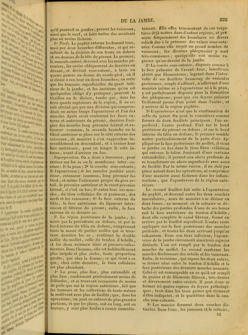 — HlSi kNÀ^WM S^S*Î!Kî n, P»! '% :N :;v £n$:^£^ Scw11 ^,2>î.S H^^yclioi MUh *Hr «U *»«** ***, Mrèj. “«toi. w^Wrfc, ®nfc) :-S?5 r,^«t la Tiricci, ipn'dlg »! nt p« (renam. Ce «ut dts nonax if 11 «pnfne externe surtout, et qoeiqua-niB 1 ' nient dî b «phène inttrne. tu profon- contre de dem, snirenltacite!de i irtere, et mtent sur an flan ira peu anté- riear Etant ellen-mèmes recwirertes par le nerf', il est parfois fort difficile de les lût .PiisIj^jtiircdeljliiDlerfmeimi! tfur rolrne est usa pm camMIt pour tj no puisse les comprendre Ms d®?1 ans .ma du il. h du p'M, P- ’D »| îcurrendre ^‘^.tionss; ie ; ïJ**£,*«*■? [:' ia ”i •##* iflitn|1,! «j insflta ^<d«‘ lf wr;;rfl , eod *, un jtf j. 0B 5' ^td(T mi dfV ’OÎ DE LA qu'il pourrait sc gonfler, presser les vaisseaux, ainsi que te nerf, et faire naître des accidcnls plus ou moins fâcheux. 8° Nerfs. Le poplité externe les fournit tous , mais par deux branches différentes , et qui ré- sultent de la division de son tronc en dehors et au-dessous de la tète du péroné. Le premier, le musculo-cutané, descend avec les muscles pé- roniers, les croise obliquement de derrière en devant, et devient sous-cutané, à trois ou quatre pouces au-dessus du coudc-picd, où il se divise à son tour en deux branches; en sorte que les tumeurs superficielles du quart infé- rieur de la jambe, et les incisions qu’on est quelquefois obligé d’y pratiquer, peuvent le tirailler ou le diviser, tandis que , dans les trois quarts supérieurs de la région , il ne se- rait atteint que par une division qui compren- drait en même temps l’aponévrose et l’un des muscles. Après avoir contourné les faces ex- terne et antérieure du péroné, derrière l'ori- gine des muscles long péronier latéral et ex- tenseur commun, la seconde branche ou le tibial antérieur sc place sur le côté externe des vaisseaux , de manière à s’en rapprocher in- sensiblement en descendant, et à croiser leur face antérieure, pour en longer le côt é in- terne , avant d’arriver en bas. Superposition. On a donc à traverser, pour arriver sur les os ou la membrane inter-os- seuse : 1° la peau ; 2* la couche sous-cutanée ; 3° l’aponévrose ; 4° les muscles jambier anté- rieur , extenseur commun, long péronier la- téral , et même l’extenseur propre du gros or- teil, le péronier antérieur et le court péronier latéral, si c’est en bas; 5° entre tous ces mus- cles , du tissu cellulaire fin et graisseux, des nerfs et les vaisseaux ; 6° la face externe du tibia, la face antérieure du ligament inter- osseux et interne du péroné; enfin, la face externe de ce dernier os. B. La région postérieure de la jambe , li- mitée parla précédente en dehors, et par le bord interne du tibia en dedans , comprenant toute la masse de parties molles qui se trou- vent derrière les os , renferme la double saillie du mollet, celle du tendon d’Achille, et les deux rainures tibio et péronéo-calca- niennes. Dans l’homme, elle est habituellement plus inégale et plus sèche, toute proportion gardée, que chez la femme; ce qui tient à ce que, chez cette dernière, le tissu cellulaire est plus abondant. 1° La peau, plus fine , plus extensible et plus lisse, renfermant généralement moins de follicules , et se trouvant recouverte de moins de poils que sur la région antérieure , fait que les tumeurs et les collections de toute nature la soulèvent avec plus de facilité ; que , dans les opérations , on peut en enlever de plus grandes portions, et que les plaies, soit en long, soit en travers, y sont plus faciles h réunir immédia- JAMBE. 393 tement. Elle offre trè6-souvent de ces verge- tures déjà notées dans d’autres régions, et pré sente fréquemment, des bosselures ou divers reliefs dus à la présence des veines sous-cuta- nées. Comme clic reçoit un grand nombre de vaisseaux, les diverses phlegmasics y sont très-communes ; quoiqu'elle soit moins ru- gueuse qu’au-devant de la jambe. 2° La couche sous-cutanée, disposée comme à la face palmaire de l’avant-bras, lamellcusc plutôt que filamenteuse, logeant dans l’inter- valle de ses feuillets beaucoup de vésicules graisseuses, souple d’ailleurs , n’adhérant d’une manière intime ni à l’aponévrose ni à la peau, y est parfaitement disposée pour la formation des phlegmons, pour que ces foyers puissent facilement passer d’un point dans l’autre, et y arriver de la région poplitée. 3° L'aponévrose n’est que la continuation de celle du jarret. On peut la considérer comme formée de deux feuillets principaux , l’un su- perficiel, l’autre profond. Fixé sur le bord postérieur du péroné en dehors , et sur le bord interne du tibia en dedans, le premier semble naître particulièrement de la patte d’oie. Ap- pliqué sur la face postérieure du mollet, il vient se perdre en bas dans le tissu fibro - celluleux qui entoure le talon. Jouissant d’une certaine extensibilité , il permet aux abcès profonds de se transformer en abcès superficiels avec assez de facilité. Par la même raison , il ne doit pas gêner autant dans les opérations, ni comprimer d’une manière aussi fâcheuse dans les inflam- mations , que l’aponévrose de la région anté- rieure. Le second feuillet fait suite à l’aponévrose du poplité, et descend entre les deux couches musculaires , mais de manière à se diviser en deux lames, au moment où le soléaire se dé- tache des parties profondes. L’une de scs lames suit la face antérieure du tendon d’Achille , dont elle complète le canal fibreux, formé en arrière par le feuillet superficiel. L’autre reste appliquée sur la face postérieure des muscles profonds , et toutes les deux arrivent jusqu’au calcanéum. Dans son tiers inférieur, l’aponé- vrose de la jambe circonscrit ainsi trois espaces distincts. L’un est rempli par le tendon des muscles du mollet. Le second renferme les muscles fléchisseurs des orteils et les vaisseaux. Enfin, le troisième , qui sépare les deux autres, se trouve situé entre le tendon d’Achille et la face postérieure des derniers muscles nommés. Celui-ci est remarquable en ce qu’il est rempli de graisse et de filaments fibreux, très-denses et diversement entre-croisés. Il peut donc se former ici quatre espèces de foyers pathologi- ques , trois dans les trois gaines qui viennent d’être indiquées, et le quatrième dans la cou- che sous-cutanée. 4° Les muscles forment deux couches dis- tinctes. Dans l’une, les jumeaux et le soléaire, 52