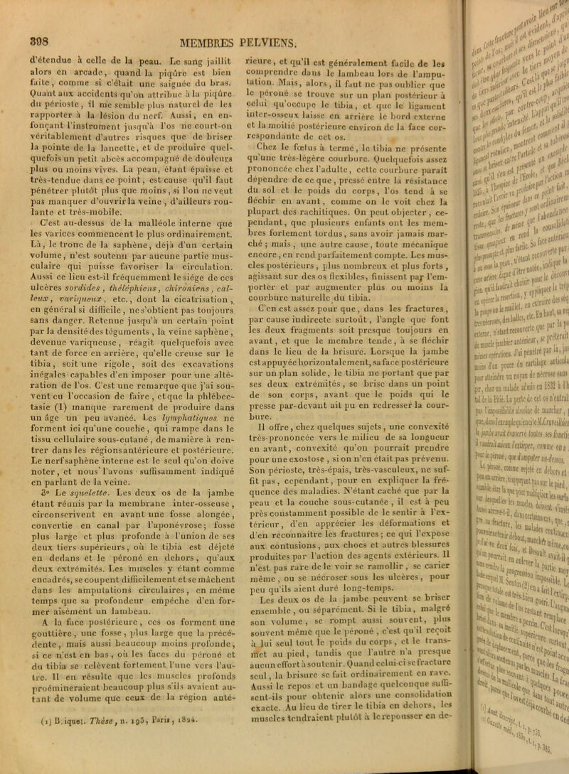 d’étendue h celle de la peau. Le sang jaillit alors en arcade, quand la piqûre est bien l'aiLe, comme si c’était une saignée du bras. Quant aux accidents qu’on attribue à la piqûre du périoste, il me semble plus naturel de les rapporter à la lésion du nerf. Aussi, en en- fonçant l’instrument jusqu’à l’os ne court-on véritablement d’autres risques que de briser la pointe de la lancette, et de produire quel- quefois un petit abcès accompagné de douleurs plus ou moins vives. La peau, étant épaisse et très-tendue dans ce point, est cause qu’il faut pénétrer plutôt pi ns que moins , si l’on ne veut pas manquer d’ouvrir la veine , d’ailleurs rou- lante et très-mobile. C’est au-dessus de la malléole interne que les varices commencent le plus ordinairement. Là, le tronc de la saphène, déjà d’un certain volume, n’est soutenu par aucune partie mus- culaire qui puisse favoriser la circulation. Aussi ce lieu est-il fréquemment le siège de ces ulcères sordides, thdldphiens, chironiens, cal- leux , variqueux, etc., dont la cicatrisation, en général si difficile , ne s’obtient pas toujours sans danger. Retenue jusqu’à un certain point parla densité des téguments , la veine saphène, devenue variqueuse , réagit quelquefois avec tant de force eu arrière, qu’elle creuse sur le tibia, soit une rigole, soit des excavations inégales capables d’en imposer pour une alté- ration de l’os. C’est une remarque que j’ai sou- vent eu l’occasion de faire, et que la phlébcc- tasie (1) manque rarement de produire dans un âge un peu avancé. Les lymphatiques, ne forment ici qu’une couche, qui rampe dans le tissu cellulaire sous-cutané , de manière à ren- trer dans les régions antérieure et postérieure. Le nerfsaphène interne est le seul qu’on doive noter , et nous' l’avons suffisamment indiqué en parlant de la veine. 3° Le squelette. Les deux os de la jambe étant réunis par la membrane inter-osseuse , circonscrivent en avant une fosse alongée, convertie en canal par l’aponévrose; fosse plus large et plus profonde à l’union de scs deux tiers supérieurs, où le tibia est déjelé en dedans et le péroné en dehors, qu’aux deux extrémités. Les muscles y étant comme encadrés, se coupent difficilement et se mâchent dans les amputations circulaires, en même temps que sa profondeur empêche d’en for- mer aisément un lambeau. A la face postérieure, ces os forment une gouttière, une fosse, plus large que la précé- dente, mais aussi beaucoup moins profonde, si ce n’csL en bas, où les faces du péroné et du tibia se relèvent fortement l’une vers l’au- tre. Il en résulte que les muscles profonds proémineraient beaucoup plus s'ils avaient au- tant de volume que ceux de la région aulé- (î)B.iquot. Thèse, n. 193, P«i», i8ai. ricure, et qu’il est généralement facile de les comprendre dans le lambeau lors de l’ampu- tation. Mais, alors, il faut ne pas oublier que le péroné se trouve sur un plan postérieur à celui qu occupe le tibia, et que le ligament inter-osseux laisse en arrière le bord externe et la moitié postérieure environ de la face cor- respondante de cet os. Chez le fœtus à terme, le tibia ne présente qu’une très-légère courbure. Quelquefois assez prononcée chez l’adulte, cette courbure parait dépendre de coque, pressé entre la résistance du sol et le poids du corps, l’os tend à se fléchir en avant, comme on le voit chez la plupart des rachitiques. O11 peut objecter , ce- pendant, que plusieurs enfants ont les mem- bres fortement tordus, sans avoir jamais mar- ché ; mais, une autre cause, toute mécanique encore, en rend parfaitement compte. Les mus- cles postérieurs , plus nombreux et plus forts , agissant sur des os flexibles, finissent pap l’em- porter et par augmenter plus ou moins la courbure naturelle du tibia. C’en est assez pour que , dans les fractures , par cause indirecte surtout, l’angle que font les deux fragments soit presque toujours en avant, et que le membre tende, à se fléchir dans le lieu de la brisure. Lorsque la jambe est appuyée horizontalement, sa face postérieure sur un plan solide, le tibia ne portant que par ses deux extrémités , se brise dans un point de son corps, avant que le poids qui le presse par-devant ail pu en redresser la cour- bure. 11 offre, chez quelques sujets, une convexité très-prononcée vers le milieu de sa longueur en avant, convexité qu’011 pourrait prendre pour une exostose , si on n’en était pas prévenu. Son périoste, très-épais, très-vasculeux, 11c suf- fit pas, cependant, pour en expliquer la fré- quence des maladies. N’étant caché que par la peau et la couche sous-cutanée , il est à peu près constamment possible de le sentir à l’ex- térieur, d’en apprécier les déformations et d'en reconnaître les fractures; ce qui l’expose aux contusions , aux chocs et autres blessures produites par l’action des agents extérieurs. Il 11’est pas rare de le voir se ramollir , se carier même , ou se nécroser sous les ulcères , pour peu qu’ils aient duré long-temps. Les deux os de la jambe peuvent se briser ensemble, ou séparément. Si le tibia, malgré son volume, se rompt aussi souvent, plus souvent même que le péroné , c’est qu'il reçoit à lui seul tout le poids du corps, et le trans- met au pied, tandis que 1 autre lia presque aucun effort à soutenir. Quand celui-ci sc fracture seul, la brisure sc fait ordinairement en rave. Aussi le repos et un bandage quelconque suffi- sent-ils pour obtenir alors une consolidation exacte. Au lieu de tirer le tibia en dehors, les muscles tendraient plutôt à le repousser en de- ui*’5 r ,. \v>5 . njo) . vu |l' fe/1 |>'t! ■'P<î _h.ben.;de' to»1 ■ (ubtft*1 t»nstr en ute fI>er itVaV0,r ^ ^ jjjj et ** ijpgjrtP £r<onl° j net 1^; OU»1* e Tsaface»^ •il. consûUd»11 e» «f* ' ■ t^*e. . je ilécoufl -«à»* e; ballc-S ctc.En haut, w n, ^«ouverte que F laf lier antérieur, if Pre*cW ms. J’ai pénétré parlai |u> race du cartilage articula tu noyau de nécrose tant salade admis en 1S32 à 1 li La perle de cet osn’entraii ilitéabsolue de marcher, j mple qu'en cite M.Crovejliuei mimé foules ses fondu comme on a, au-dessus. té en dehors et î»1 «rie pied, les surfai s'insfi MW,! rontinueni ^éme.coi 11 avait-il, ?artie moy Je. Le 1 estirp; U* ‘’angni Opiacé rsqn’ Jrtout, ‘Lceo S sfr «ra(