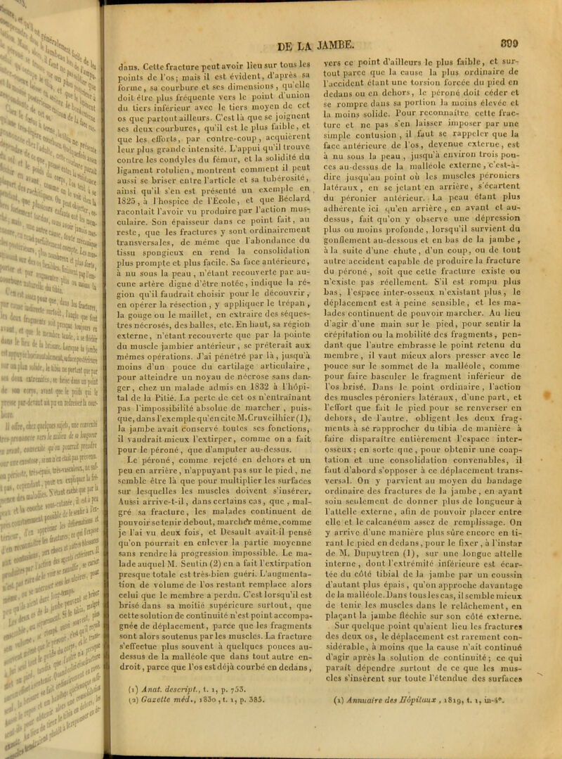 ■ t ^ S ■' ■ ! ;(x , LlN ï'StSS, Hfj,.. '«r,, “i ÜP. «t ’ 11 '•' ''' • ■ '•«• ' f'iejji'^j ■‘hn ' * v s> ■“H «f. £<, '.N »•- >ita -'■luN *6*,, ’ ;'r'U'i >V>Oe :ifê j. îr»dttlu **‘Wf Srtd **; ftcHîi; ^ 1» *. - * i $c S,“' '■OS «£**«* • eau dai 1:iemirt 'oit WiSS» PBais *0I1* Iti 0i a'0if ^C,,.fo“,e^i mit- atm,„ '““lie» ^ H1®- HlQtf Q ,1 Ctt* Uü,lt» ''aiSUfDB, '±k££:'*** -al et «u i, _ ', KCi(iK ,0B)MR m ... : . ''■ mcral>re Und«, k se flééir T' 1 W lt lifu dç ippajecharii r u“ pLB iolide, le libù ne portant qne par . «iietnir alicepoilériiMjre ut porta J'i otrenilcî, m brise dm on point ■nn «•irai, mat qoe lt poids pi 1( ••!c fir-dcnnt ait pu tn redreKt la cour- offre, ckz ijuclfcs ajefc, me courait! ifoBom vers le oiiieu de sa lecfem mt wflioilé pou foorrait prendre me éioslost, si on n'eu était pii F^®1’ ■r,r,sto. trcs-épais.trésA,,cu\m,iicsü- rendant.^1 !itrf ■f . ,• Viuninrheafl ptfb <im t yyui —i • . i y«<,ïdiot tJt'ie1* fir ^ des : Il i peu (tdjcoucM i .,, , |(,(1iiraln- ^ta^tp^1, dibrffl3licIls et {((piilV1 ’en ippr!t*er ur. **'ÏÏ*'**vl% ou * D!C 1 lonf-WP' , 1{ Irise1 ; jiiJt ** h p«0TeD ' Jfti ^ ■ coaVfD*'  •ibie „.| If IfOti*  .Letot* !jodi> îjX.-fl* V . .«ifflt {W if,. ttfu&t'1 lïltp1 les ■ efld*’ DE LA dans. Celle fracture peut avoir lieu sur tous les points de l’os; mais il est évident, d’après sa forme, sa courbure et scs dimensions, quelle doit être plus fréquente vers le point d union du tiers inférieur avec le tiers moyen de cct os que partout ailleurs. C’est là que se joignent ses deux courbures, qu’il est le plus laible, et que les elTorts, par contre-coup, acquièrent leur plus grande intensité. L’appui qu’il trouve contre les condyles du fémur, cl la solidité du ligament rotulien, montrent comment il peut aussi se briser entre l’article et sa tubérosité, ainsi qu’il s’en est présenté lin exemple en 1825 , à 1 hospice de l'École, et que Béclaid racontait l’avoir vu produire par l’action mus- culaire. Son épaisseur dans ce point fait, au reste, cjuc les fractures y sont ordinairement transversales, de même que 1 abondance du tissu spongieux en rend la consolidation plus prompte et plus facile. Sa face antérieure, à nu sous la peau , n’étant recouverte par au- cune artère digne d’être notée, indique la ré- gion qu'il faudrait choisir pour le découvrir , en opérer la résection , y appliquer le trépan , la gouge ou le maillet, en extraire des séques- tres nécrosés, des balles, etc. En haut, sa région externe, n’étant recouverte que par la pointe du muscle jambier antérieur, se prêterait aux mêmes opérations. J’ai pénétré par là, jusqu’à moins d’un pouce du cartilage articulaire, pour atteindre un noyau de nécrose sans dan- ger , chez un malade admis en 1832 à l’hôpi- tal de la Pitié. La perte de cct os n’entraînant pas l’impossibilité absolue de marcher , puis- que, dans l’exemple qu’en cite M.Cruveilliier(l), la jambe avait conservé toutes scs fonctions, il vaudrait mieux l’extirper, comme on a fait pour le péroné, que d’amputer au-dessus. Le péroné, comme rejeté en dehors et un peu en arrière, n’appuyant pas sur le pied, ne semble être là que pour multiplier les surfaces sur lesquelles les muscles doivent s’insérer. Aussi arrive-t-il, dans certains cas, que , mal- gré sa fracture, les malades continuent de pouvoir se tenir debout, marché!- même, comme je l’ai vu deux fois, et Uesault avait-il pensé qu’on pourrait en enlever la partie moyenne sans rendre la progression impossible. Le ma- lade auquel M. Scuiin (2) en a fait l’extirpation presque totale est très-bien guéri. L’augmenta- tion de volume de l’os restant remplace alors celui que le membre a perdu. C’est lorsqu’il est brisé dans sa moitié supérieure surtout, que cette solution de continuité n’est point accompa- gnée de déplacement, parce que les fragments sont alors soutenus parles muscles. La fracture s'effectue plus souvent à quelques pouces au- dessus de la malléole que dans tout autre en- droit , parce que l’os est déjà courbé en dedans, (1) Ânat. dcscript., t. î, p. 753. (2) Gazette méd., i83o , t. î, p. 385. JAMBE. 399 vers cc point d’ailleurs le plus faible, et sur- tout parce que la cause la plus ordinaire de l’accident étant une torsion forcée du pied en dedans ou en dehors, le péroné doit céder et se rompre dans sa portion la moins élevée et la moins solide, l’our reconnaître cette frac- ture et ne pas s'en laisser imposer par une simple contusion , il iaut se rappeler que la face antérieure de l'os, devenue externe, est à nu sous la peau , jusqu’à environ trois pou- ces au-dessus de la malléole externe , c csl-à- dire jusqu’au point où les muscles péroniers latéraux, en se jetant en arrière, s écartent du péronier antérieur. La peau étant plus adhérente ici qu’eu arrière , en avant et au- dessus, fait qu’on y observe une dépression plus ou moins profonde , lorsqu’il survient du gonflement au-dessous et en bas de la jambe , à la suite d'une chute, d’un coup, ou de tout autre accident capable de produire la fracture du péroné, soit que cette fracture cxislc ou n’existe pas réellement. S’il est rompu plus bas, l’espace inter-osseux n’exislant plus, le déplacement est à peine sensible, et les ma- lades continuent de pouvoir marcher. Au lieu d'agir d’une main sur le pied, pour sentir la crépitation ou la mobilité des fragments, pen- dant que l’autre embrasse le point retenu du membre , il vaut mieux alors presser avec le pouce sur le sommet de la malléole, comme pour faire basculer le fragment inférieur de l’os brisé. Dans le point ordinaire , l'action des muscles péroniers latéraux, d’une part, et l’effort que fait le pied pour se renverser en dehors, de l'aulre, obligent les deux frag- ments à se rapprocher du tibia de manière à faire disparaître entièrement l’espace inter- osseux; en sorte que, pour obtenir une coap- tation et une consolidation convenables, il faut d’abord s’opposer à cc déplacement trans- versal. On y parvient au moyen du bandage ordinaire des fractures de la jambe, en ayant soin seulement de donner plus de longueur à l’attelle externe, afin de pouvoir placer entre clic et le calcanéum assez de remplissage. On y arrive d’une manière plus sûre encore en ti- rant le pied en dedans , pour le fixer , à l'instar de M. Dupuylrcn (1), sur une longue attelle interne , dont l'extrémité inférieure est écar- tée du côté tibial de la jambe par un coussin d’autant plus épais, qu’on approche davantage de la malléole. Dans tous les cas, il semble mieux de tenir les muscles dans le relâchement, en plaçant la jambe fléchie sur son côté externe. Sur quelque point qu’aient lieu les fractures des deux os, le déplacement est rarement con- sidérable, à moins que la cause n'ait continué d’agir après la solution de continuité; ce qui paraît dépendre surtout de cc que les mus- cles s’insèrent sur toute l’étendue des surfaces (i) Annuaire des Hôpitaux , 1819, t. 1, iu-4®.