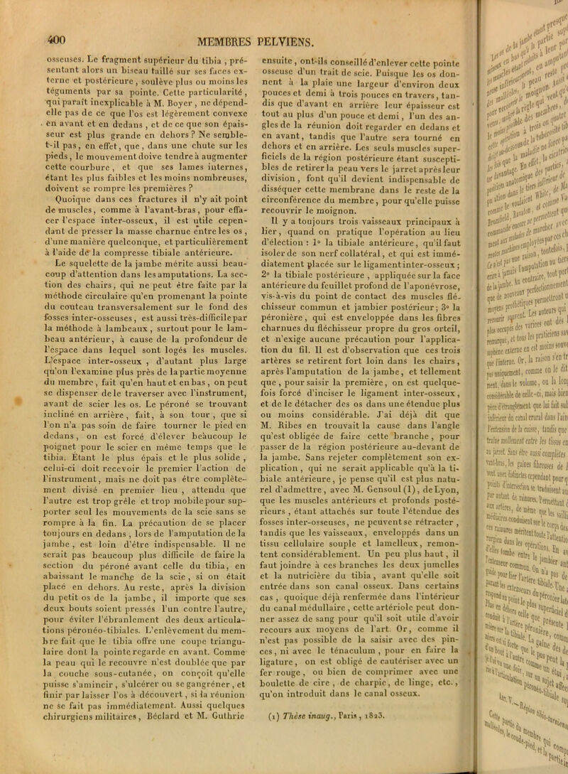 osseuses. Le fragment supérieur rlu tibia , pré- sentant alors un biseau taillé sur ses faces ex- terne et postérieure, soulève plus ou moins les téguments par sa pointe. Cette particularité , qui paraît inexplicable à M. Boyer , ne dépend- elle pas de ce que l’os est légèrement convexe . en avant et en dedans , et de ce que son épais- seur est plus grande en dehors ? Ne seruble- t-il pas, en effet, que, dans une chute sur les pieds, le mouvement doive tendre à augmenter cette courbure, et que ses lames internes, étant les plus faibles et les moins nombreuses, doivent se rompre les premières ? Quoique dans ces fractures il n’y ait point dé muselés, comme à l’avant-bras, pour effa- cer l’espace inter-osseux, il est utile cepen- dant de presser la masse charnue entre les os , d’une manière quelconque, et particulièrement à l'aide de la compresse tibiale antérieure. Le squelette de la jambe mérite aussi beau- coup d’attention dans les amputations. La sec- tion des chairs, qui ne peut être faite par la méthode circulaire qu’en promenant la pointe du couteau transversalement sur le fond des fosses inter-osseuses, est aussi très-difficilepar la méthode à lambeaux , surtout pour le lam- beau antérieur, à cause de la profondeur de l’espace dans lequel sont logés les muscles. Ljespace inter-osseux , d’autant plus large qu’on l’examine plus près de la partie moyenne du membre , fait qu’en haut et en bas , on peut se dispenser de le traverser avec l’instrument, avant de scier les os. Le péroné se trouvant incliné en arrière, fait, à son tour, que si l’on n’a pas soin de faire tourner le pied en dedans, on est forcé d’élever beaucoup le poignet pour le scier en même temps que le tibia. Etant le plus épais et le plus solide , celui-ci doit recevoir le premier l’action de l’instrument, mais ne doit pas être complète- ment divisé en premier lieu , attendu que l’autre est trop grêle et trop mobile pour sup- porter seul les mouvements de la scie sans se rompre à la fin. La précaution de se placer toujours en dedans , lors de l’amputation de la jambe, est loin d’être indispensable. 11 ne serait pas beaucoup plus difficile de faire la section du péroné avant celle du tibia, en abaissant le manche de la scie, si on était placé en dehors. Au reste, après la division du petit os de la jambe, il importe que scs deux bouts soient pressés l’un contre l’autre, pour éviter l’ébranlement des deux articula- tions péronéo-tibialcs. L’enlèvement du mem- bre fait que le tibia offre une coupe triangu- laire dont la pointe regarde en avant. Comme la peau qui le recouvre n’est doublée que par la couche sous-cutanée, on conçoit qu’elle puisse s'amincir, s’ulcérer ou se gangrener , et finir par laisser l’os à découvert, si la réunion ne se fait pas immédiatement. Aussi quelques chirurgiens militaires, Béclard et M. Gulhric ensuite, ont-ils conseillé d’enlever celte pointe osseuse d’un trait de scie. Puisque les os don- nent a la plaie une largeur d’environ deux pouces et demi à trois pouces en travers, tan- dis que d avant en arrière leur épaisseur est tout au plus d’un pouce et demi, l’un des an- gles de la réunion doit regarder en dedans et en avant, tandis que l’autre sera tourné en dehors et en arrière. Les seuls muscles super- ficiels de la région postérieure étant suscepti- bles de retirer la peau vers le jarret après leur division , font qu’il devient indispensable de disséquer cette membrane dans le reste de la circonférence du membre, pour qu’elle puisse recouvrir le moignon. Il y a toujours trois vaisseaux principaux à lier, quand on pratique l’opération au lieu d’élection : 1° la tibiale antérieure, qu’il faut isoler de son nerf collatéral, et qui est immé- diatement placée sur le ligamentinter-osseux ; 2° la tibiale postérieure , appliquée sur la face antérieure du feuillet profond de l’aponévrose, vis-à-vis du point de contact des muscles flé- chisseur commun et jambier postérieur; 3° la péronière, qui est enveloppée dans les fibres charnues du fléchisseur propre du gros orteil, et n’exige aucune précaution pour l’applica- tion du fil. Il est d’observation que ces trois artères se retirent fort loin dans les chairs, après l’amputation de la jambe, et tellement que , pour saisir la première, on est quelque- fois forcé d’inciser le ligament inter-osseux, et de le détacher des os dans une étendue plus ou moins considérable. J’ai déjà dit que M. Ribes en trouvait la cause dans l’angle qu’est obligée de faire cette branche , pour passer de la région postérieure au-devant de la jambe. Sans rejeter complètement son ex- plication , qui ne serait applicable qu’à la ti- biale antérieure, je pense qu’il est plus natu- rel d’admettre, avec M. Gensoul(l), de Lyon, que les muscles antérieurs et profonds posté- rieurs , étant attachés sur toute l’étendue des fosses inter-osseuses, ne peuvent se rétracter , tandis que les vaisseaux, enveloppés dans un tissu cellulaire souple et lamelleux, remon- tent considérablement. Un peu plus haut, il faut joindre à ces branches les deux jumelles et la nutricière du tibia , avant qu’elle soit entrée dans son canal osseux. Dans certains cas , quoique déjà renfermée dans l’intérieur du canal médullaire , cette artériole peut don- ner assez de sang pour qu’il soit utile d’avoir recours aux moyens de l’art. Or, comme il n’est pas possible de la saisir avec des pin- ces , ni avec le ténaculum , pour en faire la ligature, on est oblige de cautériser avec un fer rouge , ou bien de comprimer avec une boulette de cire , de charpie, de linge, etc., qu'on introduit dans le canal osseux. (i) Thèse inaug., Paris , i8a3. ypè, |f^ nfcricüfl! f>ü jm* ,en' . trois° ;.f|i 1 “ atub«roS lîWf nîtom>llue ■„f;rie“r , po*l<,le tiff* '“.j, df tinfl V P“s )e T0id»ient , co0t] owin.f, i îaïjl<®' mettent rfi®1' marcher iM* *.cearccs( *?£**** ^f^van* Perf'C,ionnen '“i,3 sÿrs mteie externe en est nioin.. qoe l'interne. Or, la raison s c pi uniquement, comme °n cent, dans le volume, ou la considérable de celle-ci, mais i pèce d'étranglement que lui fait inférieur du canal crural dans I fextension de la cuisse, tandis i traîne mollement entre les lissa n jarret Sans être m simple xant-bm, les faines fibreuses ( «ni usa distinctes cependant po, Uaduisen feulant de rainures. î„wUa S' ^ fainurcs méritent touiê î' ra^ fDlrî lejan ■ecr commun. On • ^ pour lier]’, f^intfee ,, 1 na ,arlére tibia] -NaCr^ro al’artère7^aC f 'Su? ]sièr< pus Ei»es3r - f6r%. Ce, «i