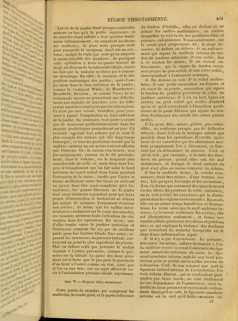 ~ u, W ®“ h ta SSa^ ..Wl’n. «rla S, dilin',.. ù on pr,,; Or. .• t;i ’,^’fcltÜn» ,ruu®8!   ;PWfri«tP \,^ ; '■'MnP‘i«dîLljt il1^, ■L‘^f commua «tiJmi,cilI'*fe '‘«cnoo du fUcMiitur gtettiS Jfl?rM if «'rat fort loin ik ipr'-r l'amputation de la jambe, ettellemênt ’1W i F,;r ’ d.’ir li première, on est quelque- Iüis force d inciser le lijament inter-oiseoi, et ilt le détacher des os dans une étendue [lin ou moins considérable. J’ai déjà 1| llik< en Ironsaitla cause danslaorle obligée flirt eeffeiranclie,pour h ripapoMritwiriimtà fjmk iw rejeter» ^iwn.qnine^. ^Mta, IdidBKttffi* ® . t profonds J* «It, Butte Jraodneds :,,iri. eUut,lbch-5 ^entserétno^ **SS^'ï- tfjt tD®® '. . boni- faut l,u,d,e •- f du übij| lT . h BulrllJf n]j o#01 * t**“J##%L** son ei- ilïü- (iinclk! .'elle i(it Dans cer^ son u dans S^t^' le I»1 issfi '*** OüT 0r' Jes P *** jobl'f^pri»1', ,, *tt Jnit # ■,10 . , ,Si5 RÉGION TIBIO Les os de la jambe étant presque aussi volu- mineux en bas qu’à la partie supérieure , et les muscles étant réduits à leur portion tendi- neuse inférieurement, en amputant au-dessus des malléoles, la peau reste presque seule pour recouvrir le moignon. Aussi est-on con-. venu , malgré la règle qui veut qu’on emporte le moins possible des membres , de pratiquer cette opération à trois ou quatre travers de doigt au-dessous de la tubérosité tibiale, toutes les fois que la maladie ne force pas à remon- ter davantage. En effet, la cicatrice et la dis- position anatomique des parties, après Ta m- pu'ation dans le tiers inférieur de la jambe, comme le voulaient Whitc, de Manchester , Bromfield, Ravaton , et comme Yacca le re- commande encore ne permettent que difficile- ment aux malades de marcher avec les diffé- rentes machines employées par ces chirurgiens. Ce n’est pas une raison, toutefois, pour pros- crire à jamais l’amputation au tiers inférieur de la jambe. Au contraire, tout porte à croire que de nouveaux perfectionnements dans les moyens prothétiques permettront un jour d’y recourir sauvent. Les auteurs qui se sont le plus occupés des varices ont dès long-temps remarqué , et tous les praticiens savent que la saphène externe en est moins souvent affectée que l’interne. Or, la raison s'en trouve, non pas uniquement, comme on le dit générale- ment, dans le volume , ou la longueur plus considérable de celle-ci, mais bien dans l’es- pèce d’étranglement que lui fait subir le bord inférieur du canal crural dans l’aine pendant l’extension de la cuisse, tandis que l’autre se traîne mollement entre les tissus en arrivant au jarret. Sans être aussi complètes qü’à l’a- vant-bras , les gaines fibreuses de la jambe sont assez distinctes cependant pour que leurs points d’intersection se traduisent au dehors par autant de rainures. Permettant d’arriver aux artères, de même que les saillies inter- médiaires conduisent sur le corps des muscles, ces rainures méritent toute l’attention du chi- rurgien dans les opérations. En avant, une d’elles tombe entre le jambier antérieur et l’extenseur commun. On n’a pas de meilleur guide pour lier l’artère tibiale. Une autre , sé- parant les extenseurs du péronier latéral , cor- respond au point le plus superficiel du péroné. Plus en dehors celle que présente le mollet conduit à l’artère péronière, comme la pre- mière sur la tibiale. La gaine des deux péro- niers est si forte que le pus peut la parcourir d’un bout à l’autre comme un étui , ainsi que je l’ai vu une fois , sur un sujet afTecté de ca- rie à l’articulation péronéo-tibiale supérieure. Art. V. — Région tibio-tarsienne. Cette partie du membre qui comprend les malléoles, le coude-pied, et la partie inférieure -TARSIENNE. 401 du tendon d’Achille , offre en dedans et en dehors les saillies malléolaires, en arrière desquelles se voit la fin des gouttières tibio et péronéo-calcanicnnes. Transversalement, sur le coude-pied proprement dit, le doigt dé- couvre, clc dedans en dehors : 1° un enfonce- ment qui sépare la malléole interne du ten- don du jambier antérieur; 2° une saillie , due à ce tendon lui-même; 3° un second en- foncement, qui le sépare du tendon cxlen- seur propre du gros orteil ; 4° une autre saillie , correspondant à l'extenseur commun. A. En dedans on voit : 1° le relief malléo- laire ; 2° une petite excavation au-dessous et en avant de sa pointe , excavation qui sépare le tendon du jambier postérieur de celui du jambier antérieur; 3° à six ou huit lignes en arrière un petit relief qui n’offre d’intérêt qu’en ce qu’il correspond à l’insertion posté- rieure de la gaine fibreuse qui sépare les ten- dons fléchisseurs des orlcils des autres parties molles. 1° La peau, fine, mince, glabre, peu exten- sible , ne renferme presque pas de follicules sébacés. Aussi doit-on la ménager autant que possible dans les opérations. Il résulte égale- ment de ses caractères que les ulcérations met- tent promptement l’os à découvert, et finis- sent par en déterminer la nécrose. C’est ce qu’on voit, par exemple, à la suite des frac- tures du péroné, quand elles ont été mal maintenues, et lorsque le bord externe du pied s’est plus ou moins renversé en dehors. 2 Sur la malléole même, la couche sous- cutanée étant très-mince, d’une texture ser- rée, fait qu’après les coups et les contusions , il ne s’y forme que rarement des épanchements ou des abcès. Au pourtour de celte éminence , on la voit revêtir les caractères qui la distin- guent dans les régions environnantes. En avant, elle est en même temps lamelleuse et filamen- teuse. La veine ainsi que le nerf saphènes in- ternes s’y trouvent renfermés. En arrière, elle est filamenteuse seulement , et forme une couche cellulo-graisseuse très-dense et peloton* née ; ce qui explique la violence des douleurs que ressentent les malades lorsqu’elle est le siège d’une inflammation aiguë. 3° 11 n’y a pas d'aponévrose. Le périoste , très-serré lui-même, adhère-fortement à l'os. La malléole reçoit en avant l’extrémité du liga- ment annulaire antérieur du tarse. Le liga- ment annulaire interne naît de son bord pos- térieur pour se porter sur la saillie interne du calcanéum. C’est de son sommet que part le ligamcnL latéral interne de l’articulation. Ces trois rubans fibreux, qui se confondent quel- quefois par leurs bords, ne sont réellement qu’une dépendance de l’aponévrose , avec la- quelle les deux premiers se continuent évidem- ment. Quoi qu’il en soit, le ligament annulaire interne est le seul qu'il faille examiner ici. 53