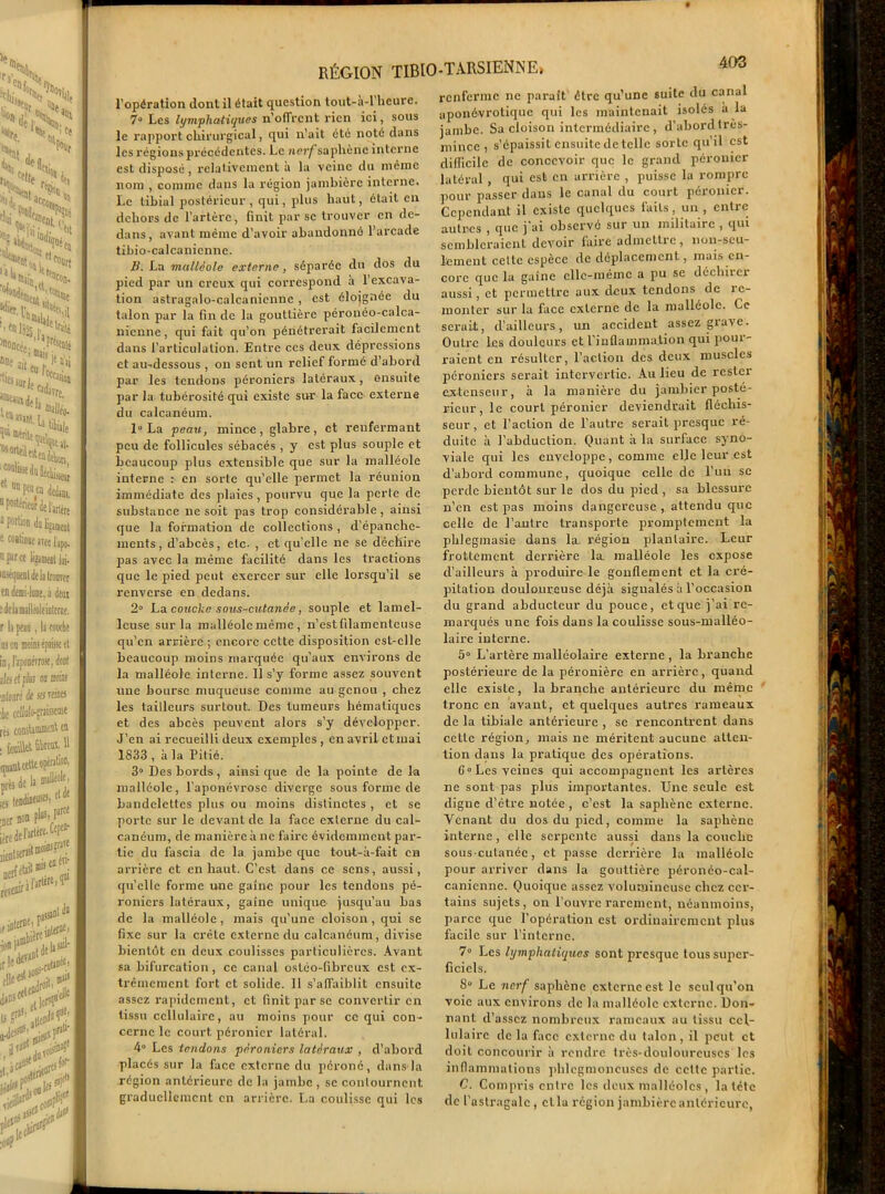 RÉGION TIBIO-TARSIENNE> l’opération dont il était question tout-à-l’hcure. 7° Les lymphatiques n’offrcnt rien ici, sous le rapport chirurgical, qui n’ait été noté dans les régions précédentes. Le nerf saphène interne est disposé, relativement a la veine du même nom , comme dans la région jambière interne. Le tibial postérieur , qui, plus haut, ôtait en dehors de l’artère, finit par se trouver en de- dans, avant même d’avoir abandonné l’arcade tibio-calcaniennc. B, La malléole externe, séparée du dos du pied par un creux qui correspond a l’excava- tion astragalo-calcanicnnc , est éloignée du talon par la fin de la gouttière péronéo-calca- nicnne, qui fait qu’on pénétrerait facilement dans l’articulation. Entre ces deux dépressions et au-dessous , ou sent un relief formé d’abord par les tendons péroniers latéraux, ensuite par la tubérosité qui existe sur la face externe du calcanéum. 1° La peau, mince, glabre, et renfermant peu de follicules sébacés , y est plus souple et beaucoup plus extensible que sur la malléole interne : en sorte qu’elle permet la réunion immédiate des plaies, pourvu que la perte de subslauce ne soit pas trop considérable, ainsi que la formation de collections , d’épanche- ments, d’abcès, etc. , et qu’elle ne se déchire pas avec la même facilité dans les tractions que le pied peut exercer sur elle lorsqu’il se renverse en dedans. 2° La couche sous-cutanée, souple et lamel- lcuse sur la malléole même , n’est filamenteuse qu’en arrière ; encore cette disposition est-elle beaucoup moins marquée qu’aux environs de la malléole interne. 11 s’y forme assez souvent une bourse muqueuse comme au genou , chez les tailleurs surtout. Des tumeurs hématiques et des abcès peuvent alors s’y développer. J’en ai recueilli deux exemples , en avril etmai 1833 , à la Pitié. 3° Des bords, ainsi que de la pointe de la malléole, l’aponévrose diverge sous forme de bandelettes plus ou moins distinctes , et se porte sur le devant de la face externe du cal- canéum, de manière à ne faire évidemment par- tie du fascia de la jambe que tout-à-fait en arrière et en haut. C’est dans ce sens, aussi, qu’elle forme une gaine pour les tendons pé- roniers latéraux, gaine unique- jusqu’au bas de la malléole, mais qu’une cloison, qui se fixe sur la crête externe du calcanéum, divise bientôt en deux coulisses particulières. Avant sa bifurcation, ce canal ostéo-fibreux est ex- trêmement fort et solide. Il s’affaiblit ensuite assez rapidement, et finit par se convertir en tissu cellulaire, au moins pour ce qui con- cerne le court péronier latéral. 4° Les tendons péroniers latéraux , d’abord placés sur la face externe du péroné, dans-la région antérieure de la jambe , se contournent, graduellement en arrière. La coulisse qui les renferme ne paraît être qu’une suite du canal aponévrotique qui les maintenait isolés à la jambe. Sa cloison intermédiaire , d’abord très- mince , s’épaissit ensuite dételle sorte qu’il est difficile de concevoir que le grand péronier latéral , qui est en arrière , puisse la rompre pour passer dans le canal du court péronier. Cependant il existe quelques faits, un , entre autres , que j'ai observé sur un militaire , qui sembleraient devoir laire a dm c Lire , non-seu- lement celte espèce de déplacement, mais en- core que la gaine elle-même a pu se déchirer aussi, et permettre aux deux tendons de îc- monter sur la face externe de la malléole. Ce serait, d’ailleurs, un accident assez giave. Outre les douleurs et l’inflammation qui pour- raient en résulter, l’action des deux muscles péroniers serait intervertie. Au lieu de rcstei extenseur, à la manière du jambier posté- rieur, le court péronier deviendrait fléchis- seur , et l’action de l’autre serait presque ré- duite à l’abduction. Quant à la surface syno- viale qui les enveloppe, comme elle leur est d’abord commune, quoique celle de l’un se perde bientôt sur le dos du pied , sa blessure n’en est pas moins dangereuse , attendu que celle de l’autre transporte promptement la phlegmasie dans la. région plantaire. Leur frottement derrière la malléole les expose d’ailleurs à produire le gonflement et la cré- pitation douloureuse déjà signalés à l’occasion du grand abducteur du pouce, et que j’ai re- marqués une fois dans la coulisse sous-malléo- laire interne. 5° L’artère malléolaire externe , la branche postérieure de la péronière en arrière, quand elle existe, la branche antérieure du même tronc en avant, et quelques autres rameaux de la tibiale antérieure , se rencontrent dans cette région, mais ne méritent aucune atten- tion dans la pratique des opérations. 6“Les veines qui accompagnent les artères ne sont pas plus importantes. Une seule est digne d’être notée , c’est la saphène externe. Venant du dos du pied, comme la saphène interne, elle serpente aussi dans la couche sous-cutanée, et passe derrière la malléole pour arriver dans la gouttière péronéo-cal- caniennc. Quoique assez volumineuse chez cer- tains sujets, on l’ouvre rarement, néanmoins, parce que l’opération est ordinairement plus facile sur l’interne. 7° Les lymphatiques sont presque tous super- ficiels. S° Le nerf saphène externe est le seul qu’on voie aux environs de la malléole externe. Don- nant d’assez nombreux rameaux au tissu cel- lulaire delà fice externe du talon, il peut et doit concourir à rendre très-douloureuses les inflammations phlcgmoncuscs de cette partie. 0. Compris entre les deux malléoles , la tête de l’astragale , clla région jambière antérieure,