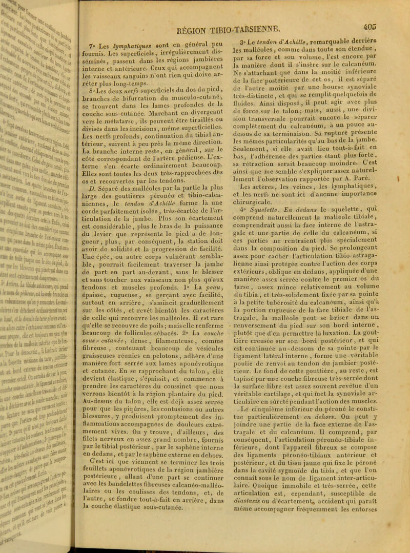 ‘•X, •VL- eHr r;l. ■ 'jiur( ^tiaL »Kf, H» %r„ Pi- KC'^iur’ ,-^s ,sti “'«V a- La 0,,,.., a,«dii «un., PHuitr cou- im'rat in...., ,°e*Ql«Uftp ZTh.^ ^|ei jw|“p«ot «b- I l^wleiii^ii, a “«ures qui pendrtal dans ces D QhtOHMJt djD«tMKi. rtl ^ Liait anterieure, qui prend 1 de fttittue ,at la unie branclienn uninniM iju on J rencontre, tarnl < m UiÀ/nl ' dltJorulidattnefhtaimt , L'u|[( lutecieur commun et l'es- pre, elle fit toujours mçm fl® de ii nulleole interne quedeïei- !i découvrir, ü iiudvait inciser „ttf «frie J» Une, (■*’’’ I externe du tendon eïtensenr ...rial Onaurailàd»“{ L-e.kliP»01 rt ^ I mcllen* ,rtHû^e ei ■' v canneléi ®Jli ,irerat«üiQ““::;,„t tentée: i*n au » D? *** * . l'artère ireeî1 tenir „ onen^^f 8 wp profond1 ****** idine»^!, S1JI ,,urceq»tl#' ^wn;3r>' 4 r,<u lacco^Lprin^: ,uit f „ de ici daO» le» ToirP] ,bcrJ RÉGION TIBIO-TARSIENNE. 405 7» Les lymphatiques sont en général peu fournis. Les superficiels, irrégulièrement dis- séminés, passent dans les régions jambières interne et antérieure. Ceux qui accompagnent les vaisseaux sanguins n’ont rien qui doive ai- rèter plus long-temps. S° Les deux nerfs superficiels du dos du pied , branches de bifurcation du musculo-cutanù, se trouvent dans les lames profondes de la couche sous-cutanée. Marchant en divergeant vers le métatarse, ils peuvent être tiraillés ou divisés dans les incisions, même superficielles. Les nerfs profonds, continuation du tibial an- térieur, suivent à peu près la même direction. La branche interne reste, en général , sur le côté correspondant de l’artère pédieuse. L ex- terne s’en écarte ordinairement beaucoup. Elles sont toutes les deux très-rapprochées dès os et recouvertes par les tendons. D. Séparé des malléoles par la partie la plus large des gouttières péronéo et tibio-calca- niennes, le tendon d'Achille forme là une corde parfaitement isolée , très-écartée de l’ar- ticulation de la jambe. Plus son écartement est considérable , plus le bras de la puissance du levier que représente le pied a de lon- gueur , plus , par conséquent, la station doit avoir de solidité et la progression de facilité. Une cpée, ou autre corps vulnérant sembla- ble, pourrait facilement traverser la jambe de part en part au-devant, sans le blesser et sans toucher aux vaisseaux non plus qu’aux tendons et muscles profonds. 1° La peau, épaisse, rugueuse, se gerçant avec facilité, surtout en arrière, s’amincit graduellement sur les côtés, et revêt bientôt les caractères de celle qui recouvre les malléoles. Il est rare qu’elle se recouvre de poils; mais elle renferme beaucoup de follicules sébacés. 2° La couche sous - cutanée , dense, filamenteuse, comme fibreuse , contenant beaucoup de vésicules graisseuses réunies en pelotons , adhère d’une manière fort serrée aux lames aponévrotique et cutanée. En se rapprochant du talon , elle devient élastique, s’épaissit, et commence à prendre les caractères du coussinet que nous verrons bientôt à la région plantaire du pied. Au-dessus du talon, elle est déjà assez serrée pour que les piqûres, les contusions ou autres blessures, y produisent promptement des in- flammations accompagnées de douleurs extrê- mement vives. On y trouve, d’ailleurs, des filets nerveux en assez grand nombre, fournis par le tibial postérieur , par le saphène interne en dedans, et parle saphène externe en dehors. C’est ici que viennent se terminer les trois feuillets aponévrotiques de la région jambière postérieure , allant d’une part se continuer avec les bandelettes fibreuses calcanéo-malléo- laires ou les coulisses des tendons, et, de 1 autre, se fondre tout-a-fait en arrière , dans la couche élastique sous-cutanée. 3° Le tendon d'Achille, remarquable derrière les malléoles , comme dans toute son étendue , par sa force et son volume, l’est encore par la manière dont il s’insère sur le calcanéum. Ne s’attachant que dans la moitié inférieure de la face postérieure de cet os, il csl séparé de l’autre moitié par une bourse synoviale très-distincte, et qui se remplit quelquefois de fluides. Ainsi disposé, il peut agir avec plus de force sur le talon; mais, aussi, une divi- sion transversale pourrait encore le séparer complètement du calcanéum, à un pouce au- dessus de sa terminaison. Sa rupture présente les mêmes particularités qu’au bas de la jambe. Seulement, si elle avait lieu tout-à-fait en bas, l’adhérence des parties étant plus forte , sa rétraction serait beaucoup moindre. C est ainsi que me semble s’expliquer assez naturel- lement l’observation rapportée par A. Paré. Les artères, les veines, les lymphatiques, et les nerfs ne sont ici d’aucune importance chirurgicale. 4° Squelette. En dedans le squelette, qui comprend naturellement la malléole tibiale , comprendrait aussi la face interne de l’astra- gale et une partie de celle du calcanéum, si ces parties ne rentraient plus spécialement dans la composition du pied. Se prolongeant assez pour cacbcr l’articulation tibio-astraga- lienne ainsi protégée contre l’action des corps extérieurs, oblique en dedans, appliquée d’une manière assez serrée contre le premier os du tarse , assez mince relativement au volume du tibia , et très-solidement fixée par sa pointe à la petite tubérosité du calcanéum, ainsi qu’à la portion rugueuse de la face tibiale de l’as- tragale, la malléole peut se briser dans un • renversement du pied sur son bord interne , plutôt que d’en permettre la luxation. La gout- tière creusée sur son bord postérieur, et qui est continuée au-dessous de sa pointe par le ligament latéral interne , forme une véritable poulie de renvoi au tendon du jambier posté- rieur. Le fond de cette gouttière , au reste , est tapissé par une couche fibreuse très-serrée dont la surface libre est assez souvent revêtue d’un véritable cartilage, et qui met la synoviale ar- ticulaire en sûreté pendant l’action des muscles. Le cinquième inférieur du péroné le consti- tue particulièrement en dehors. On peut y joindre une partie de la face externe de l’as- tragale et du calcanéum. 11 comprend, par conséquent, l’articulation péronéo-tibialc in- férieure , dont l’appareil fibreux se compose des ligaments péronéo-tibiaux antérieur et postérieur, et du tissu jaune qui fixe le péroné dans la cavité sygmoïde du tibia, et que l’on connaît sous le nom de ligament inter-articu- laire. Quoique immobile et très-serrée, cette articulation est, cependant, susceptible de diastasis ou d’écartcmcnh, accident qui parait même accompagner fréquemment les entorses