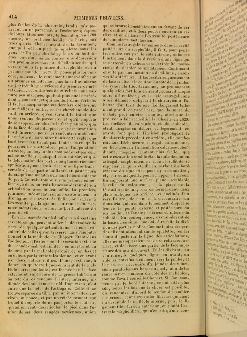 plus faciles delà chirurgie, tandis qu’aupa- ravant on ne parvenait à l’exécuter qu’après de longs tâtonnements; tellement qu’en 1799 encore, un praticien habile, de Paris, mit trois quarts d’heure avant de la terminer, quoiqu’il eût un pied de squelette sous les yeux. 6° Un peu plus loii^, à six ou huit li- gnes environ, se rencontre une dépression peu profonde et souvent difficile à sentir , qui correspond à la jointure du scaphoïde et du premier cunéiforme. 7° Un pouce plus loin en- core, on trouve h; renflement antéro-inférieur du premier cunéiforme, puis la saillie interne de 1 extrémité postérieure du premier os mé- tatarsien, et, entre ’ces deux reliefs, une rai- nure peu marquée, qui l’est plus que la précé- dente, pourtant, et qui conduit dans l’article. 11 faut remarquer que ces derniers objets sont plus faciles à sentir , en les cherchant de de- vant en arrière, qu’en suivant le trajet que nous venons de parcourir, et qu’il importe de se rapprocher plus de la face plantaire que de la face dorsale du pied , en parcourant son bord- interne, pour les rencontrer aisément. C est faute de faire attention à cette règle , que les élèves n en tirent pas tout le parti qu’ils pourraient en attendre, pour l’amputation. Au reste , un moyenplus commode, et par cela même meilleur, puisqu’il est aussi sûr, et que la déformation des parties ne gêne en rien son application, consiste à tirer une ligne trans- versale de la partie saillante et postérieure du cinquième métatarsien, sur le bord interne du pied. Ce trait tombe sur le premier cunéi- forme , à deux ou trois lignes au-devant de son articulation avec le scaphoïde. La première j-ointure cunéo-métatarsicnnc existe à neuf ou dix lignes en avant. 8° Enfin, on arrive à l'extrémité phalangiennc ou renflée du pre- mier métatarsien, et sur le bord interne du gros orteil. La face dorsale du pied offre aussi certains caractères qui peuvent aider à déterminer lo siège de quelques articulations, et en parti- culier, de celles qu’on traverse- dans l'amputa- tion selon la méthode de Chopart. Étant dans l’adductionet l’extension , l’excavation externe du coude-pied est limitée , en arrière et en dehors, par la malléole péronière, en bas et en dehors par la crête calcanienne , et en avant par deux autres saillies. L’une, externe, à douze ou quatorze lignes en avant de la mal- léole correspondante , est formée par la face externe et supérieure de la grosse tubérosité ou tête du calcanéum-. L’autre, interne, in- diquée dès long-temps par M. Dupuytrcn, n’est autre que la tête de l’astragale. Celle-ci se trouve séparée du tibia par un intervalle d’en- viron un pouce, et par un rétrécissement sur lequel il importe de ne pas porter le couteau quand on veut désarticuler le pied dans ï’u nion de ses deux rangées tarsiennes, union qui se trouve immédiatement au-devant de cet deux saillies, et à deux pouces environ en ar- rière et en dedans de l’extrémité postérieure du cinquième métatarsien. Comme l’astragale est emboîté dans la cavité postérieure du scaphoïde, il faut, pour péné- trer entre eux par le côté interne, enfoncer 1 instrument dans la direction d’une ligne qui 6C porterait en dehors vers l'extrémité posté- rieure du dernier os métatarsien. Continuant ensuite par une incision eu demi-lune , à con- vexité antérieure, il faut éviter soigneusement de laisser glisser le couteau du côté de la jambe. La synoviale tibio-tarsienne, se prolongeant quelquefois fort loin en avant, courrait risque alors d'être lésée , et la tète aslragalienne ainsi dénudée obligerait le chirurgien à l’a- battre d’un trait de scie. Le danger est telle- ment grand en pareil cas, que la mort du malade peut en être la suite, ainsi que le prouve un fait recueilli à la Charité en 1829. Les surfaces du calcanéum et du cuboïde, étant dirigées en dehors et légèrement en avant, font que si l'incision prolongeait le demi-cercle précédent en arrière, elle tombe- rait sur l’échancrure astragalo-calcanicune, au lieu d’ouvrir l'articulation calcanéo-cuboï- dicnne, méprise d’autant plus facile, que cette excavation semble être la suite de l’union aslragalo-scaphoïdienne ; mais il suffit de se rappeler ce qui a été dit en parlant du bord- externe du squelette, pour s’y reconnaître , et, par conséquent, pour échapper à l’erreur. En supposant une surface plane , semblable à celle du calcanéum , à la place de la tète astragaliennc, ces os formeraient deux plans obliques en arrière, et inclinés l’un vers l’autre, de manière à circonscrire un- sinus triangulaire, dans le sommet duquel se trouve la pointe externe et postérieure du scaphoïde , et l’angle postérieur et interne du cuboïde. En conséquence , c’est au-devant de la base de ce sinus que doit éLrc faite la divi- sion des parties mollos. Comme toutes ces par- ties glissent aisément sur le squelette , en les coupant juste sur la ligne des articulations, elles ne manqueraient pas de se retirer en ar- rière , et de laisser une partie de la face supé- rieure, des osa découvert. En les divisant, au contraire, à quelques lignes en avant, un aide les entraîne facilement vers la jambe, et il n’csl pas nécessaire d’y joindre deux inci- sions parallèles aux bords du pied , afin de les renverser en lambeau du côté des malléoles , comme l’avait conseillé Chopart. Si l'on com- mence par le bord interne, ce qui estle plus sûr, toutes les fois que la chose est possible, on rencontre d’abord le tendon du jambier postérieur , et une expansion fibreuse qui vient du devant de la malléole interne, puis, le li- gament tibio-larsicn antérieur, ou plutôt l’as- tragalo-scaphoïdicn, qui n’en est qu’une con- Ci» ’jic»1 W I, c«|!-I n«>'1 .nu <ijf i. p O’ . .irill11 )ï‘ dP‘V< t)(»nr . 1 JE* JJ1'C njr J!' «I due ‘ |,i dfJ5 0 en fts*1 , onla®|bL recourir ï’<< r ait«.Co°îcr;q nombreows CM ^antti du cubi na, étint obliques, lire le ci .lu-vuf-- la - dernier os du métatarse > couteau claDS la UCU  1 fl^^airdc r-|ie po5ié, Germer v» ™ 1 trémitè [Mauîienne du premier, cuboïde avec le quatrième métala 1 faut quel presque transversale, , porter l’instrument à une deuii-li riére pouries séparer. Celle des Ire lafonue clmlatarsien est aussi ; traîTcrale, mais quelquefois un reure ah précédente. Quand on têts, on trausporte le couteau sur terne de U première MlraUion », qui est àluêt i Viou Ues desorteils. Ici, les surfaces SSjaï ^^métatarsien. Sion ^ direct; ^eu^ier, ni , ^flclrer ont „i Etmicr ei i»i! e»e»dtt ». u une aCdc trois Mil y-, ■ht,