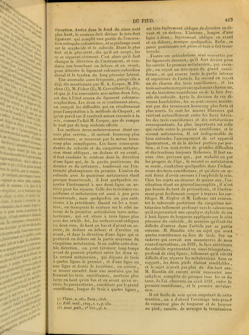 - * Cl. ^ H , «&SL& NJ© %h^- . V, XPîr l^16i V '‘'UN ■ ■■ 'h-. <s:^iS Hi,, . lH.f. Mie. Ck TH, lr- ( •it'- oiL fi «le 1 îrifui - “e % L j à r. * M?;< S‘ 'Krf1r( l ^ll (V1 /e « «'**«.J>is - - ?eo «> 4ebor d^' ,qI  ’■** ^bon t* i ”* ^ide SJfw«îte«i lp*éW2“ prol“W it • Wll ZT^** ''*»(««..; «j prier et union sc .. , I'11 Jele dil eu parLmt da bord erne do «jadclle, pour sj reconnaître, par coavsjufnt, pour échapper i i trreur. “V»l « surface pbc. «emblible cil.,' il» alfiiéam, i li place de li i'ln:;ilimc, ca ûs fmirânt dm < u!)li![(ia en amère, el inclinii l'un l'jntn, île mmtc à circonscrire uo lnan£uiairetd>DS le sommet duquel se , U comte citerne et çoiUrieart du ,‘re ïanî\e çosUntur et mternedii b om^'ctl‘üm moll^ Commctoiile>ce>[ |ceprlics B en les D pot j**rhSf“-1 .ws-f-kZSü. e retirrren ar- ^e^oraa L|e»^nl,a“ J?aot' rC' j Iijrif* - la )»*!' «*?«**Kt*£ '£*&SPi ■ ^ tu** , i> inlirDt’ i„tol|a DU finuation. Arrivé dans le fond du 6inus noté ]ilus haut, le couteau doit diviser le très-fort ligament qui remplit une partie de l'excava- tion astragalo-calcunienne, cl sc prolonge aussi sur le scaphoïde et le cuboïde. Etant le plus ■fort et le plus serré, dès qu’il est coupé, les os se séparent aisément. C'est alors qu’il faut changer la direction de l’instrument, et con- duire son tranchant en dehors et en avant, pour détruire le ligament calcanéo-cuboidicn dorsal et le tenden du long péronier latéral. Une anomalie assez fréquente, puisqu’elle a déjà été mentionnée par M. A. Cooper, M. Pli- chon (1), M. Fisher (2), M. Cruvcilhicr (3), etc., et que je l’ai rencontrée moi-même deux fois, est due à l'état osseux du ligament calcanéo- scaphoïdien. Les deux os sc continuant alors, on conçoit les difficultés qui en résulteraient pour l’amputation à la méthode deChopart, et qu’en pareil cas il vaudrait mieux recourir à la scie, comme l’a fuit M. Cooper, que de rompre le tout par de trop violents effiorts. Les surfaces tarso-mètatarsiennes étant en- core plus serrées , et surtout beaucoup plus nombreuses , sc trouvent par là même beau- coup plus compliquées. Les faces correspon- dantes du cuboïde et du cinquième métatar- sien étant obliques , en dedans et en avant , il faut conduire le couteau dans la direction d’une ligne qui, de la partie postérieure du dernier os du métatarse, tomberait sur l’ex- trémité phalangienne du premier. L’union du cuboïde avec le quatrième métatarsien étant presque transversale, il faut quelquefois re- porter l’instrument a une demi-ligne en ar- rière pour les séparer. Celle des troisièmes cu- néiforme et métatarsien est aussi à peu près transversale, mais quelquefois un peu anté- rieure à la précédente. Quand on les a écar- tées , on transporte le couteau sur le côté in- terne de la première articulation larso-méta- tarsienne, qui est située à trois lignes plus près des orteils. Ici, les surfaces sont obliques en deux sens, de haut en bas et d’avant en ar- rière, de dedans en dehox-s et d’arrière en avant, et dans la direction d’une ligne qui se porterait en dehors sur la partie moyenne du cinquième métatarsien. Si on oublie cette dou- ble direction, on peut tâtonner long-temps avant de pouvoir pénétrer entre les deux os. Le second métatarsien , qui dépasse de trois à quatre lignes le premier , et d’une ligne ou une ligne et demie le troisième, en arrière , * se trouve encadré dans une mortaise que lui forment les trois cunéiformes, mortaise plus large en haut qu’en bas et en avant qu’en ar- rière. Sa paroi externe , constituée par le grand cunéiforme, longue de trois à quatre lignes , (i) Thèse, n. xGi. Paris, 18x8. (x) Bihl. môd., 18x9 , t. x, p. 43x. (3) Aiiat. path., xe livr., pi. 4. PIED. 415 est très-légèrement oblique de derrière en de- vant et en dedans. L’interne , longue d’une ligne à deux > légèrement oblique en avant et en dehors, manque quelquefois. Enfin, sa , paroi postérieure est plane cl tout-à-fait trans- versale. Toutes ces articulations sont couvertes par les ligaments dorsaux, qu’il faut diviser poul- ies ouvrir. Le premier métatarsien, par exem- ple, en reçoit un très-épais du grand cunéi- forme , et qui couvre toute la partie interne et supérieure de l’article. Le second en reçoit un de chacun des trois cunéiformes, et les trois suivants en reçoivent également chacun un, ou du troisième cunéiforme ou de la face doi-- salc du cuboïde. Après la division de ces di- verses bandelettes , les os sont encore mainte- nus par des trousseaux beaucoup plus forts et plus serrés. Ce sont les masses fibreuses qui existent naturellement entre les faces latéra- les des trois cunéiformes et des métatarsiens correspondants. La plus importante est celle qui existe entre le premier cunéiforme et le second métatarsien. 11 est indispensable de bien entendre l’arrangement de cet appareil ligamenteux, et de le diviser portion par por- tion , si l'on veut éviter de grandes difficultés et des tractions toujours fâcheuses. Il faut en- core être prévenu que , par maladie ou par les progrès de l’âge , le second os métatarsien se soude, s'ankylose quelquefois dans l’échan- crure des trois cunéiformes, et qu’a lors oh se- rait forcé d’avoir recours à l’emploi de la scie. Chez les sujets au-dessous de quinze ans , l’os- sification étant en général incomplète , il n'est pas besoin de tant de précautions, et l’instru- ment peut facilement couper à tx-avers les car- tilages. M. Ziégler et M. Lisfranc ont rencon- tré le tubercule postérieur du cinquième mé- tatarsien tellement prolongé vers le calcanéum qu’il représentait une apophyse styloïde de six à huit ligues de longueur appliquée sur le côté péronier du cuboïde , de manière qu’il eût été difficile d’entrer dans l’article par sa partie externe. M. Blandin cite un sujet qui avait quatre cunéiformes au lieu de trois. Sur un cadavre qui servait aux manœuvres de mon cours d’opérations, en 1829 , la face antérieure du cuboïde représentait un sinus triangulaire, profond de cinq lignes , tellement qu’il eût été difficile d’en séparer les métatarsiens. Sous ce rapport, les deux pieds étaient semblables , et le sujet n’avait pas plus de dix-huit ans. M. Blandin dit encore avoir rencontré une ankylosé complète de presque tous les os du tarse. Je l’ai observée en avril 1833 , entre le premier cunéiforme, et le premier métatar- sien. Il est facile de voir qu’en amputant de cette manière , on a d’abord l'avantage très-grancf de conserver plus de longueur et de largeur au pied ; ensuite, de ménager la terminaison