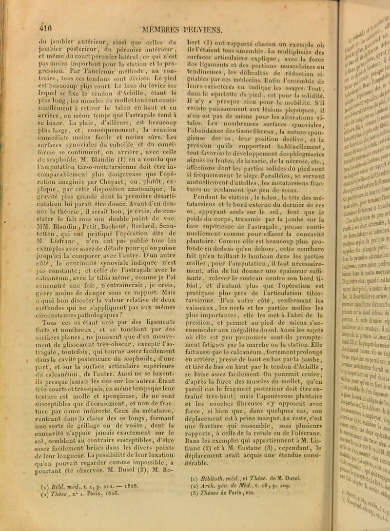 du jambier antérieur, ainsi que celles du jambicr postérieur, du péronier antérieur, et même du court péronier latéral ; ce qui n’est pas moins important pour la station et la pro- gression. Par l’ancienne méthode , au con- traire , tous ces tendons sont divisés. Le pied est beaucoup plus court. Le bras du levier sur lequel se fixe le tendon d’Achille, étant le plus long, les muscles du mollet tendent conti- nuellement à retirer le talon en haut et en arrière, en même temps que l’astragale tend à se luxer. La plaie, d’ailleurs, est beaucoup plus large, et, conséquemment, la réunion immédiate moins facile et moins sûre. Les surfaces synoviales du cuboïde et du cunéi- forme se continuent, en arrière, avec celle du scaphoïde. M. Blandin (J) en a conclu que l’amputation tarso-métatarsienne doit être in- comparablement plus dangereuse que l’opé- ration imaginée par Chopart, ou, plutôt, ex- plique, par cette disposition anatomique, la gravité plus grande dont la première désarti- culation lui paraît être douée. Avant d’en don- ner la théorie , il serait bon, je crois, de con- stater le fait sous son double point de vue. MM. Blandin , Petit, Bachoué, Béclard, Scou- tetten, qui ont pratiqué l’opération dite de M. Lisfranc , n’en ont pas publié tous les exemples avec assez de détails pour qu'on puisse jusqu’ici la comparer avec l’autre. D’un autre côté, la continuité synoviale indiquée n’est pas constante ; et celle de l’astragale avec le calcanéum , avec le tibia même , comme je l’ai rencontré une fois, n’entraînerait, je crois, guère moins de danger sous ce rapport. Mais à quoi bon discuter la valeur relative de deux méthodes qui ne s’appliquent pas aux mêmes circonstances pathologiques P Tous ces os étant unis par des ligaments forts et nombreux, et se touchant par des surfaces planes , ne jouissent que d’un mouve- ment de glissement très-obscur , excepté l’as- tragale, toutefois, qui tourne assez facilement dans la cavité postérieure du scaphoïde, d’une part, et sur la surface articulaire supérieure du calcanéum , de l’autre. Aussi ne se luxent- ils presque jamais les uns sur les autres. Etant très-courts et très-épais, en même temps que leur texture est molle et spongieuse, ils ne sont susceptibles que d’écrasement, et non de frac- ture par cause indirecte. Ceux du métatarse, rentrant dans la classe des os longs, formant une sorte de grillage ou de voûte, dont la concavité n’appuie jamais exactement sur le sol, semblent au contraire susceptibles, d’èlrc assez facilement brisés dans les divers points de leur longueur. La possibilité de leur luxation qu’on pouvait regarder comme impossible , a pourtant été observée. M. Dusol (2), M. Ro- (i) Bill. médt, t. 1, p. an.— 1828. <î) Thèse, n° i. Paris, 182G. hort (1) ont rapporté chacun un exemple où ils 1 étaient tous ensemble. La multiplicité des surfaces articulaires explique , avec la force des ligaments et des portions musculaires ou tendineuses , les difficultés de réduction si- gnalées par ces médecins. Enfin l’ensemble de leurs caractères en indique les usages. Tout, dans le squelette du pied , est pour la solidité. 11 n’y a presque rien pour la mobilité. S’il ïésislc puissamment aux lésions physiques, il n’en est pas de même pour les altérations vi- tales. Les nombreuses surfaces synoviales, l’abondance des tissus fibreux , la nature spon- gieuse des os, leur position déclive, et la pression qu’ils supportent habituellement, tout favorise le développement dcsphlegmasics aiguës ou lentes, de la carie, de la nécrose, etc., affections dont les parties solides du pied sont si fréquemment le siège.Parallèles, se servant mutuellement d'attelles , les métatarsiens frac- turés 11e réclament que peu de soins. Pendant la station , le talon, la tête des mé- tatarsiens et le bord externe du dernier de ces os, appuyant seuls sur le sol, font que le poids du corps, transmis par la jambe sur la face supérieure de l’astragale , presse conti- nuellement comme pour effacer la concavité plantaire. Comme elle est beaucoup plus pro- fonde en dedans qu’en dehors , cette courbure fait qu’en taillant le lambeau dans les parties molles , pour l’amputation , il faut nécessaire- ment, afin de lui donner une épaisseur suffi- sante , relever le couteau contre son bord ti- bial , et d’autant plus que l’opération est pratiquée plus près de l’articulation tibio- tarsienne. D’un autre côté , renfermant les vaisseaux , les nerfs et les parties molles les plus importantes, elle les met à l'abri de la pression, et permet au pied de mieux s’ac- commoder aux inégalités dusol. Aussi les sujets où elle est peu prononcée sont-ils prompte- ment fatigués par la marche ou la station. Elle faitaussi que le calcanéum , fortementprolongé en arrière , pressé de haut en bas parla jambe, et tiré de bas en haut par le tendon d’Achille , se brise assez facilement. On pourrait croire, d’après la force des muscles du mollet, qu’en pareil cas le fragment postérieur doit être en- traîné très-haut; mais l’aponévrose plantaire et les couches fibreuses s’y opposent avec force, si bien que, dans quelques cas, son déplacement est à peine marqué. Au reste, c’est une fracture qui ressemble, sous plusieurs rapports , à celle de la rotule ou de l’olécrane. Dans les exemples qui appartiennent à M. Lis- franc (2) et à M. Custane (3), cependant, le déplacement avait acquis une étendue consi- dérable. (1) Bibliotli. nied., et Thèse, de M. Dusol. (a) Arcli. gèr). de Mèd., t. 16, p. 10g. (3) Thèses de Paris , etc. ,rhoi Üc cv J/'1 £ fît OS tal^/epa'5'- .•■,rC ■ - 'drw :zr*?ü , rail ^ ,f I to02ucur ,11$ ■ JeW“sl! S<,>'lerdc! d'abuser ■ ternit1 fortement1 «es faces inlerne et uifenear rappeler. Oa n'amputc po'M, |i première articulation 1 IjBïienne, parce qu’on préfère fa dam la partie moyenne D'un autre côté, quand il est lui on ne doit point, à moins de 1 lue, le désarticuler en arrière, 1 premier candfomc formerait u eàanle sur le tord ialerae du fl1®*®. Si cette dernière rèj, nanttTO «et avantage, il n’c ^«ranona’iUe- Pareil cas; a iournit un •Utfonh^.,8 Priais h ^iJ.eer(ioD2ipenser’ ^hcennv. ,,7.iqer Saison , -entre *%< ccs detii 1 2 « . °Pératj0I .^ele •I1'ei1 S' s w f“daiit L.s’cesu '%n °l>lii tÇ