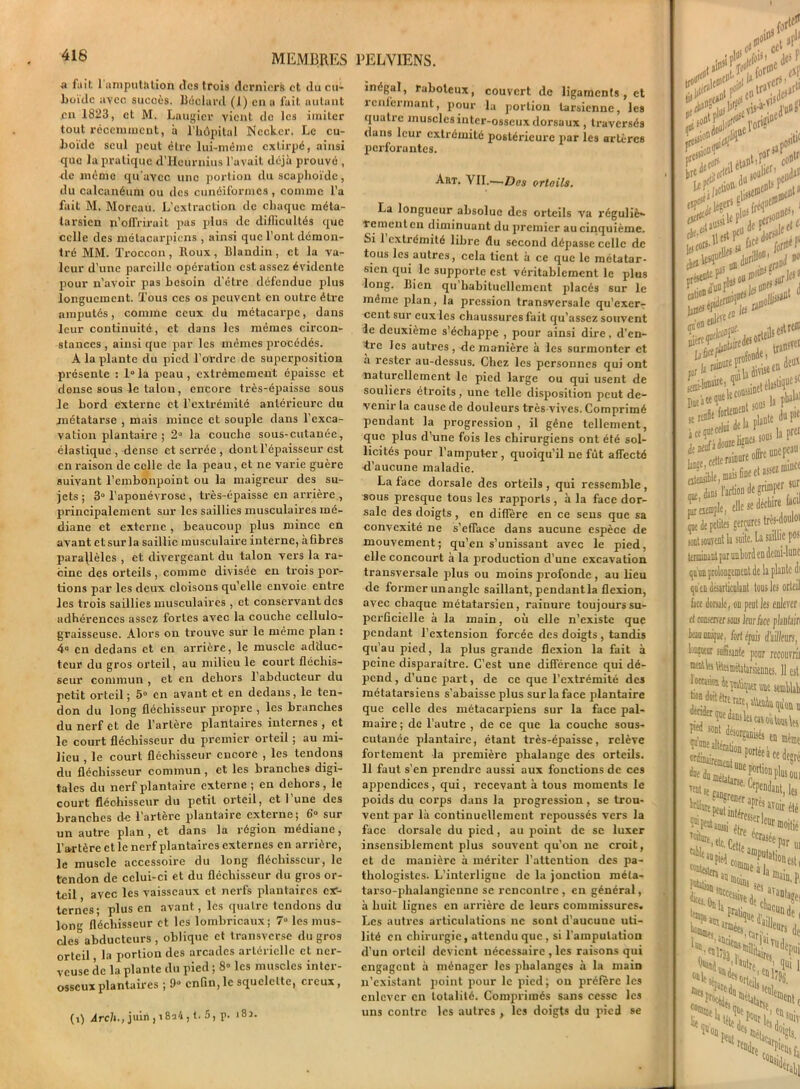 416 a fait 1 amputation des trois derniers et du cu- boi'dc avec succès. Béclard (1) en a fait autant en 1823, et M. Laugier vient do les imiter tout récemment, à l’hôpital Necker. Le cu- boïde seul peut être lui-même extirpé, ainsi que la pratique d’Hcurnius l’avait déjà prouvé , de même qu'avec une portion du scaphoïde, du calcanéum ou des cunéiformes, comme l’a fait M. Moreau. L’extraction de chaque méta- tarsien n’olfrirait pas plus de difficultés que celle des métacarpiens , ainsi que l’ont démon- tré MM. Troccon , Roux , Blandin , et la va- leur d’une pareille opération est assez évidente pour n’avoir pas besoin d'être défendue plus longuement. Tous ces os peuvent en outre être amputés, comme ceux du métacarpe, dans leur continuité, et dans les mêmes circon- stances , ainsi que par les mêmes procédés. A la plante du pied l’ordre de superposition présente : 1° la peau , extrêmement épaisse et donse sous le talon, encore très-épaisse sous le bord externe et l’extrémité antérieure du métatarse , mais mince et souple dans l’exca- vation plantaire; 2° la couche sous-cutanée, élastique, dense et serrée , dont l’épaisseur est en raison de celle de la peau, et ne varie guère suivant l’embonpoint ou la maigreur des su- jets; 3° l’aponévrose , très-épaisse en arrière , principalement sur les saillies musculaires mé- diane et externe, beaucoup plus mince en avant et sur la saillie musculaire interne, à fibres parajlèles , et divergeant du talon vers la ra- cine des orteils , comme divisée en trois por- tions par les deux cloisons qu’elle envoie entre les trois saillies musculaires , et conservant des adhérences assez fortes avec la couche cellulo- graisseuse. Alors on trouve sur le même plan : 4° en dedans et en arrière, le muscle adduc- teur du gros orteil, au milieu le court fléchis- seur commun , et en dehors 1 abducteur du petit orteil; 5° en avant et en dedans, le ten- don du long fléchisseur propre , les branches du nerf et de l’artère plantaires internes , et le court fléchisseur du premier orteil ; au mi- lieu , le court fléchisseur encore , les tendons du fléchisseur commun , et les branches digi- tales du nerf plantaire externe; en dehors, le court fléchisseur du petit orteil, et 1 une des branches de l'artere plantaire externe; 6° sur un autre plan , et dans la région médiane, l’artère et le nerf plantaires externes en arrière, le muscle accessoire du long fléchisseur, le tendon de celui-ci et du fléchisseur du gros or- teil avec les vaisseaux et nerfs plantaires ex- ternes; plus en avant, les quatre tendons du long fléchisseur et les lombricaux; 7“ les mus- cles° abducteurs, oblique et transverse du gros orteil, la portion des arcades artérielle et ner- veuse de la plante du pied ; 8“ les muscles inter- osseux plantaires ; 9° enfin, le squelette, creux, 1 82. inégal, raboteux, couvert de ligaments , et renfermant, pour la portion tarsienne, les quatre muscles inter-osseux dorsaux , traversés dans leur extrémité postérieure par les artères perforantes. Art. VII.-—Dos ortoils. La longueur absolue des orteils va réguliè- rement en diminuant du premier au cinquième. Si 1 extrémité libre du second dépasse celle de tous les autres, cela tient à ce que le métatar- sien qui le supporte est véritablement le plus long. Bien qu’habituellement placés sur le même plan, la pression transversale qu’exer- cent sur eux les chaussures fait qu’assez souvent le deuxième s’échappe , pour ainsi dire, d’en- tre les autres, -de manière à les surmonter et a rester au-dessus. Chez les personnes qui ont naturellement le pied large ou qui usent de souliers étroits, une telle disposition peut de- venir la cause de douleurs très-vives. Comprimé pendant la progression, il gêne tellement, que plus d’une fois les chirurgiens ont été sol- licités pour l’amputer, quoiqu'il ne fût affecté d’aucune maladie. La face dorsale des orteils , qui ressemble , sous presque tous les rapports , à la face dor- sale des doigts , en diffère en ce sens que sa convexité ne s’efface dans aucune espèce de mouvement; qu’en s’unissant avec le pied, elle concourt à la production d’une excavation transversale plus ou moins profonde , au lieu de former unangle saillant, pendant la flexion, avec chaque métatarsien, rainure toujours su- perficielle à la main, où elle n'existe que pendant l’extension forcée des doigts , tandis qu’au pied, la plus grande flexion la fait à peine disparaître. C’est une différence qui dé- pend , d’une part, de ce que l’extrémité des métatarsiens s’abaisse plus sur la face plantaire que celle des métacarpiens sur la face pal- maire ; de l’autre , de ce que la couche sous- cutanée plantaire, étant très-épaisse, relève fortement -la première phalange des orteils. 11 faut s’en prendre aussi aux fonctions de ces appendices , qui , recevant à tous moments le poids du cox-ps dans la progression, se trou- vent par là continuellement repoussés vers la face dorsale du pied, au point de se luxer insensiblement plus souvent qu’on ne croit, et de manière à mériter l’attention des pa- thologistes. L’interligne de la jonction méta- tarso-phalangienne se rencontre, en général, à huit lignes en arrière de leurs commissures. Les autres articulations ne sont d’aucune uti- lité en chirurgie, attendu que, si l’amputation d'un orteil devient nécessaire , les raisons qui engagent à ménager les phalanges à la main n’existant point pour le pied; ou préfère les enlever en totalité. Comprimés sans cesse les uns contre les autres , les doigts du pied se ,a>ti£ co»1'1 <>ï'! I SOll! 10 t . aplanie dMie nés sous la F1 e offre unepcau' ie ct assez mine* l M*- itr sur re facil l-doulot qu'en L. Lee dorsa ci tome beau uni leœueur (i) Arcli., juin, i8a4, t. 5, p.