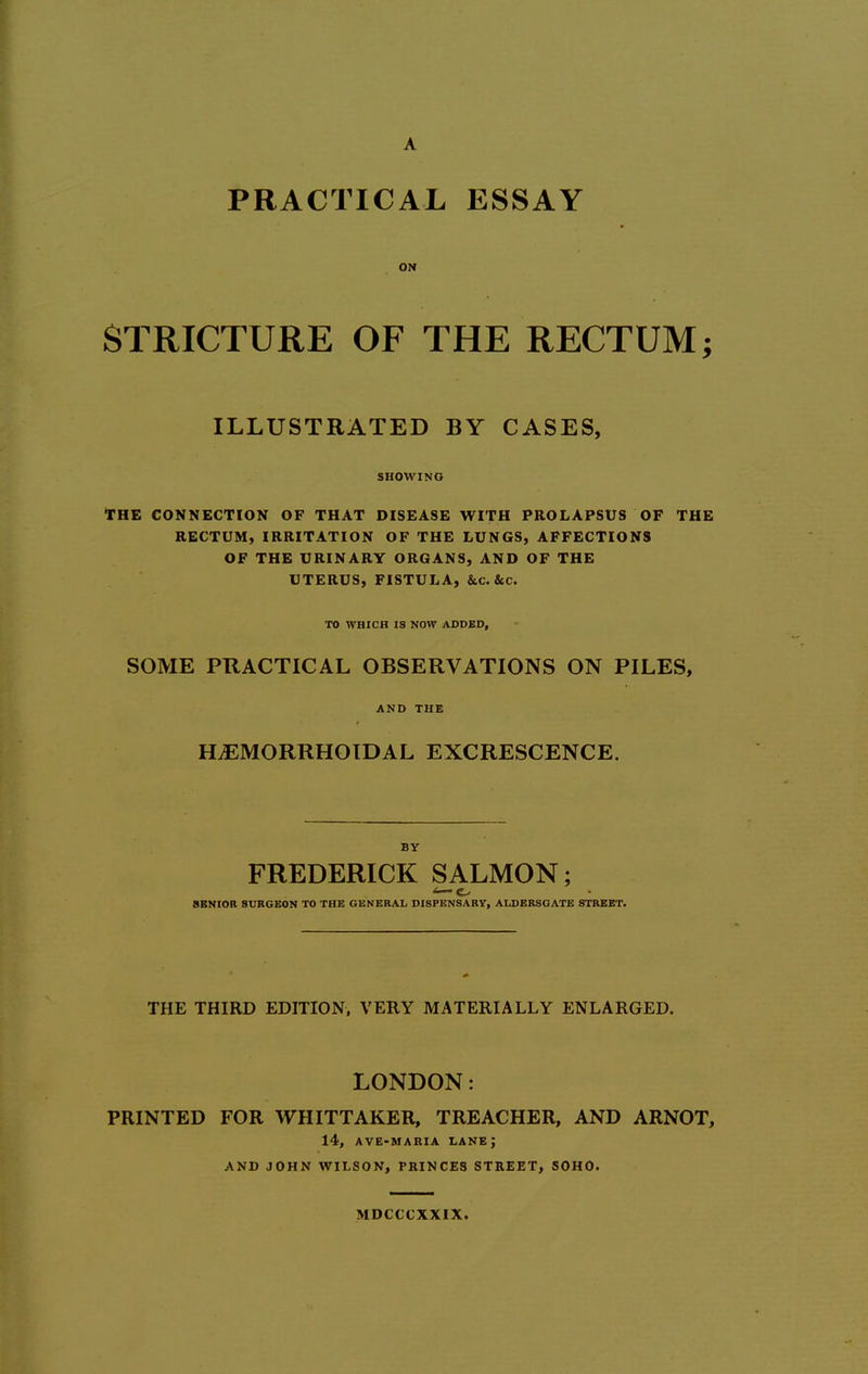 ON STRICTURE OF THE RECTUM; ILLUSTRATED BY CASES, SHOWING THE CONNECTION OF THAT DISEASE WITH PROLAPSUS OF THE RECTUM, IRRITATION OF THE LUNGS, AFFECTIONS OF THE URINARY ORGANS, AND OF THE UTERUS, FISTULA, &C.&C. TO WHICH IS NOW ADDED, SOME PRACTICAL OBSERVATIONS ON PILES, AND THE HEMORRHOIDAL EXCRESCENCE. BY FREDERICK SALMON; SBNIOR SURGEON TO THE GENERAL DISPENSARY, ALDBRSGATE STREET. THE THIRD EDITION, VERY MATERIALLY ENLARGED. LONDON: PRINTED FOR WHITTAKER, TREACHER, AND ARNOT, 14, AVB-HARIA lane; AND JOHN WILSON, PRINCES STREET, 50H0. MDCCCXXIX.