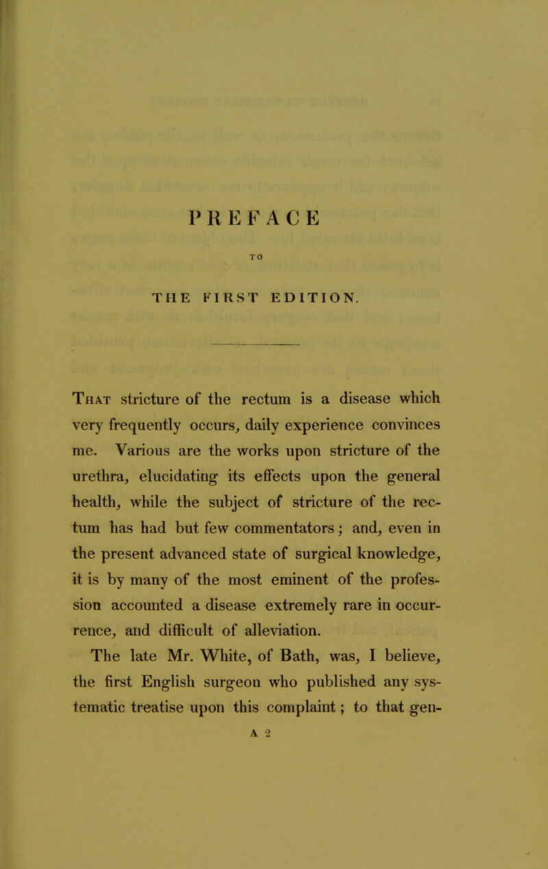 TO THE FIRST EDITION. That stricture of the rectum is a disease which very frequently occurs^ daily experience convinces me. Various are the works upon stricture of the urethra, elucidating its effects upon the general healthy while the subject of stricture of the rec- tum has had but few commentators; and, even in the present advanced state of surgical knowledge, it is by many of the most eminent of the profes- sion accounted a disease extremely rare in occur- rence, and difficult of alleviation. The late Mr. White, of Bath, was_, I believe, the first English surgeon who published any sys- tematic treatise upon this complaint; to that gen-