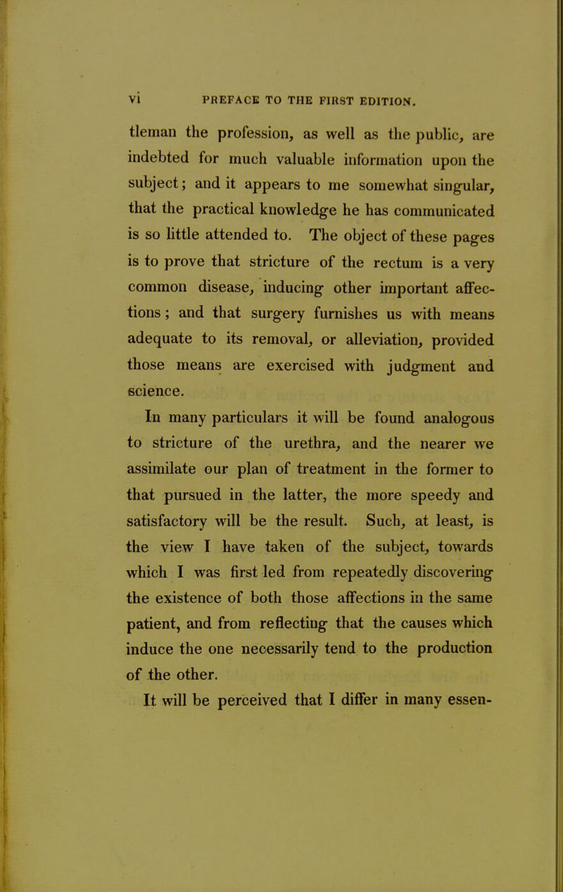 tleman the profession, as well as the public, are indebted for much valuable information upon the subject; and it appears to me somewhat singular, that the practical knowledge he has communicated is so little attended to. The object of these pages is to prove that stricture of the rectum is a very common disease, inducing other important aflfec- tions; and that surgery furnishes us with means adequate to its removal, or alleviation, provided those means are exercised with judgment and science. In many particulars it will be found analogous to stricture of the urethra, and the nearer we assimilate our plan of treatment in the former to that pursued in the latter, the more speedy and satisfactory will be the result. Such, at least, is the view I have taken of the subject, towards which I was first led from repeatedly discovering the existence of both those affections in the same patient, and from reflecting that the causes which induce the one necessarily tend to the production of the other. It will be perceived that I differ in many essen-