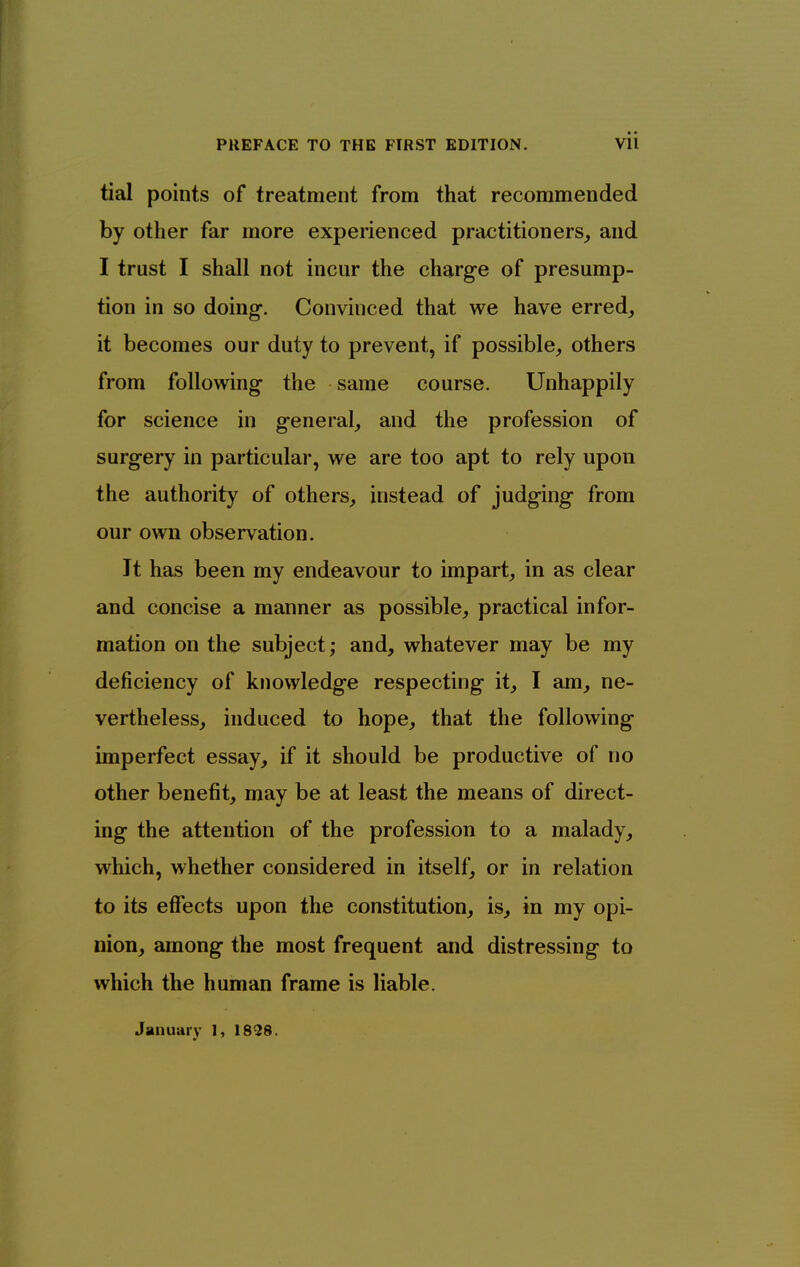 tial points of treatment from that recommended by other far more experienced practitioners, and I trust I shall not incur the charge of presump- tion in so doing-. Convinced that we have erred_, it becomes our duty to prevent, if possible, others from following the same course. Unhappily for science in general, and the profession of surgery in particular, we are too apt to rely upon the authority of others, instead of judging from our own observation. It has been my endeavour to impart, in as clear and concise a manner as possible, practical infor- mation on the subject; and, whatever may be my deficiency of knowledge respecting it, I am, ne- vertheless, induced to hope, that the following imperfect essay, if it should be productive of no other benefit, may be at least the means of direct- ing the attention of the profession to a malady, which, whether considered in itself, or in relation to its effects upon the constitution, is, in my opi- nion, among the most frequent and distressing to which the human frame is liable. January I, 1838.