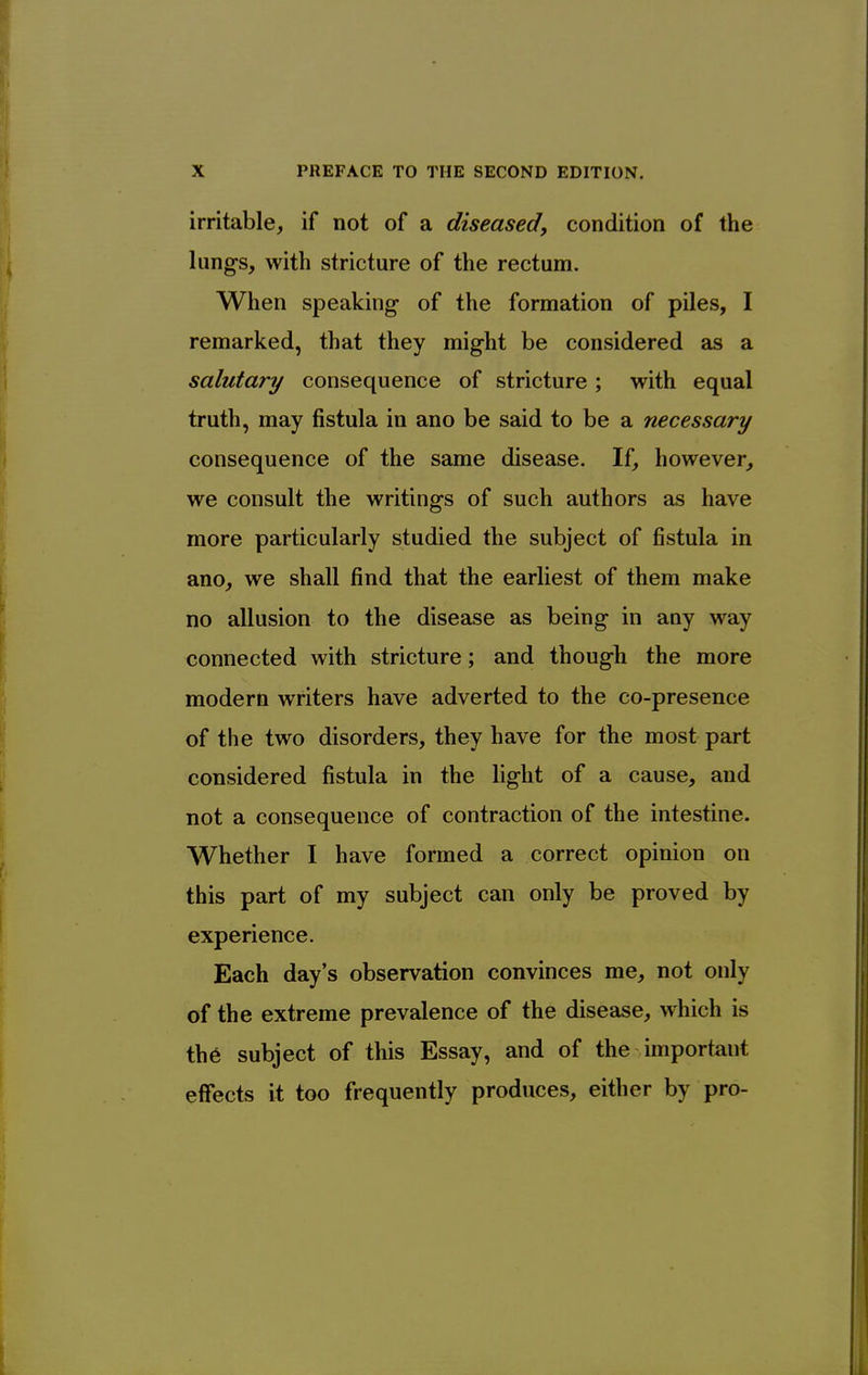 irritable, if not of a diseased) condition of the lung-s, with stricture of the rectum. When speaking- of the formation of piles, I remarked, that they might be considered as a salutary consequence of stricture; with equal truth, may fistula in ano be said to be a necessary consequence of the same disease. If, however, we consult the writings of such authors as have more particularly studied the subject of fistula in ano, we shall find that the earliest of them make no allusion to the disease as being in any way connected with stricture; and though the more modem writers have adverted to the co-presence of the two disorders, they have for the most part considered fistula in the light of a cause, and not a consequence of contraction of the intestine. Whether I have formed a correct opinion on this part of my subject can only be proved by experience. Each day's observation convinces me, not only of the extreme prevalence of the disease, which is th6 subject of this Essay, and of the important effects it too frequently produces, either by pro-