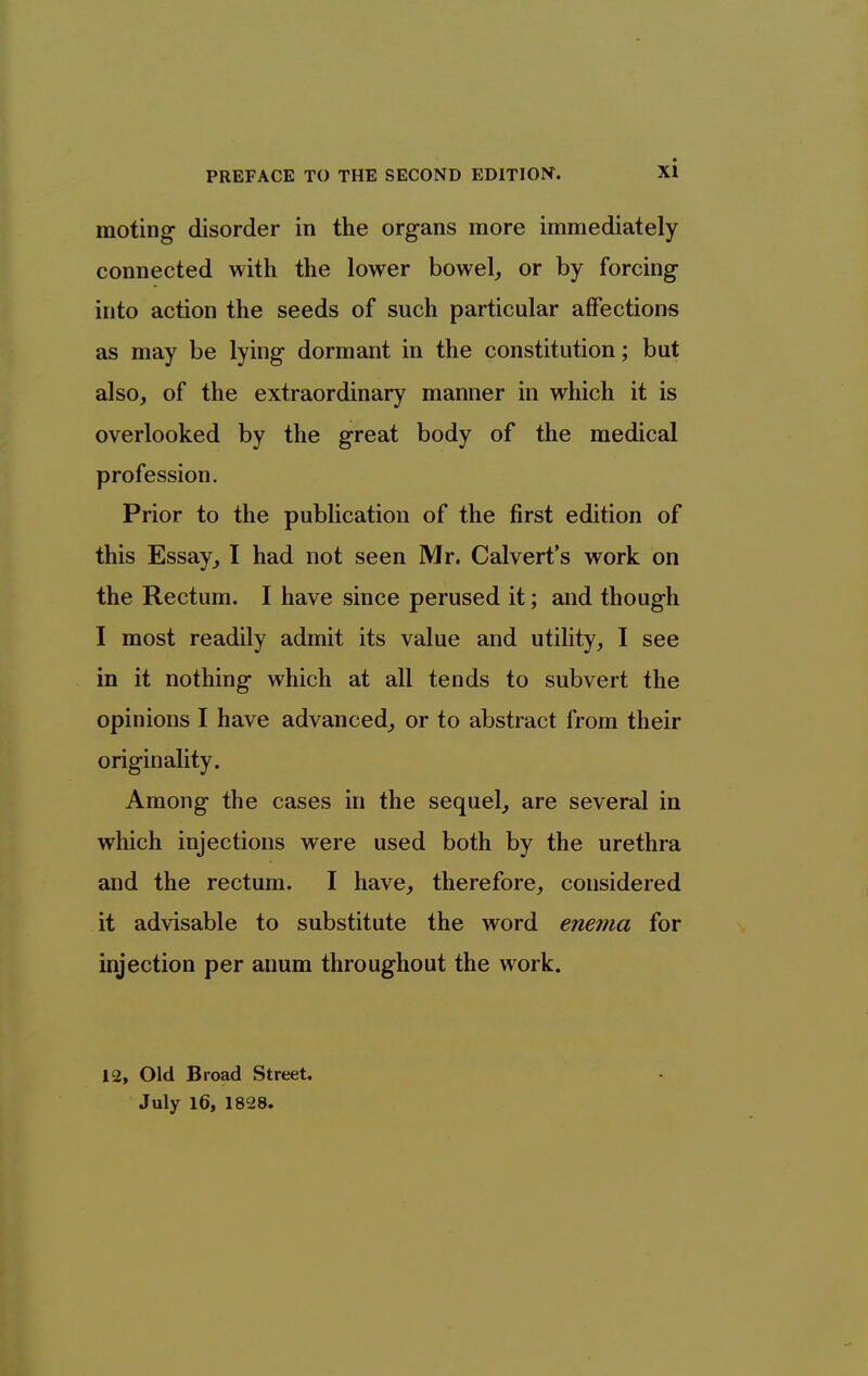 moting disorder in the organs more immediately connected with the lower bowel^ or by forcing into action the seeds of such particular affections as may be lying dormant in the constitution; but also, of the extraordinary manner in which it is overlooked by the great body of the medical profession. Prior to the publication of the first edition of this Essay^ I had not seen Mr. Calvert's work on the Rectum. I have since perused it; and though I most readily admit its value and utility, I see in it nothing which at all tends to subvert the opinions I have advanced, or to abstract from their originality. Among the cases in the sequel, are several in which injections were used both by the urethra and the rectum. I have, therefore, considered it advisable to substitute the word enema for injection per anum throughout the work. 12, Old Broad Street. July 16, 1828.