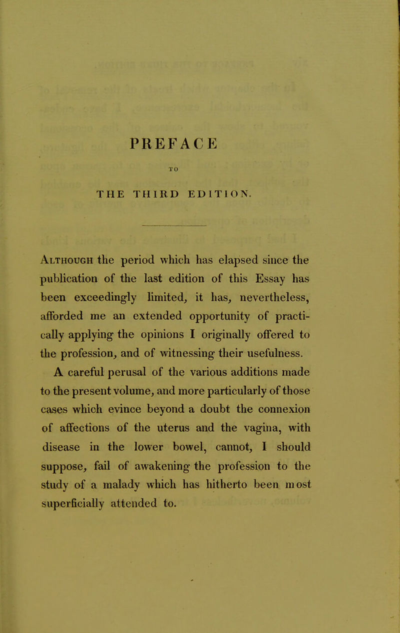 TO THE THIRD EDITION. Although the period which has elapsed shice the publication of the last edition of this Essay has been exceedingly limited, it has, nevertheless, afforded me an extended opportunity of practi- cally applying the opinions I originally offered to the profession, and of witnessing their usefulness. A careful perusal of the various additions made to the present volume, and more particularly of those cases which evince beyond a doubt the connexion of affections of the uterus and the vagina, with disease in the lower bowel, cannot, I should suppose, fail of awakening the profession to the study of a malady which has hitherto been most superficially attended to.