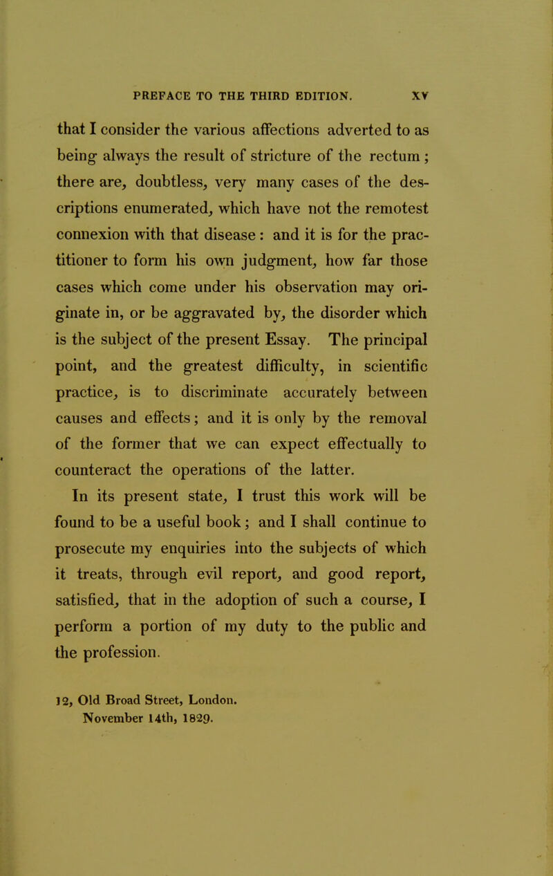 that I consider the various affections adverted to as being always the result of stricture of the rectum; there are, doubtless, very many cases of the des- criptions enumerated, which have not the remotest connexion with that disease : and it is for the prac- titioner to form his own judgment, how far those cases which come under his observation may ori- ginate in, or be aggravated by, the disorder which is the subject of the present Essay. The principal point, and the greatest difficulty, in scientific practice, is to discriminate accurately between causes and effects; and it is only by the removal of the former that we can expect effectually to counteract the operations of the latter. In its present state, I trust this work will be found to be a useful book; and I shall continue to prosecute my enquiries into the subjects of which it treats, through evil report, and good report, satisfied, that in the adoption of such a course, I perform a portion of my duty to the public and the profession. 12, Old Broad Street, London. November 14th, 1829.
