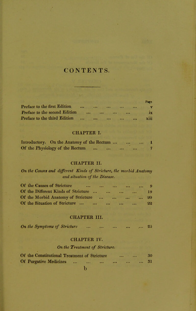 CONTENTS. Page Preface to the first Edition v Preface to the second Edition ix Preface to the third Edition xiii CHAPTER I. Introductory. On the Anatomy of the Rectum I Of the Physiology of the Rectum 7 CHAPTER II. On the Causes and different Kinds of Stricture, the morbid Anatomy and situation of the Disease, Of the Causes of Stricture 9 Of the Different Kinds of Stricttire 19 Of the Morbid Anatomy of Stricture 20 Of the Situation of Stricture 22 CHAPTER III. On the Symptoms of Stricture 25 CHAPTER IV. On the Treatment of Stricture, Of the Constitutional Treatment of Stricture 30 Of Purgative Medicines 31 b