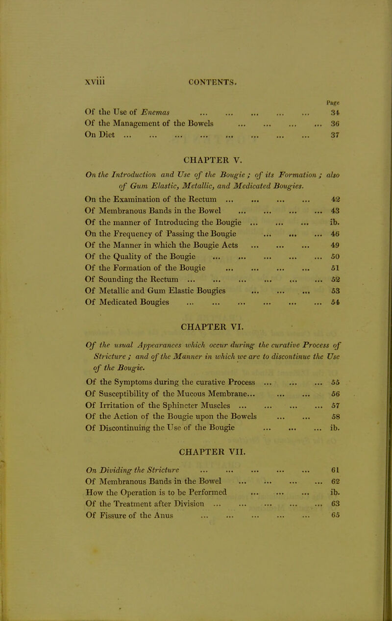 Of the Use of Enemas Of the Management of the Bowels On Diet Page 34. 36 37 CHAPTER V. Oji the Introduction and Use of the Bougie ; of its Formation ; also of Gum, Elastic, Metallic, and Medicated Bougies. On the Examination of the Rectum 42 Of Membranous Bands in the Bowel 43 Of the manner of Introducing the Bougie ib. On the Frequency of Passing the Bougie 46 Of the Manner in which the Bougie Acts 49 Of the Quality of the Bougie ... 50 Of the Formation of the Bougie 51 Of Sounding the Rectum ... ... ... ... ... ... 52 Of Metallic and Gum Elastic Bougies 53 Of Medicated Bougies ... ... ... 54 CHAPTER VI. Of the usual Appearances which occur during the curative Process of Stricture ; and of the Manner in which we are to discontinue the Use of the Bougie. Of the Symptoms during the curative Process ... 55 Of Susceptibility of the Mucous Membrane... 56 Of Irritation of the Sphincter Muscles ... 57 Of the Action o^ the Bougie upon the Bowels 58 Of Discontinuirtg the Use of the Bougie ib. CHAPTER VII. On Dividing the Stricture ... ... ... ... ... 61 Of Membranous Bands in the Bowel 62 How the Operation is to be Performed ib. Of the Treatment after Division ... 63 Of Fissure of the Anus 65