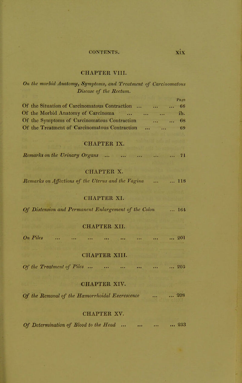 CHAPTER VIII. On the morbid Anatomy, Symptoms, and Treatment of Carcinomatous Disease of the Rectum. Of the Situation of Carcinomatous Contraction 66 Of the Morbid Anatomy of Carcinoma ib. Of the Symptoms of Carcinomatous Contraction 68 Of the Treatment of Carcinomatous Contraction 69 CHAPTER IX. Remarks on the Urinary Organs ... ... ... ... ... 71 CHAPTER X. Remarks on Affections of the Uterus and the Vagina ... ... 118 CHAPTER XI. Of Distension and Permanent Enlargement of the Colon ... 164 CHAPTER XII. ^^7h I^zt^S ••• ••• •■• .201 CHAPTER XIII. Of the Treatment of Piles ... ... ... ... ... ... 205 CHAPTER XIV. Of the Removal of the Hcemorrhoidal Excrescence 208 CHAPTER XV. Of Determination of Blood to the Head 253