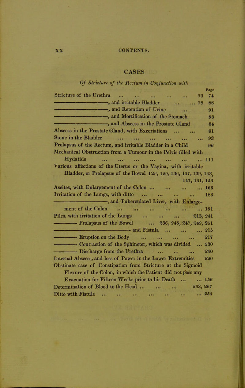 CASES Of Stricture of the Rectum in Conjunction with Page Stricture of the Urethra 73 74 , and irritable Bladder 78 88 , and Retention of Urine ... 91 ■ , and Mortification of the Stomach 98  ■■' ' ■ , and Abscess in the Prostate Gland 84 Abscess in the Prostate Gland, with Excoriations 81 Stone in the Bladder , ... 93 Prolapsus of the Rectum, and irritable Bladder in a Child 96 Mechanical Obstruction from a Tumour in the Pelvis filled with Hydatids Ill Various affections of the Uterus or the Vagina, with irritable Bladder, or Prolapsus of the Bowel 123, 129,136, 137,139,143, 147, 151, 153 Ascites, with Enlargement of the Colon 166 Irritation of the Lungs, with ditto ... 185 , and Tuberculated Liver, with Enlarge- raent of the Colon ... ... 191 Piles, with irritation of the Lungs 213, 241 Prolapsus of the Bowel ... 236, 245, 247, 249, 251 ■ and Fistula 215 Eruption on the Body ... 217 ' Contraction of the Sphincter, which was divided ... 230 —— Discharge from the Urethra ... .. ... 240 Internal Abscess, and loss of Power in the Lower Extremities 220 Obstinate case of Constipation from Stricture at the Sigmoid Flexure of the Colon, in which the Patient did not jJass any Evacuation for Fifteen Weeks prior to his Death 156 Determination of Blood to the Head 263, 267 Ditto with Fistula 254