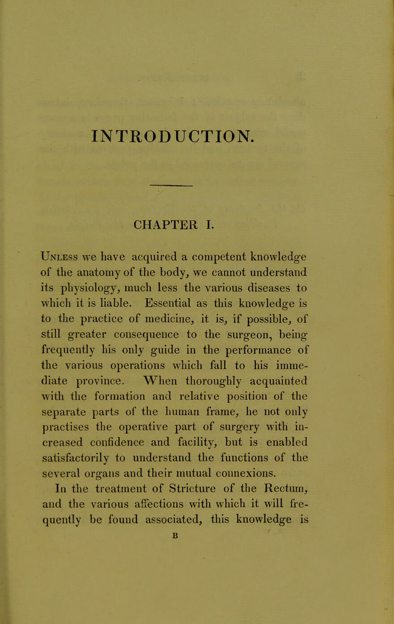 INTRODUCTION. CHAPTER I. Unless we have acquired a competent knowledge of the anatomy of the body^ we cannot understand its physiology^ much less the various diseases to which it is liable. Essential as this knowledge is to the practice of medicine, it is, if possible, of still greater consequence to the surgeon, being frequently his only guide in the performance of the various operations which fall to his imme- diate province. When thoroughly acquainted with the formation and relative position of the separate parts of the human frame, he not only practises the operative part of surgery with in- creased confidence and facility, but is enabled satisfactorily to understand the functions of the several organs and their mutual connexions. In the treatment of Stricture of the Rectum, and the various affections with which it will fre- quently be found associated, this knowledge is