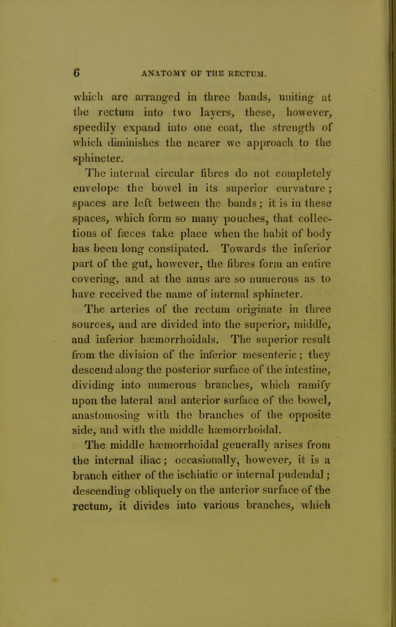 which are arranged in three bands^ uniting at the rectum into two layers^ these, however, speedily expand into one coat, the strength of which diminishes the nearer we approacli to the sphincter. Tlie internal circular fibres do not completely envelope the bowel in its superior curvature; spaces are left between the bands; it is in these spaces, which form so many pouches, that collec- tions of faeces take place when the habit of body has been long constipated. Towards the inferior part of the gut, however, the fibres form an entire covering, and at the anus are so numerous as to have received the name of internal sphincter. The arteries of the rectum originate in three sources, and are divided into the superior, middle, and inferior hsemorrhoidals. The superior result from the division of the inferior mesenteric; they descend along the posterior surface of the intestine, dividing into numerous branches, which ramify upon the lateral and anterior surface of the bowel, anastomosing with the branches of the opposite side, and with the middle hcemorrhoidal. The middle hoemorrhoidal generally arises from the internal iliac; occasionally, however, it is a branch either of the ischiatic or internal pudendal ; descending obliquely on the anterior surface of the rectum^ it divides into various branches, which