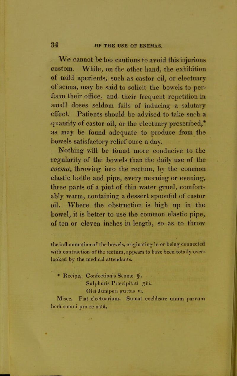 We cannot be too cautious to avoid this injurious custom. While, on the other hand, the exhibition of mild aperients, such as castor oil, or electuary of senna, may be said to solicit the bowels to per- form their office, and their frequent repetition in small doses seldom fails of inducing a salutary effect. Patients should be advised to take such a quantity of castor oil, or the electuary prescribed,* as may be found adequate to produce from the bowels satisfactory relief once a day. Nothing will be found more conducive to the regularity of the bowels than the daily use of the enema, throwing into the rectum, by the common elastic bottle and pipe, every morning or evening, three parts of a pint of thin water gruel, comfort- ably warm, containing a dessert spoonful of castor oil. Where the obstruction is high up in the bowel, it is better to use the common elastic pipe> of ten or eleven inches in length, so as to throw the inflammation of the bowels, originating in or being connected with contraction of the rectum, appears to have been totally over- looked by the medical attendants. * Recipe, Corifectionis Sennoe ^i- Sulphuris Praecipit.ati 5*''* Olei Juniperi guttas vi. Misce. Fiat electuarium. Sumat cochleare unum parvum hora somni pro re natd.