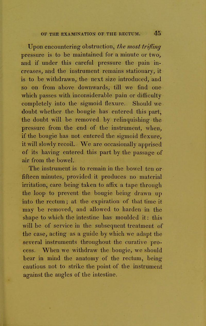 Upon encountering obstruction, the most trifling pressure is to be maintained for a minute or two> and if under this careful pressure the pain in- creases^ and the instrument remains stationary,, it is to be withdrawn^ the next size introduced^ and so on from above downwards^ till we find one which passes with inconsiderable pain or difficulty completely into the sigmoid flexure. Should we doubt whether the bougie has entered this part, the doubt will be removed by relinquishing the pressure from the end of the instrument, when, if the bougie has not entered the sigmoid flexure, it will slowly recoil. We are occasionally apprised of its having entered this part by the passage of air from the bowel. The instrument is to remain in the bowel ten or fifteen minutes, provided it produces no material irritation, care being taken to affix a tape through the loop to prevent the bougie being drawn up into the rectum; at the expiration of that time it may be removed, and allowed to harden in the shape to which the intestine has moulded it: this will be of service in the subsequent treatment of the case, acting as a guide by which we adapt the several instruments throughout the curative pro- cess. When we withdraw the bougie, we should bear in mind the anatomy of the rectum, being- cautious not to strike the point of the instrument asrainst the angles of the intestine.