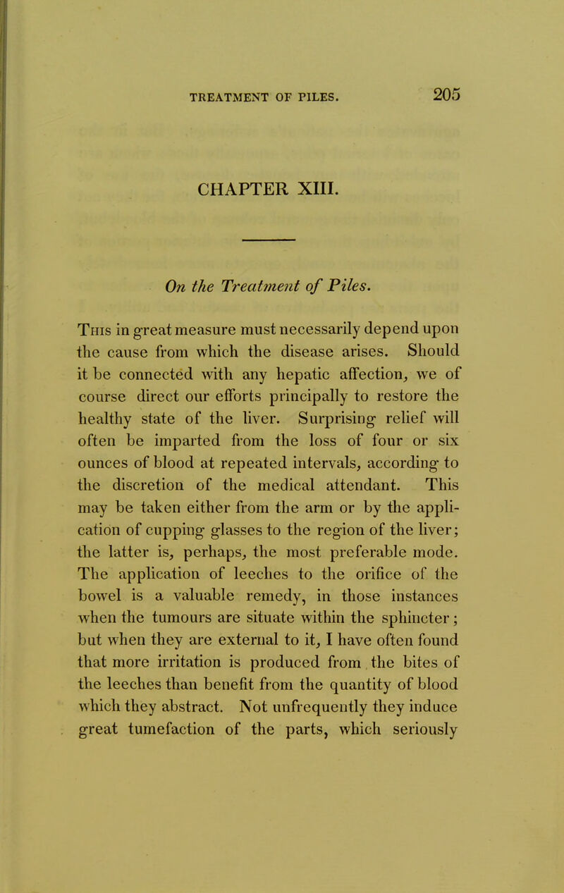 CHAPTER XIII. On the Treatment of Piles. This in great measure must necessarily depend upon the cause from which the disease arises. Should it be connected with any hepatic affection^ we of course direct our efforts principally to restore the healthy state of the liver. Surprising- relief will often be imparted from the loss of four or six ounces of blood at repeated intervals, according to the discretion of the medical attendant. This may be taken either from the arm or by the appli- cation of cupping glasses to the region of the liver; the latter is, perhaps, the most preferable mode. The application of leeches to the orifice of the bowel is a valuable remedy, in those instances when the tumours are situate within the sphincter; but when they are external to it, I have often found that more irritation is produced from the bites of the leeches than benefit from the quantity of blood which they abstract. Not unfrequently they induce great tumefaction of the parts, which seriously