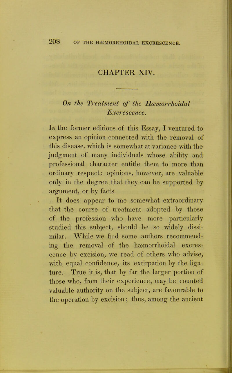 CHAPTER XIV. On the Treatment of the Hcemorrhoidal Excrescence. In the former editions of this Essay, I ventured to express an opinion connected with the removal of this disease, which is somewhat at variance with the judg-ment of many individuals whose ability and professional character entitle them to more than ordinary respect: opinions, however, are valuable only in the degree that they can be supported by argument, or by facts. It does appear to me somewhat extraordinary that the course of treatment adopted by those of the profession who have more particularly studied this subject, should be so widely dissi- milar. While we find some authors recommend- inof the removal of the haemorrhoidal excres- cence by excision, we read of others who advise, with equal confidence, its extirpation by the liga- ture. True it is, that by far the larger portion of those who, from their experience, may be counted valuable authority on the subject, are favourable to the operation by excision; thus, among the ancient