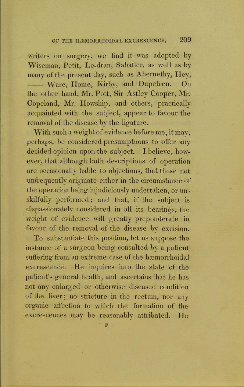 writers on surgery, we find it was adopted by Wiseman, Petit, Le-dran, Sabatier, as well as by many of the present day, such as Abernethy, Hey, Ware, Home, Kirby, and Dupetren. On the other hand, Mr. Pott, Sir Astley Cooper, Mr. Copeland, Mr. Howship, and others, practically acquainted with the subject, appear to favour the removal of the disease by the ligature. With such a weight of evidence before me, it may, perhaps, be considered presumptuous to offer any decided opinion upon the subject. I believe, how- ever, that although both descriptions of operation are occasionally liable to objections, that these not unfrequently originate either in the circumstance of the operation being injudiciously undertaken, or un- skilfully performed; and that, if the subject is dispassionately considered in all its bearings, the weight of evidence will greatly preponderate in favour of the removal of the disease by excision. To substantiate this position, let us suppose the instance of a surgeon being consulted by a patient suffering from an extreme case of the hsemorrhoidal excrescence. He inquires into the state of the patient's general health, and ascertains that he has not any enlarged or otherwise diseased condition of the liver; no stricture in the rectum, nor any organic affection to which the formation of the excrescences may be reasonably attributed. He