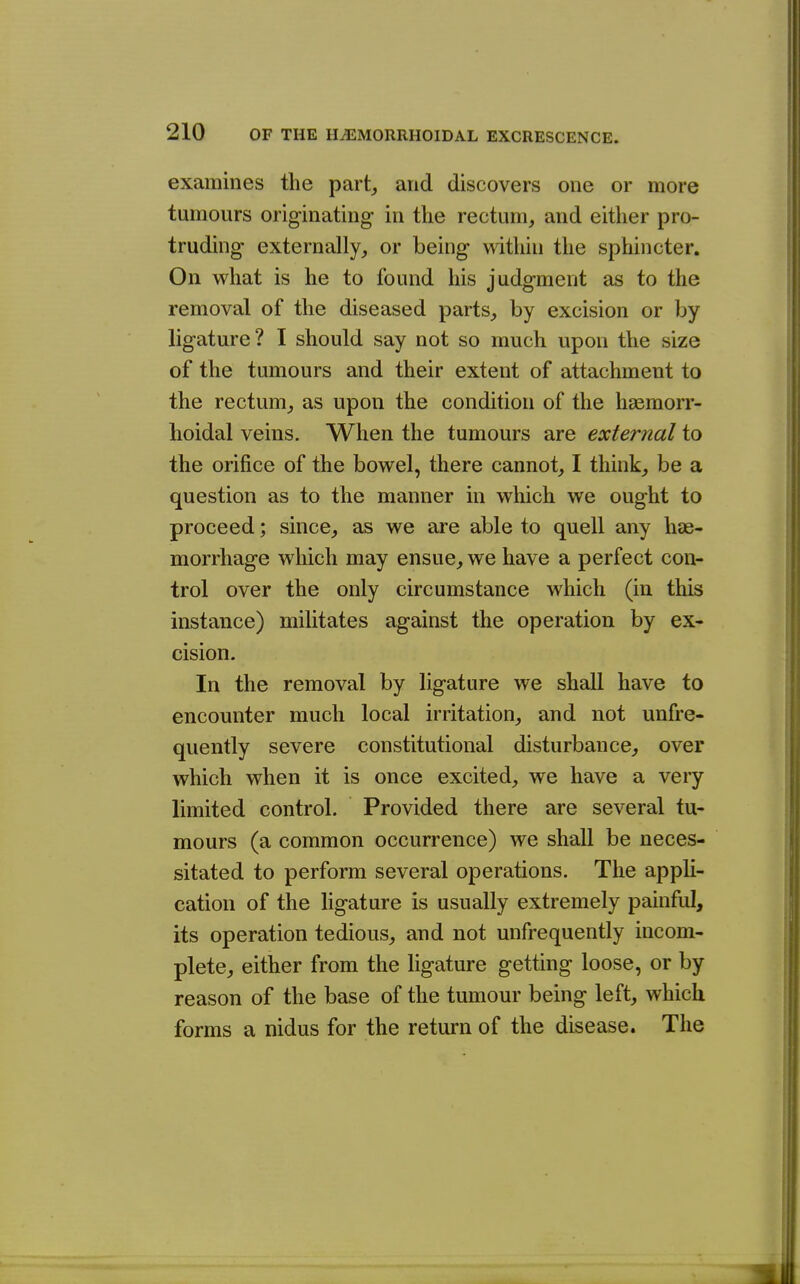 examines the part,, and discovers one or more tumours originating in the rectum, and either pro- truding externally, or being within the sphincter. On what is he to found his judgment as to the removal of the diseased parts, by excision or by ligature? I should say not so much upon the size of the tumours and their extent of attachment to the rectum, as upon the condition of the hsemorr- lioidal veins. When the tumours are external to the orifice of the bowel, there cannot, I think, be a question as to the manner in which we ought to proceed; since, as we are able to quell any hae- morrhage which may ensue, we have a perfect con- trol over the only circumstance which (in this instance) militates against the operation by ex- cision. In the removal by ligature we shall have to encounter much local irritation, and not unfre- quently severe constitutional disturbance, over which when it is once excited, we have a veiy limited control. Provided there are several tu- mours (a common occurrence) we shall be neces- sitated to perform several operations. The appli- cation of the ligature is usually extremely painful, its operation tedious, and not unfrequently incom- plete, either from the ligature getting loose, or by reason of the base of the tumour being left, which forms a nidus for the return of the disease. The