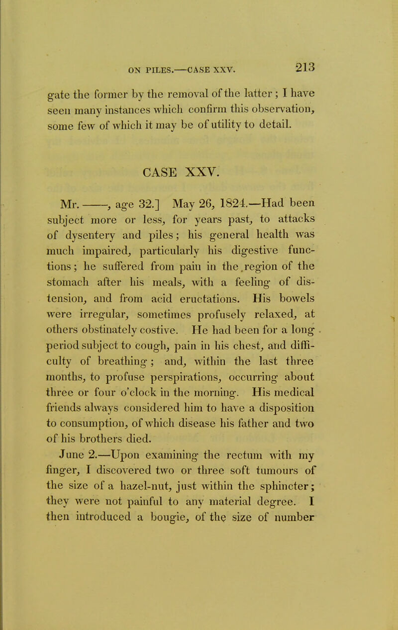 gate the former by the removal of the latter; I have seen many mstances which confirm this observation, some few of which it may be of utility to detail. CASE XXV. Mr. , age 32.] May 26, 1824.—Had been subject more or less, for years past, to attacks of dysentery and piles; his general health was much impaired, particularly his digestive func- tions; he suffered from pain in the,region of the stomach after his meals, with a feeling of dis- tension, and from acid eructations. His bowels were irregular, sometimes profusely relaxed, at others obstinately costive. He had been for a long period subject to cough, pain in his chest, and diffi- culty of breathing; and, within the last three months, to profuse perspirations, occurring about three or four o'clock in the morning-. His medical friends always considered him to have a disposition to consumption, of which disease his father and two of his brothers died. June 2.—Upon examining the rectum with my finger, I discovered two or three soft tumours of the size of a hazel-nut, just within the sphincter; they were not painful to any material degree. I then introduced a bougie, of the size of number