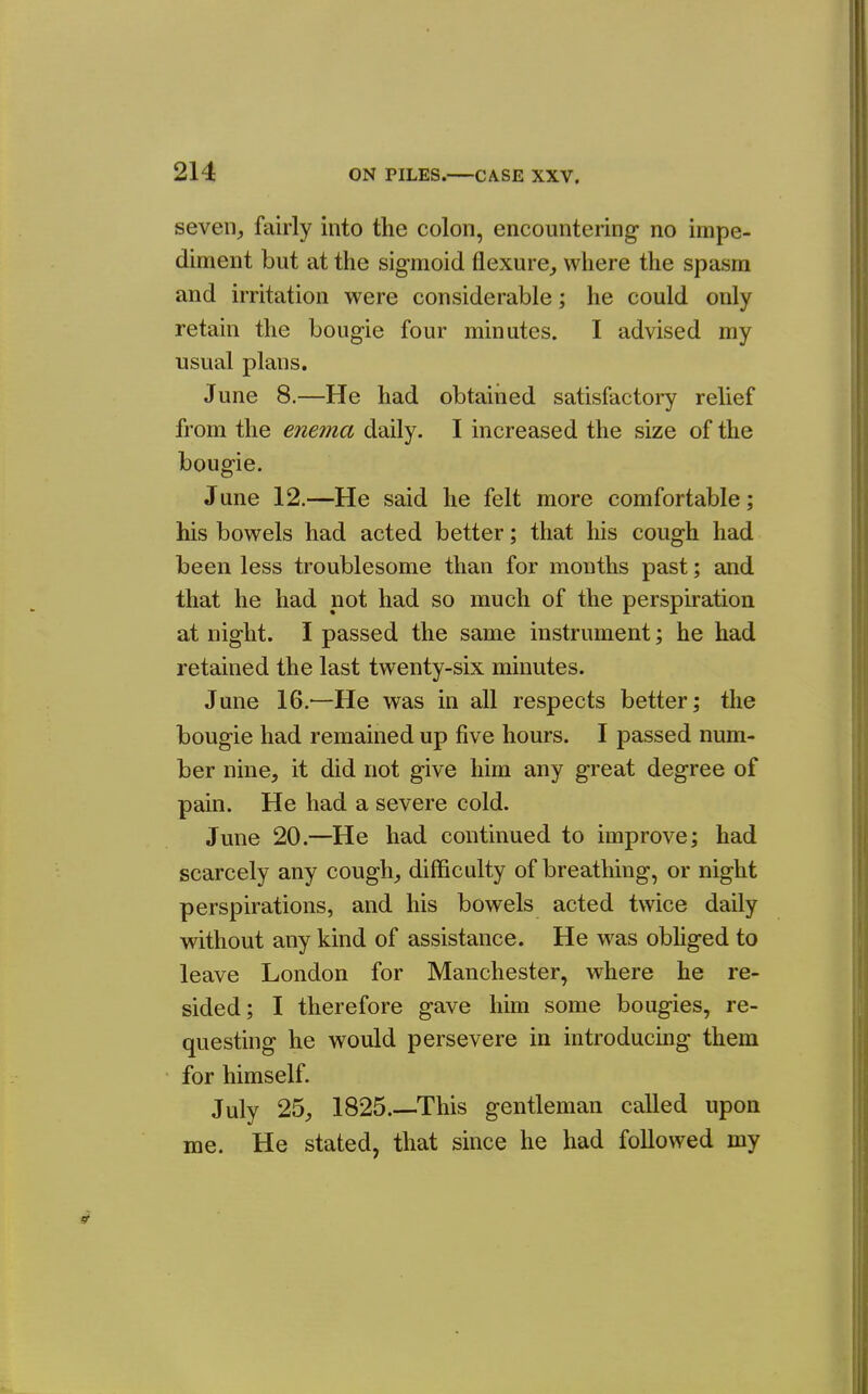 seven^ fairly into the colon, encountering no impe- diment but at the sigmoid flexure^ where the spasm and irritation were considerable; he could only retain the bougie four minutes. I advised my usual plans. June 8.—He had obtained satisfactory relief from the enema daily. I increased the size of the bougie. June 12.—He said he felt more comfortable; his bowels had acted better; that his cough had been less troublesome than for mouths past; and that he had not had so much of the perspiration at night. I passed the same instrument; he had retained the last twenty-six minutes. June 16,^—He was in all respects better; the bougie had remained up five hours. I passed num- ber nine, it did not give him any great degree of pain. He had a severe cold. June 20.—He had continued to improve; had scarcely any cough, difficulty of breathing, or night perspirations, and his bowels acted twice daily without any kind of assistance. He was obhged to leave London for Manchester, where he re- sided; I therefore gave him some bougies, re- questing he would persevere in introducing them for himself. July 25, 1825.—This gentleman called upon me. He stated, that since he had followed my
