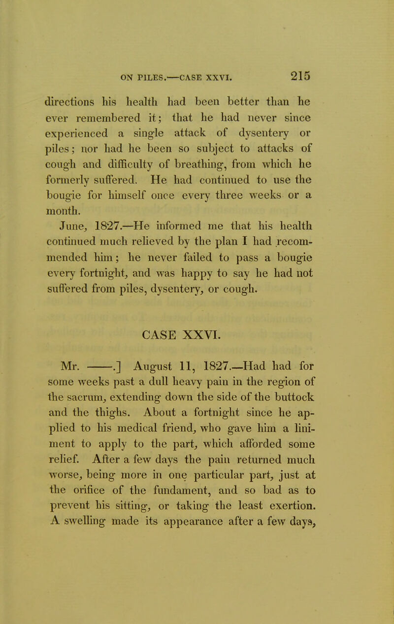 directions his health had been better than he ever remembered it; that he had never since experienced a sing-le attack of dysentery or piles; nor had he been so subject to attacks of cough and difficulty of breathing, from which he formerly suffered. He had continued to use the bougie for himself once every three weeks or a month. June,, 1827.—He informed me that his health continued much relieved by the plan I had recom- mended him; he never failed to pass a bougie every fortnight, and was happy to say he had not suffered from piles, dysentery, or cough. CASE XXVI. Mr. .] August 11, 1827.—Had had for some weeks past a dull heavy pain in the region of the sacrum, extending down the side of the buttock and the thighs. About a fortnight since he ap- plied to his medical friend, who gave him a lini- ment to apply to the part, which afforded some relief. After a few days the pain returned much worse, being more in one particular part, just at the orifice of the fundament, and so bad as to prevent his sitting, or taking the least exertion. A swelling made its appearance after a few days,